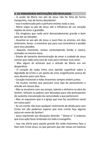 II. AS VERDADEIRAS MOTIVAÇÕES SÃO REVELADAS
- A unção de Maria nos pés de Jesus não foi feita de forma
mesquinha, mas de forma abundante!
- Isso é evidenciado pois o perfume encheu toda a casa.
- Maria ungiu os pés de Jesus sob a influência de um coração
repleto de amor e gratidão.
- Ela imaginou que nada seria demasiadamente grande e bom
para dar ao Salvador.
- Assentar-se aos pés de Jesus e ouvir-lhes os ensinos, em dias
anteriores, levou- a encontrar paz para sua consciência e perdão
para seus pecados.
- Naquele momento, estava contemplando Simão e Lázaro,
sentados na mesma mesa.
- Diante de tamanha demonstração de amor e cuidado de Jesus
conclui que nada seria caro de mais para retribuir esse amor.
- Mas alguns ali acharam que a atitude de Maria era um
desperdício.
- O coração de Judas tinha uma opinião superficial sobre a
dignidade de Cristo e um ponto de vista insignificante acerca de
seus deveres para com Deus.
- Coração Insensível e mãos Avarentas sempre andam juntas.
- Há muitos crentes que possuem esse tipo de pensamento e
atitude em nossos dias.
- Não se envolvem com seu tempo, talento e dinheiro na obra do
Senhor. Utilizam os pobres com desculpas para não participarem
do sustento manutenção da comunidade a que pertencem.
- Mas se esquecem que é a igreja que mas faz assistência social
em nosso país!
- Se um crente não tiver qualquer sentimento de dívida para com
Cristo em vão podemos esperar que esse crente faça alguma
coisa em nome do Senhor!
- Jesus repreende aos discípulos dizendo: “ Deixai-a”. E ordenou
que essa ação fosse lembrada em todo o evangelho.
- Isso nos alerta para aquele grande dia onde estaremos face a
face com Cristo Jesus, os que pensam que dar coisas em excesso
 