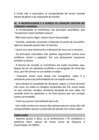 a Cristo não é necessário se arrependerão de terem nascido
diante da glória e da majestade do Senhor.
III. A INCREDULIDADE E A DUREZA DE CORAÇÃO EXISTEM NO
CORAÇÃO HUMANO.
- A incredulidade se manifestou nos principais sacerdotes, que
“resolveram matar também Lázaro”.
- Não havia como negar: Lázaro havia ressuscitado.
- Vivendo, andando, comendo e bebendo ali perto de Jerusalém,
após ter passado quatro dias no túmulo.
- Lázaro era uma testemunha irrefutável de Jesus era o messias.
- Os principais sacerdotes não podiam argumentar contra essa
evidência visível e palpável. Por isso planejaram assassinar
também a Lázaro.
- A Dureza de coração se manifestou em Judas Iscariotes, que,
depois de ser um apóstolo escolhido e um pregador do reino dos
céus, por fim tornou-se um ladrão e traidor.
- Enquanto existir esse relato nos evangelhos, Judas é a
constante prova da profundidade da corrupção humana.
- Uma pessoa na qualidade de discípulo, seguiu a Cristo durante
três anos, viu todos os milagres produzidos por Ele, ouviu todos
os seus ensinos, recebeu constante bondade de suas mãos, foi
contado entre os apóstolos e, no final provou que seu coração
estava corrompido.
- Tudo isso parece inacreditável para nós.
- Com toda certeza em nossos dias existam poucas coisas tão mal
compreendidas quanto a extensão do pecado em nossas vidas!
CONCLUSÃO
- Sejamos gratos a Deus, se já conhecemos a fé verdadeira e
podemos dizer, apesar de nosso senso de fraqueza e
imperfeição: EU CREIO!
 