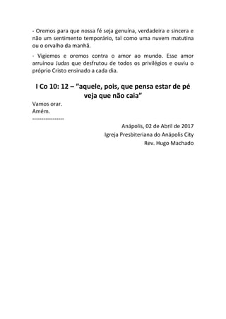 - Oremos para que nossa fé seja genuína, verdadeira e sincera e
não um sentimento temporário, tal como uma nuvem matutina
ou o orvalho da manhã.
- Vigiemos e oremos contra o amor ao mundo. Esse amor
arruinou Judas que desfrutou de todos os privilégios e ouviu o
próprio Cristo ensinado a cada dia.
I Co 10: 12 – “aquele, pois, que pensa estar de pé
veja que não caia”
Vamos orar.
Amém.
-----------------
Anápolis, 02 de Abril de 2017
Igreja Presbiteriana do Anápolis City
Rev. Hugo Machado
 