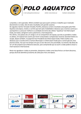 cumpridos, e até superados. Referiu também que para quem conhece o trabalho que é realizado
diariamente no clube, não vê estes resultados com grande surpresa
De seguida o Senhor Vereador Amadeu Portilha, destacou os bons res
Aquático esta época, revelou o carinho que tem pela modalidade e destacou que a Camara continua a
acompanhar e a procurar melhorar as condições de treino dos atletas “aquáticos” do Vitória Sport
Clube, de modo a atingirem outro
Por último, uma palavra de um amigo e um ex
os atletas, em especial aos Juvenis por terem conquistado o campeonato nacional, fazendo história na
secção, depois também, no pa
destacou que o acordo entre a Camara Municipal e o Vitória Sport Clube para a construção de umas
piscinas existe, mas que nos tempos em que se vive não será uma prioridade, no entanto não de
ser um dos projecto que ambiciona executar, pois compreende que só assim o clube poderá crescer a
nível nacional e internacional.
Resta-nos agradecer a todos os presentes, desejamos a todos umas boas ferias e um bom descanso,
porque dia 8 de Setembro já estamos de volta para mais uma época.
QUIMIGUIMA
cumpridos, e até superados. Referiu também que para quem conhece o trabalho que é realizado
diariamente no clube, não vê estes resultados com grande surpresa.
De seguida o Senhor Vereador Amadeu Portilha, destacou os bons resultados alcançados pelo Pólo
Aquático esta época, revelou o carinho que tem pela modalidade e destacou que a Camara continua a
acompanhar e a procurar melhorar as condições de treino dos atletas “aquáticos” do Vitória Sport
Clube, de modo a atingirem outros patamares a nível desportivo.
Por último, uma palavra de um amigo e um ex-companheiro de equipa, que deu os parabéns a todos
os atletas, em especial aos Juvenis por terem conquistado o campeonato nacional, fazendo história na
secção, depois também, no papel de Vice-Presidente do Vitória Sport Clube, Pedro Coelho Lima,
destacou que o acordo entre a Camara Municipal e o Vitória Sport Clube para a construção de umas
piscinas existe, mas que nos tempos em que se vive não será uma prioridade, no entanto não de
ser um dos projecto que ambiciona executar, pois compreende que só assim o clube poderá crescer a
nível nacional e internacional.
nos agradecer a todos os presentes, desejamos a todos umas boas ferias e um bom descanso,
Setembro já estamos de volta para mais uma época.
UIMIGUIMA
cumpridos, e até superados. Referiu também que para quem conhece o trabalho que é realizado
ultados alcançados pelo Pólo-
Aquático esta época, revelou o carinho que tem pela modalidade e destacou que a Camara continua a
acompanhar e a procurar melhorar as condições de treino dos atletas “aquáticos” do Vitória Sport
companheiro de equipa, que deu os parabéns a todos
os atletas, em especial aos Juvenis por terem conquistado o campeonato nacional, fazendo história na
Presidente do Vitória Sport Clube, Pedro Coelho Lima,
destacou que o acordo entre a Camara Municipal e o Vitória Sport Clube para a construção de umas
piscinas existe, mas que nos tempos em que se vive não será uma prioridade, no entanto não deixa de
ser um dos projecto que ambiciona executar, pois compreende que só assim o clube poderá crescer a
nos agradecer a todos os presentes, desejamos a todos umas boas ferias e um bom descanso,
 