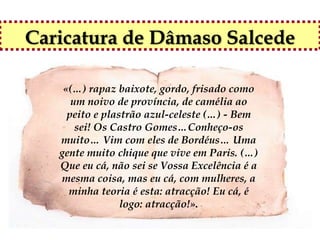 Caricatura de Dâmaso Salcede

    «(…) rapaz baixote, gordo, frisado como
      um noivo de província, de camélia ao
     peito e plastrão azul-celeste (…) - Bem
       sei! Os Castro Gomes…Conheço-os
   muito… Vim com eles de Bordéus… Uma
   gente muito chique que vive em Paris. (…)
   Que eu cá, não sei se Vossa Excelência é a
   mesma coisa, mas eu cá, com mulheres, a
     minha teoria é esta: atracção! Eu cá, é
                 logo: atracção!».
 