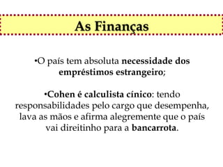 As Finanças

    •O país tem absoluta necessidade dos
          empréstimos estrangeiro;

       •Cohen é calculista cínico: tendo
responsabilidades pelo cargo que desempenha,
 lava as mãos e afirma alegremente que o país
       vai direitinho para a bancarrota.
 