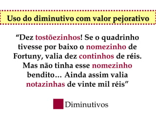 Uso do diminutivo com valor pejorativo

  “Dez tostõezinhos! Se o quadrinho
   tivesse por baixo o nomezinho de
 Fortuny, valia dez continhos de réis.
     Mas não tinha esse nomezinho
      bendito… Ainda assim valia
      notazinhas de vinte mil réis”

               Diminutivos
 