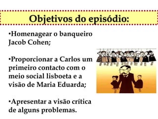 Objetivos do episódio:
•Homenagear o banqueiro
Jacob Cohen;

•Proporcionar a Carlos um
primeiro contacto com o
meio social lisboeta e a
visão de Maria Eduarda;

•Apresentar a visão crítica
de alguns problemas.
 