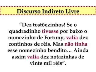 Discurso Indireto Livre

     “Dez tostõezinhos! Se o
 quadradinho tivesse por baixo o
nomezinho de Fortuny, valia dez
continhos de réis. Mas não tinha
esse nomezinho bendito… Ainda
  assim valia dez notazinhas de
         vinte mil réis”.
 