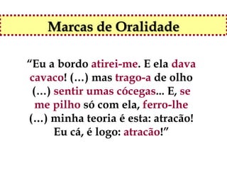 Marcas de Oralidade

“Eu a bordo atirei-me. E ela dava
 cavaco! (…) mas trago-a de olho
 (…) sentir umas cócegas... E, se
  me pilho só com ela, ferro-lhe
(…) minha teoria é esta: atracão!
     Eu cá, é logo: atracão!”
 
