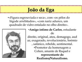 João da Ega
•«Figura esgrouviada e seca», com «os pêlos do
 bigode arrebitados», «com nariz adunco, um
 quadrado de vidro entalado no olho direito».
               •Amigo íntimo de Carlos, estudante
                                  de
              direito, original, ateu, demagogo, aud
              az, exagerado, revolucionário, boémio
                  , satânico, rebelde, sentimental.
                    •Promotor da homenagem a
                     Cohen, amante de Raquel e
                          representante do
                       Realismo/Naturalismo.
 