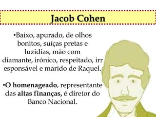 Jacob Cohen
   •Baixo, apurado, de olhos
    bonitos, suíças pretas e
       luzidias, mão com
diamante, irónico, respeitado, irr
esponsável e marido de Raquel.

•O homenageado, representante
 das altas finanças, é diretor do
         Banco Nacional.
 