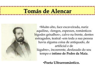Tomás de Alencar

       •Muito alto, face escaveirada, nariz
    aquilino, «longos, espessos, românticos
   bigodes grisalhos», calvo na frente, dentes
   estragados, teatral «em toda a sua pessoa
      havia alguma coisa de antiquado, de
                  artificial e de
     lúgubre», incoerente, desfasado do seu
       tempo e íntimo de Pedro da Maia.

         •Poeta Ultrarromântico.
 