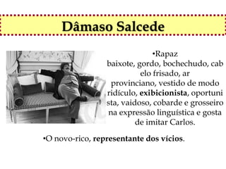 Dâmaso Salcede
                               •Rapaz
                 baixote, gordo, bochechudo, cab
                           elo frisado, ar
                  provinciano, vestido de modo
                 ridículo, exibicionista, oportuni
                 sta, vaidoso, cobarde e grosseiro
                 na expressão linguística e gosta
                          de imitar Carlos.

•O novo-rico, representante dos vícios.
 