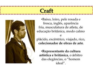 Craft
   •Baixo, loiro, pele rosada e
     fresca, inglês, aparência
 fria, musculatura de atleta, de
educação britânica, modo calmo
                 e
plácido, excêntrico, viajado, rico,
 colecionador de obras de arte.

  •Representante da cultura
 artística e britânica, o árbitro
  das elegâncias, o “homem
              ideal”.
 
