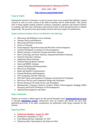 International Journal of Antennas (JANT)
ISSN: 2455 - 7897
http://airccse.com/jant/index.html
Scope & Topics
International Journal of Antennas is a peer-reviewed, open access journal that publishes original
research as well as review articles in the field of antennas and its allied domain. This journal
aims to bring together leading academic scientists, researchers, engineers and research scholars
to exchange and share their experiences and research results in their specialized arena in antenna
engineering. The journal invites good quality research and review papers for publications.
Topics of interest include, but are not limited to, the following
 Microwave and Millimeter waves Antennas
 Antenna Theory and Radiation
 Microstrip and Printed Antennas
 Arrays of Antennas
 Electromagnetic Signal Processing and Wavelets in Electromagnetic
 Artificial Intelligence Techniques in Electromagnetics
 Mobile Antennas, Conformal Antennas and Smart Antennas
 Nano Technology and Nano Antennas, Integrated and Optical Antennas
 Dielectric Resonator Antennas
 Application Based Antennas
 Artificial Material Based Antennas
 Smart and MIMO Antennas
 Antenna Modeling and Measurements
 Microwave Holography
 Radar and Satellite Communication
 Channel Modeling and Propagation
 THz Technology and THz Antennas
 EM Field Theory and Simulation Techniques and Numerical Techniques
 Microwave Devices and Components Design and Techniques
 Remote Sensing of the Earth, Ocean, and Atmosphere
 Metamaterials, Frequency Selective Surfaces (FSSs), Electromagnetic Bandgap (EBG)
Structures and Fractal Techniques in Electromagnetics.
 Applied Electromagnetics and others
Paper Submission
Authors are invited to submit papers for this journal through E-mail: jantjournal@airccse.com
or through Submission System. Submissions must be original and should not have been
published previously or be under consideration for publication while being evaluated for this
Journal.
Important Dates
 Submission Deadline: August 21, 2021
 Notification: September 21, 2021
 Final Manuscript Due: September 29, 2021
 Publication Date: Determined by the Editor-in-Chief
 