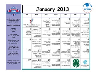 January 2013
                             Sun             Mon                 Tue                  Wed                  Thu                   Fri                 Sat


Fort Drum Youth Programs                                                   1                   2                     3                    4                   5
   10788 Chapel Drive                                                            Rockwall Climbing                               MS Gaming            Rockwall
                                                             New Year’s
     (315) 772-6719                                                                          3-5pm          Torch Club              4:30-7pm           Climbing
                                                                Holiday                 YOY 5pm                4:30pm       Sports, Fitness &      2:30-4:30pm
                                                               Center’s          Sports, Fitness &                          Health 3-4:30pm
Month’s Highlights:                                                              Health 3-4:30pm                            YOY Application
                                                                                                                                                  Karaoke 5-8pm
                                                                Closed                                                         Review, 5pm

        Karaoke
     Jan. 5, 5-8pm                  6     Passport to7                     8                   9                  10                   11                  12
         FREE                HIRED,     Manhood 3:30-5pm       Cooking Basics      Keystone 5pm        Cooking Basics          PSAT Review        Salmon Run
                                                                    4:30-6pm             YOY 5pm            4:30-6PM                 3-6pm      Mall Trip 1-7pm
                             Term 1     MS Gaming 5-7pm                          Sports, Fitness &   MS Gaming 5-7pm       Sports, Fitness &
     PSAT Review             Begins                         Rockwall Climbing    Health 3-4:30pm     Rockwall Climbing     Health 3-4:30pm        PSAT Review
  Jan. 11, 12, 3-6PM                         Diplomas to                4-6pm                                    4-6pm      YOY Application
                                          Degree 4:30pm                                                                                                 3-6pm
                                                                                                                                Submission
         FREE

  Salmon Run Mall Trip             13   Passport to14                   15                   16                   17                   18                  19
    Jan. 12, 1-7pm                      Manhood 3:30-5pm       Cooking Basics            YOY 5pm     Torch Club 4:30pm        Midnight Sports   Rockwall Climbing
                                                                    4:30-6pm                                                      8pm-12am          2:30-4:30pm
   $2, reg. by Jan. 2                   MS Gaming 5-7pm                          Sports, Fitness &       Cooking Basics         SMART Girls
                                                            Rockwall Climbing    Health 3-4:30pm              4:30-6pm              4:30-6pm         MS Gaming
    Midnight Sports                          Diplomas to            5:30-7pm                                               Sports, Fitness &          5-6:30pm
                                          Degree 4:30pm                                                                    Health 3-4:30pm
  Jan 18, 8pm-12am
  $3mem, $5non-mem
                                   20              21                   22                   23                   24                   25                  26
   Indoor Skate Jam                     Martin Luther       Cooking Club, 202,           YOY 5pm      Cooking Club, 202,   Rockwall Climbing       Indoor Skate
                                                                             Keystone 5pm
                                                           Italian 4:30-6:30pm                       Italian 4:30-6:30pm               6-8pm         Jam 3-6pm
    Jan. 26, 3-6pm                       King Jr. Day                                                                          SMART Girls
                                                                           Sports, Fitness &
  $3mem, $5non-mem                           Center’s      MS Gaming 5-7pm Health 3-4:30pm                  MS Gaming              4:30-6pm
                                                                                                             4-5:30pm      Sports, Fitness &
                                              Closed                                                                       Health 3-4:30pm


  *All trips require prior         27   Passport to28                   29                   30                   31
registration 10 days prior              Manhood 3:30-5pm    Cooking Club, 202,           YOY 5pm      Cooking Club, 202,
                                                           Italian 4:30-6:30pm                       Italian 4:30-6:30pm
     to the trip date.                  MS Gaming 5-7pm                          Sports, Fitness &
                                                            Rockwall Climbing    Health 3-4:30pm     MS Gaming 5-7pm
                                             Diplomas to                3-5pm
                                          Degree 4:30pm
 