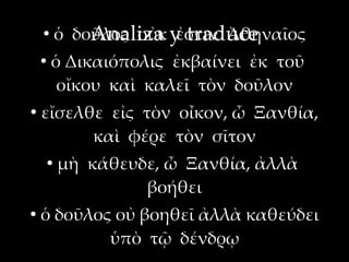 ●
            ὁ δοῦλος οὐκ y traduce
                Analiza ἐστιν Ἀθηναῖος
    ●
        ὁ Δικαιόπολις ἐκβαίνει ἐκ τοῦ
         οἴκου καὶ καλεῖ τὸν δοῦλον
●
    εἴσελθε εἰς τὸν οἶκον, ὦ Ξανθία,
          καὶ φέρε τὸν σῖτον
        ●
            μὴ κάθευδε, ὦ Ξανθία, ἀλλὰ
                     βοήθει
●
    ὁ δοῦλος οὐ βοηθεῖ ἀλλὰ καθεύδει
            ὑπὸ τῷ δένδρῳ
 