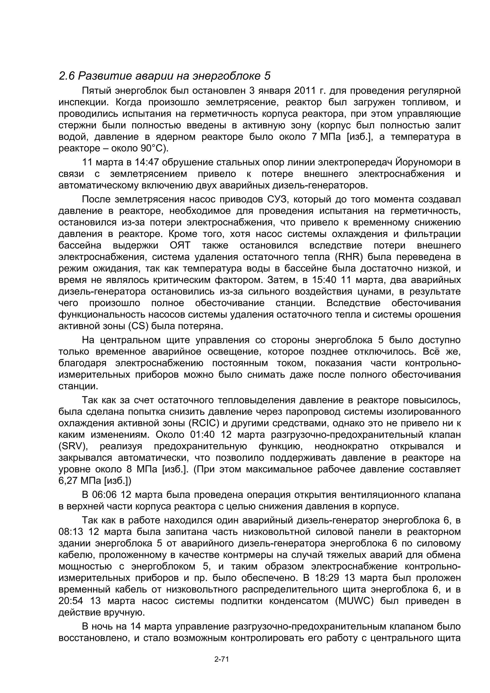 2.6 Развитие аварии на энергоблоке 5
     Пятый энергоблок был остановлен 3 января 2011 г. для проведения регулярной
инспекции. Когда произошло землетрясение, реактор был загружен топливом, и
проводились испытания на герметичность корпуса реактора, при этом управляющие
стержни были полностью введены в активную зону (корпус был полностью залит
водой, давление в ядерном реакторе было около 7 МПа [изб.], а температура в
реакторе – около 90°C).
     11 марта в 14:47 обрушение стальных опор линии электропередач Йоруномори в
связи с землетрясением привело к потере внешнего электроснабжения и
автоматическому включению двух аварийных дизель-генераторов.
     После землетрясения насос приводов СУЗ, который до того момента создавал
давление в реакторе, необходимое для проведения испытания на герметичность,
остановился из-за потери электроснабжения, что привело к временному снижению
давления в реакторе. Кроме того, хотя насос системы охлаждения и фильтрации
бассейна выдержки ОЯТ также остановился вследствие потери внешнего
электроснабжения, система удаления остаточного тепла (RHR) была переведена в
режим ожидания, так как температура воды в бассейне была достаточно низкой, и
время не являлось критическим фактором. Затем, в 15:40 11 марта, два аварийных
дизель-генератора остановились из-за сильного воздействия цунами, в результате
чего произошло полное обесточивание станции. Вследствие обесточивания
функциональность насосов системы удаления остаточного тепла и системы орошения
активной зоны (CS) была потеряна.
     На центральном щите управления со стороны энергоблока 5 было доступно
только временное аварийное освещение, которое позднее отключилось. Всё же,
благодаря электроснабжению постоянным током, показания части контрольно-
измерительных приборов можно было снимать даже после полного обесточивания
станции.
     Так как за счет остаточного тепловыделения давление в реакторе повысилось,
была сделана попытка снизить давление через паропровод системы изолированного
охлаждения активной зоны (RCIC) и другими средствами, однако это не привело ни к
каким изменениям. Около 01:40 12 марта разгрузочно-предохранительный клапан
(SRV), реализуя предохранительную функцию, неоднократно открывался и
закрывался автоматически, что позволило поддерживать давление в реакторе на
уровне около 8 МПа [изб.]. (При этом максимальное рабочее давление составляет
6,27 МПа [изб.])
     В 06:06 12 марта была проведена операция открытия вентиляционного клапана
в верхней части корпуса реактора с целью снижения давления в корпусе.
     Так как в работе находился один аварийный дизель-генератор энергоблока 6, в
08:13 12 марта была запитана часть низковольтной силовой панели в реакторном
здании энергоблока 5 от аварийного дизель-генератора энергоблока 6 по силовому
кабелю, проложенному в качестве контрмеры на случай тяжелых аварий для обмена
мощностью с энергоблоком 5, и таким образом электроснабжение контрольно-
измерительных приборов и пр. было обеспечено. В 18:29 13 марта был проложен
временный кабель от низковольтного распределительного щита энергоблока 6, и в
20:54 13 марта насос системы подпитки конденсатом (MUWC) был приведен в
действие вручную.
     В ночь на 14 марта управление разгрузочно-предохранительным клапаном было
восстановлено, и стало возможным контролировать его работу с центрального щита

                              2-71
 