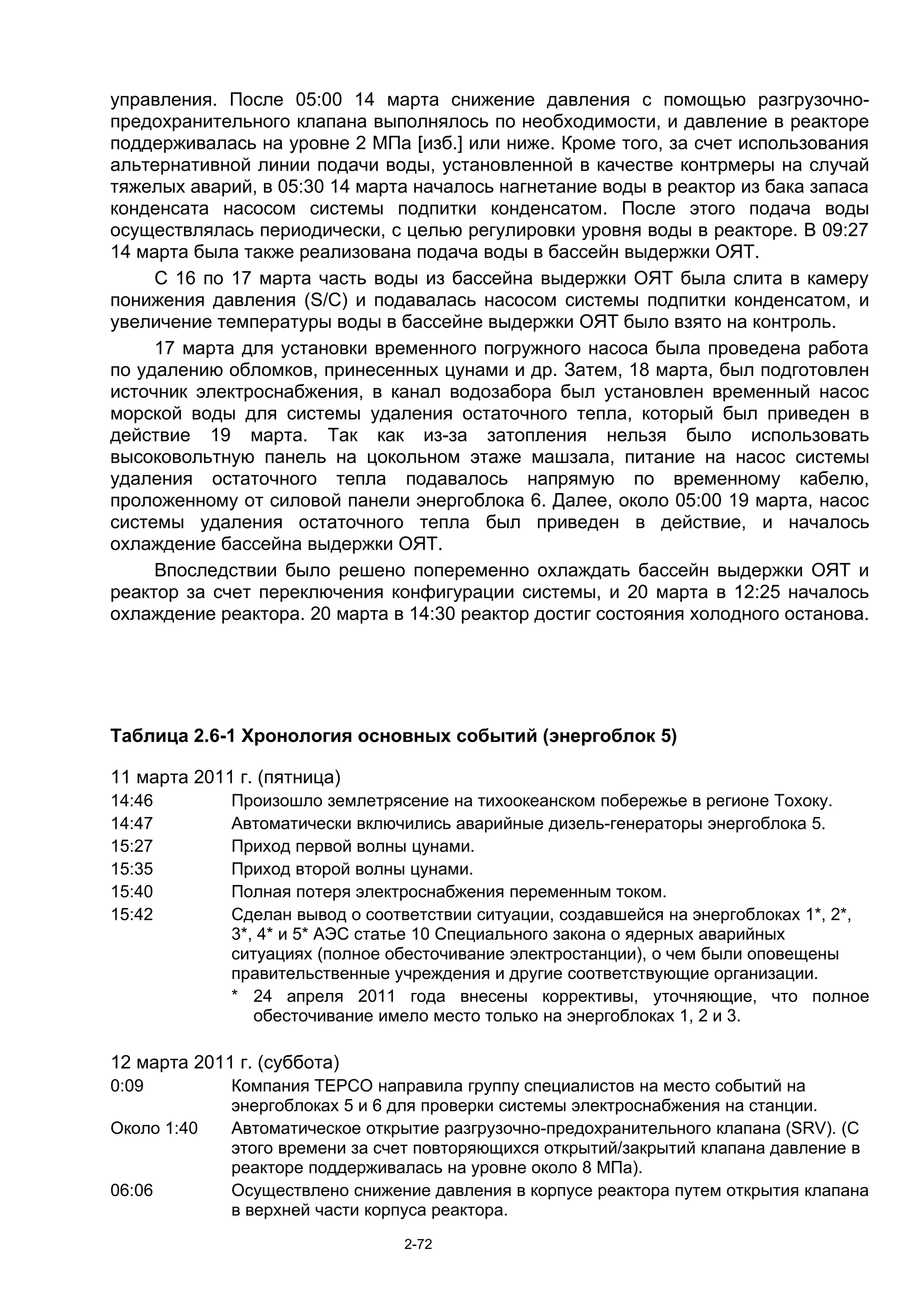 управления. После 05:00 14 марта снижение давления с помощью разгрузочно-
предохранительного клапана выполнялось по необходимости, и давление в реакторе
поддерживалась на уровне 2 МПа [изб.] или ниже. Кроме того, за счет использования
альтернативной линии подачи воды, установленной в качестве контрмеры на случай
тяжелых аварий, в 05:30 14 марта началось нагнетание воды в реактор из бака запаса
конденсата насосом системы подпитки конденсатом. После этого подача воды
осуществлялась периодически, с целью регулировки уровня воды в реакторе. В 09:27
14 марта была также реализована подача воды в бассейн выдержки ОЯТ.
     С 16 по 17 марта часть воды из бассейна выдержки ОЯТ была слита в камеру
понижения давления (S/C) и подавалась насосом системы подпитки конденсатом, и
увеличение температуры воды в бассейне выдержки ОЯТ было взято на контроль.
     17 марта для установки временного погружного насоса была проведена работа
по удалению обломков, принесенных цунами и др. Затем, 18 марта, был подготовлен
источник электроснабжения, в канал водозабора был установлен временный насос
морской воды для системы удаления остаточного тепла, который был приведен в
действие 19 марта. Так как из-за затопления нельзя было использовать
высоковольтную панель на цокольном этаже машзала, питание на насос системы
удаления остаточного тепла подавалось напрямую по временному кабелю,
проложенному от силовой панели энергоблока 6. Далее, около 05:00 19 марта, насос
системы удаления остаточного тепла был приведен в действие, и началось
охлаждение бассейна выдержки ОЯТ.
     Впоследствии было решено попеременно охлаждать бассейн выдержки ОЯТ и
реактор за счет переключения конфигурации системы, и 20 марта в 12:25 началось
охлаждение реактора. 20 марта в 14:30 реактор достиг состояния холодного останова.




Таблица 2.6-1 Хронология основных событий (энергоблок 5)

11 марта 2011 г. (пятница)
14:46        Произошло землетрясение на тихоокеанском побережье в регионе Тохоку.
14:47        Автоматически включились аварийные дизель-генераторы энергоблока 5.
15:27        Приход первой волны цунами.
15:35        Приход второй волны цунами.
15:40        Полная потеря электроснабжения переменным током.
15:42        Сделан вывод о соответствии ситуации, создавшейся на энергоблоках 1*, 2*,
             3*, 4* и 5* АЭС статье 10 Специального закона о ядерных аварийных
             ситуациях (полное обесточивание электростанции), о чем были оповещены
             правительственные учреждения и другие соответствующие организации.
             * 24 апреля 2011 года внесены коррективы, уточняющие, что полное
                обесточивание имело место только на энергоблоках 1, 2 и 3.

12 марта 2011 г. (суббота)
0:09         Компания TEPCO направила группу специалистов на место событий на
             энергоблоках 5 и 6 для проверки системы электроснабжения на станции.
Около 1:40   Автоматическое открытие разгрузочно-предохранительного клапана (SRV). (C
             этого времени за счет повторяющихся открытий/закрытий клапана давление в
             реакторе поддерживалась на уровне около 8 МПа).
06:06        Осуществлено снижение давления в корпусе реактора путем открытия клапана
             в верхней части корпуса реактора.
                                2-72
 
