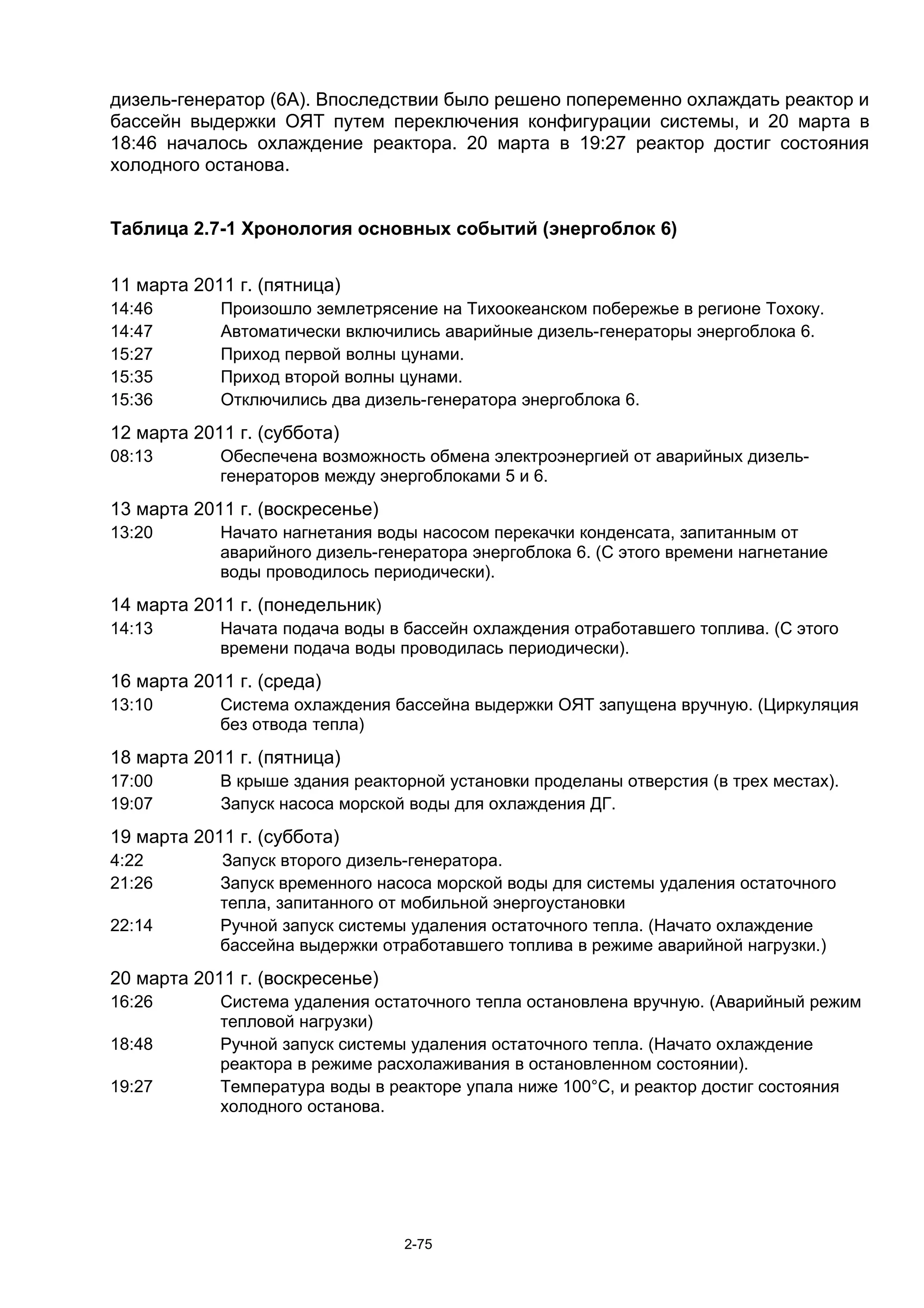 дизель-генератор (6А). Впоследствии было решено попеременно охлаждать реактор и
бассейн выдержки ОЯТ путем переключения конфигурации системы, и 20 марта в
18:46 началось охлаждение реактора. 20 марта в 19:27 реактор достиг состояния
холодного останова.


Таблица 2.7-1 Хронология основных событий (энергоблок 6)


11 марта 2011 г. (пятница)
14:46       Произошло землетрясение на Тихоокеанском побережье в регионе Тохоку.
14:47       Автоматически включились аварийные дизель-генераторы энергоблока 6.
15:27       Приход первой волны цунами.
15:35       Приход второй волны цунами.
15:36       Отключились два дизель-генератора энергоблока 6.
12 марта 2011 г. (суббота)
08:13       Обеспечена возможность обмена электроэнергией от аварийных дизель-
            генераторов между энергоблоками 5 и 6.
13 марта 2011 г. (воскресенье)
13:20       Начато нагнетания воды насосом перекачки конденсата, запитанным от
            аварийного дизель-генератора энергоблока 6. (С этого времени нагнетание
            воды проводилось периодически).
14 марта 2011 г. (понедельник)
14:13       Начата подача воды в бассейн охлаждения отработавшего топлива. (С этого
            времени подача воды проводилась периодически).
16 марта 2011 г. (среда)
13:10       Система охлаждения бассейна выдержки ОЯТ запущена вручную. (Циркуляция
            без отвода тепла)
18 марта 2011 г. (пятница)
17:00       В крыше здания реакторной установки проделаны отверстия (в трех местах).
19:07       Запуск насоса морской воды для охлаждения ДГ.
19 марта 2011 г. (суббота)
4:22        Запуск второго дизель-генератора.
21:26       Запуск временного насоса морской воды для системы удаления остаточного
            тепла, запитанного от мобильной энергоустановки
22:14       Ручной запуск системы удаления остаточного тепла. (Начато охлаждение
            бассейна выдержки отработавшего топлива в режиме аварийной нагрузки.)
20 марта 2011 г. (воскресенье)
16:26       Система удаления остаточного тепла остановлена вручную. (Аварийный режим
            тепловой нагрузки)
18:48       Ручной запуск системы удаления остаточного тепла. (Начато охлаждение
            реактора в режиме расхолаживания в остановленном состоянии).
19:27       Температура воды в реакторе упала ниже 100°С, и реактор достиг состояния
            холодного останова.




                                 2-75
 