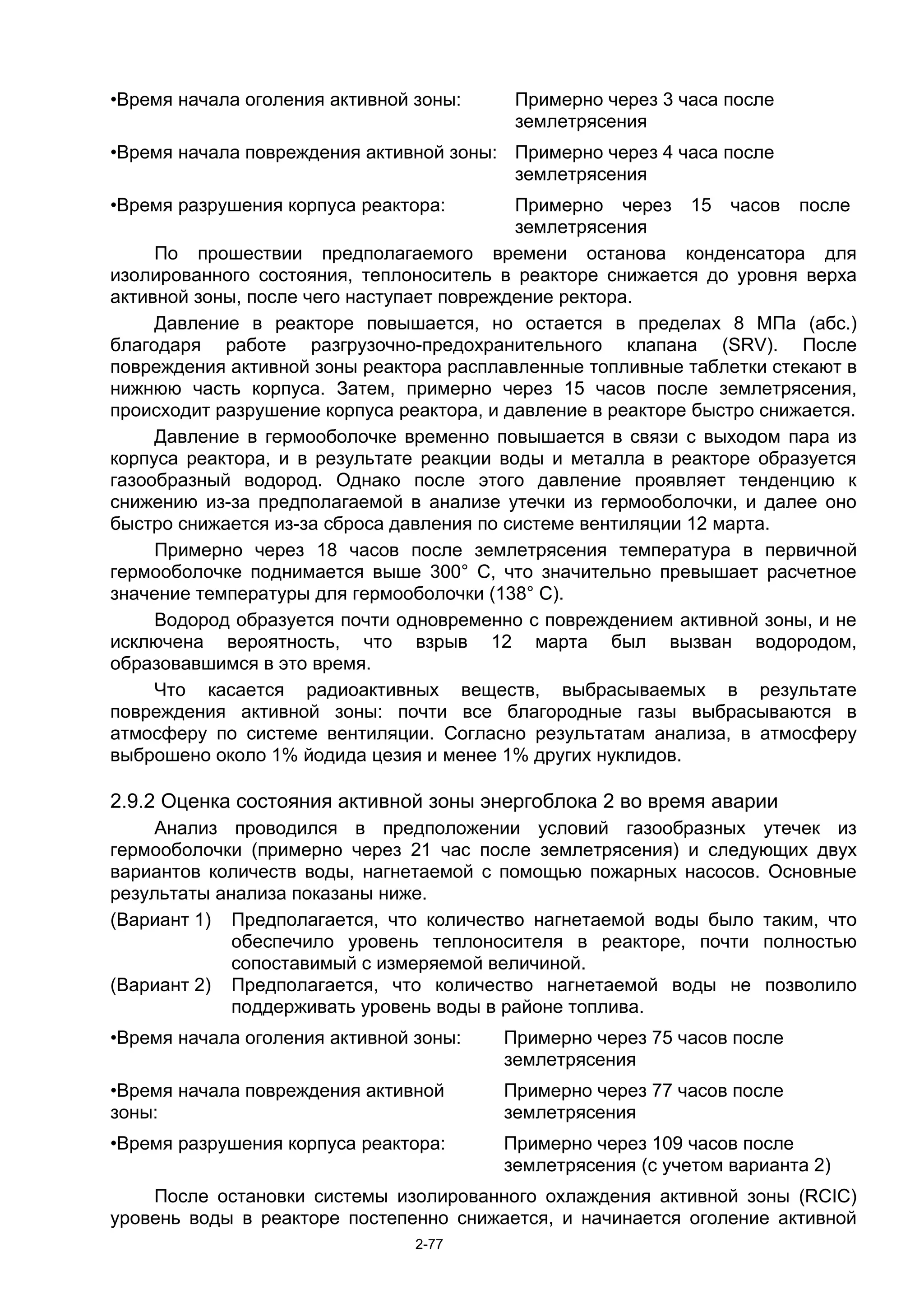 •Время начала оголения активной зоны:     Примерно через 3 часа после
                                          землетрясения
•Время начала повреждения активной зоны: Примерно через 4 часа после
                                         землетрясения
•Время разрушения корпуса реактора:        Примерно через 15 часов после
                                           землетрясения
     По прошествии предполагаемого времени останова конденсатора для
изолированного состояния, теплоноситель в реакторе снижается до уровня верха
активной зоны, после чего наступает повреждение ректора.
     Давление в реакторе повышается, но остается в пределах 8 МПа (абс.)
благодаря работе разгрузочно-предохранительного клапана (SRV). После
повреждения активной зоны реактора расплавленные топливные таблетки стекают в
нижнюю часть корпуса. Затем, примерно через 15 часов после землетрясения,
происходит разрушение корпуса реактора, и давление в реакторе быстро снижается.
     Давление в гермооболочке временно повышается в связи с выходом пара из
корпуса реактора, и в результате реакции воды и металла в реакторе образуется
газообразный водород. Однако после этого давление проявляет тенденцию к
снижению из-за предполагаемой в анализе утечки из гермооболочки, и далее оно
быстро снижается из-за сброса давления по системе вентиляции 12 марта.
     Примерно через 18 часов после землетрясения температура в первичной
гермооболочке поднимается выше 300° C, что значительно превышает расчетное
значение температуры для гермооболочки (138° C).
     Водород образуется почти одновременно с повреждением активной зоны, и не
исключена вероятность, что взрыв 12 марта был вызван водородом,
образовавшимся в это время.
     Что касается радиоактивных веществ, выбрасываемых в результате
повреждения активной зоны: почти все благородные газы выбрасываются в
атмосферу по системе вентиляции. Согласно результатам анализа, в атмосферу
выброшено около 1% йодида цезия и менее 1% других нуклидов.

2.9.2 Оценка состояния активной зоны энергоблока 2 во время аварии
     Анализ проводился в предположении условий газообразных утечек из
гермооболочки (примерно через 21 час после землетрясения) и следующих двух
вариантов количеств воды, нагнетаемой с помощью пожарных насосов. Основные
результаты анализа показаны ниже.
(Вариант 1) Предполагается, что количество нагнетаемой воды было таким, что
             обеспечило уровень теплоносителя в реакторе, почти полностью
             сопоставимый с измеряемой величиной.
(Вариант 2) Предполагается, что количество нагнетаемой воды не позволило
             поддерживать уровень воды в районе топлива.
•Время начала оголения активной зоны:    Примерно через 75 часов после
                                         землетрясения
•Время начала повреждения активной       Примерно через 77 часов после
зоны:                                    землетрясения
•Время разрушения корпуса реактора:      Примерно через 109 часов после
                                         землетрясения (с учетом варианта 2)
    После остановки системы изолированного охлаждения активной зоны (RCIC)
уровень воды в реакторе постепенно снижается, и начинается оголение активной
                                2-77
 