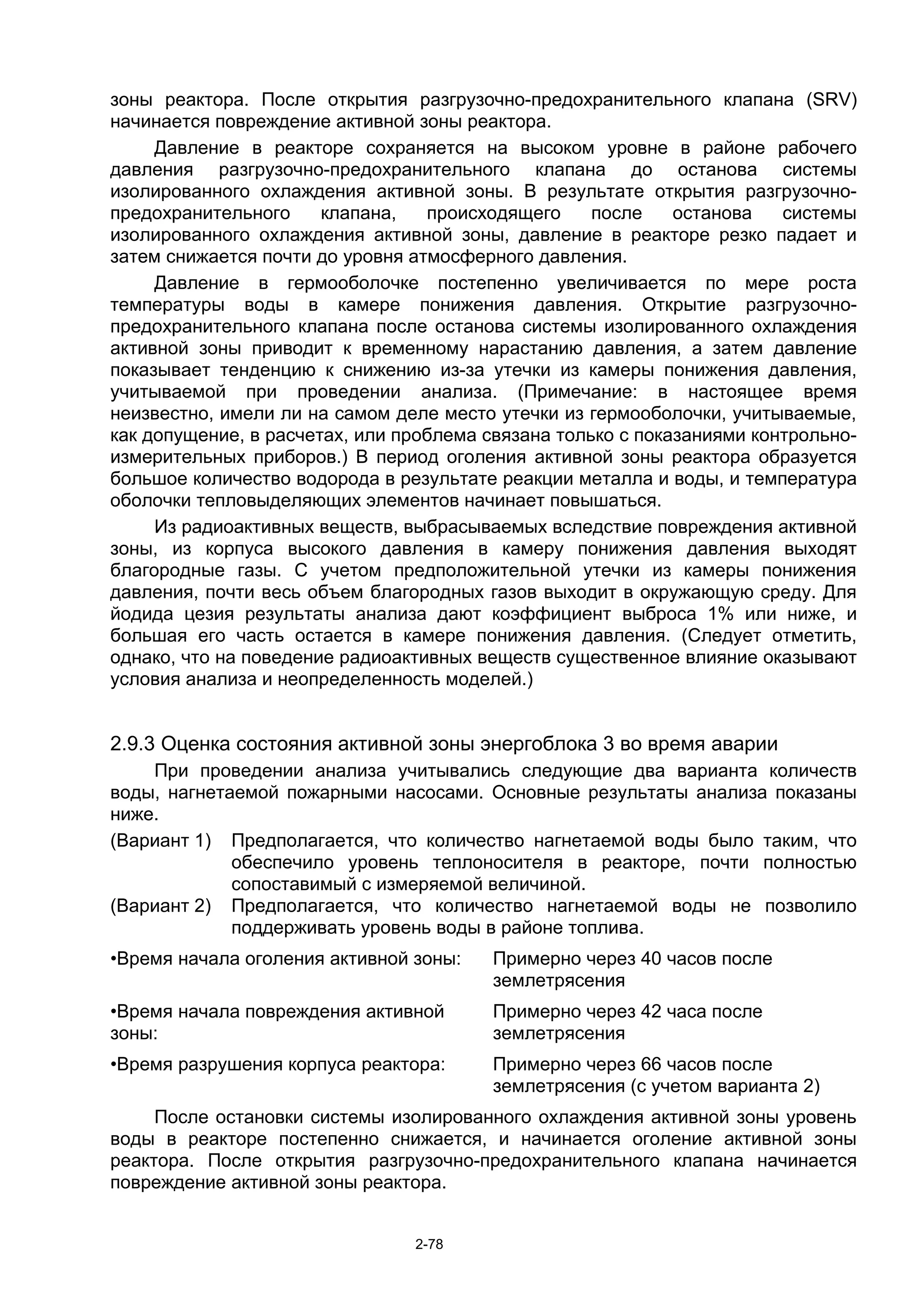 зоны реактора. После открытия разгрузочно-предохранительного клапана (SRV)
начинается повреждение активной зоны реактора.
     Давление в реакторе сохраняется на высоком уровне в районе рабочего
давления разгрузочно-предохранительного клапана до останова системы
изолированного охлаждения активной зоны. В результате открытия разгрузочно-
предохранительного     клапана,   происходящего     после    останова   системы
изолированного охлаждения активной зоны, давление в реакторе резко падает и
затем снижается почти до уровня атмосферного давления.
     Давление в гермооболочке постепенно увеличивается по мере роста
температуры воды в камере понижения давления. Открытие разгрузочно-
предохранительного клапана после останова системы изолированного охлаждения
активной зоны приводит к временному нарастанию давления, а затем давление
показывает тенденцию к снижению из-за утечки из камеры понижения давления,
учитываемой при проведении анализа. (Примечание: в настоящее время
неизвестно, имели ли на самом деле место утечки из гермооболочки, учитываемые,
как допущение, в расчетах, или проблема связана только с показаниями контрольно-
измерительных приборов.) В период оголения активной зоны реактора образуется
большое количество водорода в результате реакции металла и воды, и температура
оболочки тепловыделяющих элементов начинает повышаться.
     Из радиоактивных веществ, выбрасываемых вследствие повреждения активной
зоны, из корпуса высокого давления в камеру понижения давления выходят
благородные газы. С учетом предположительной утечки из камеры понижения
давления, почти весь объем благородных газов выходит в окружающую среду. Для
йодида цезия результаты анализа дают коэффициент выброса 1% или ниже, и
большая его часть остается в камере понижения давления. (Следует отметить,
однако, что на поведение радиоактивных веществ существенное влияние оказывают
условия анализа и неопределенность моделей.)


2.9.3 Оценка состояния активной зоны энергоблока 3 во время аварии
    При проведении анализа учитывались следующие два варианта количеств
воды, нагнетаемой пожарными насосами. Основные результаты анализа показаны
ниже.
(Вариант 1) Предполагается, что количество нагнетаемой воды было таким, что
             обеспечило уровень теплоносителя в реакторе, почти полностью
             сопоставимый с измеряемой величиной.
(Вариант 2) Предполагается, что количество нагнетаемой воды не позволило
             поддерживать уровень воды в районе топлива.
•Время начала оголения активной зоны:   Примерно через 40 часов после
                                        землетрясения
•Время начала повреждения активной      Примерно через 42 часа после
зоны:                                   землетрясения
•Время разрушения корпуса реактора:     Примерно через 66 часов после
                                        землетрясения (с учетом варианта 2)
     После остановки системы изолированного охлаждения активной зоны уровень
воды в реакторе постепенно снижается, и начинается оголение активной зоны
реактора. После открытия разгрузочно-предохранительного клапана начинается
повреждение активной зоны реактора.


                                2-78
 