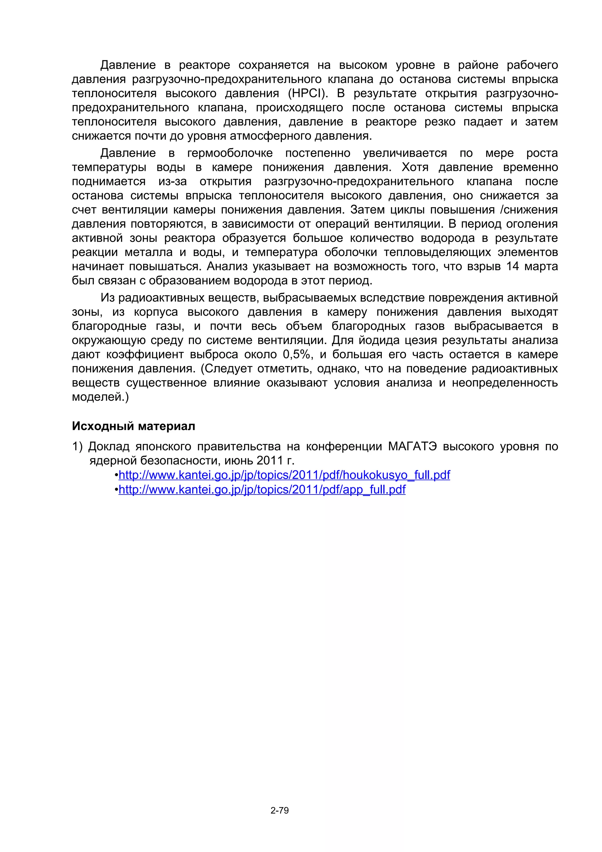 Давление в реакторе сохраняется на высоком уровне в районе рабочего
давления разгрузочно-предохранительного клапана до останова системы впрыска
теплоносителя высокого давления (HPCI). В результате открытия разгрузочно-
предохранительного клапана, происходящего после останова системы впрыска
теплоносителя высокого давления, давление в реакторе резко падает и затем
снижается почти до уровня атмосферного давления.
     Давление в гермооболочке постепенно увеличивается по мере роста
температуры воды в камере понижения давления. Хотя давление временно
поднимается из-за открытия разгрузочно-предохранительного клапана после
останова системы впрыска теплоносителя высокого давления, оно снижается за
счет вентиляции камеры понижения давления. Затем циклы повышения /снижения
давления повторяются, в зависимости от операций вентиляции. В период оголения
активной зоны реактора образуется большое количество водорода в результате
реакции металла и воды, и температура оболочки тепловыделяющих элементов
начинает повышаться. Анализ указывает на возможность того, что взрыв 14 марта
был связан с образованием водорода в этот период.
     Из радиоактивных веществ, выбрасываемых вследствие повреждения активной
зоны, из корпуса высокого давления в камеру понижения давления выходят
благородные газы, и почти весь объем благородных газов выбрасывается в
окружающую среду по системе вентиляции. Для йодида цезия результаты анализа
дают коэффициент выброса около 0,5%, и большая его часть остается в камере
понижения давления. (Следует отметить, однако, что на поведение радиоактивных
веществ существенное влияние оказывают условия анализа и неопределенность
моделей.)

Исходный материал
1) Доклад японского правительства на конференции МАГАТЭ высокого уровня по
   ядерной безопасности, июнь 2011 г.
       •http://www.kantei.go.jp/jp/topics/2011/pdf/houkokusyo_full.pdf
       •http://www.kantei.go.jp/jp/topics/2011/pdf/app_full.pdf




                               2-79
 