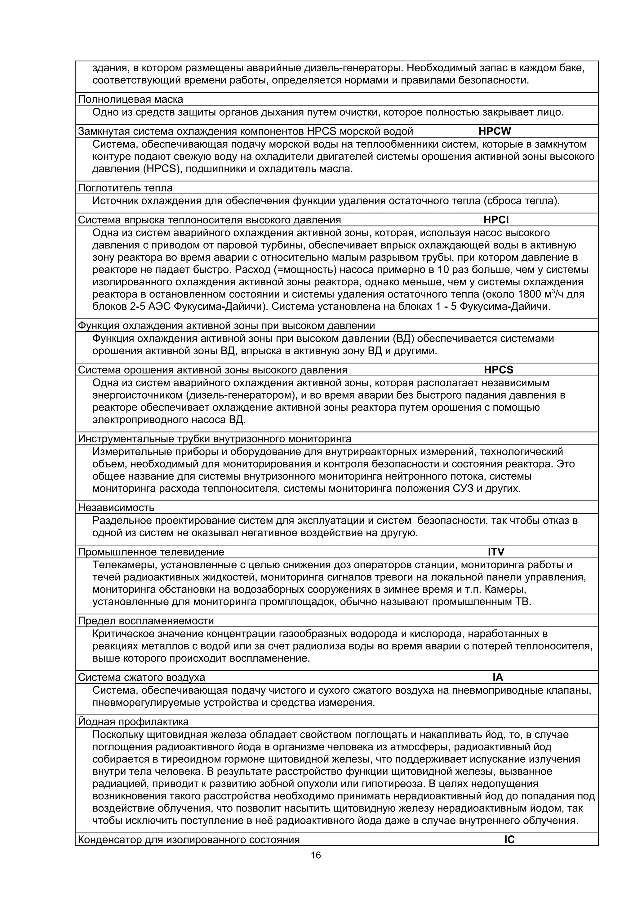 здания, в котором размещены аварийные дизель-генераторы. Необходимый запас в каждом баке,
  соответствующий времени работы, определяется нормами и правилами безопасности.
Полнолицевая маска
  Одно из средств защиты органов дыхания путем очистки, которое полностью закрывает лицо.
Замкнутая система охлаждения компонентов HPCS морской водой             HPCW
  Система, обеспечивающая подачу морской воды на теплообменники систем, которые в замкнутом
  контуре подают свежую воду на охладители двигателей системы орошения активной зоны высокого
  давления (HPCS), подшипники и охладитель масла.
Поглотитель тепла
  Источник охлаждения для обеспечения функции удаления остаточного тепла (сброса тепла).
Система впрыска теплоносителя высокого давления                            HPCI
  Одна из систем аварийного охлаждения активной зоны, которая, используя насос высокого
  давления с приводом от паровой турбины, обеспечивает впрыск охлаждающей воды в активную
  зону реактора во время аварии с относительно малым разрывом трубы, при котором давление в
  реакторе не падает быстро. Расход (=мощность) насоса примерно в 10 раз больше, чем у системы
  изолированного охлаждения активной зоны реактора, однако меньше, чем у системы охлаждения
  реактора в остановленном состоянии и системы удаления остаточного тепла (около 1800 м3/ч для
  блоков 2-5 АЭС Фукусима-Дайичи). Система установлена на блоках 1 - 5 Фукусима-Дайичи.
Функция охлаждения активной зоны при высоком давлении
  Функция охлаждения активной зоны при высоком давлении (ВД) обеспечивается системами
  орошения активной зоны ВД, впрыска в активную зону ВД и другими.
Система орошения активной зоны высокого давления                           HPCS
  Одна из систем аварийного охлаждения активной зоны, которая располагает независимым
  энергоисточником (дизель-генератором), и во время аварии без быстрого падания давления в
  реакторе обеспечивает охлаждение активной зоны реактора путем орошения с помощью
  электроприводного насоса ВД.
Инструментальные трубки внутризонного мониторинга
  Измерительные приборы и оборудование для внутриреакторных измерений, технологический
  объем, необходимый для мониторирования и контроля безопасности и состояния реактора. Это
  общее название для системы внутризонного мониторинга нейтронного потока, системы
  мониторинга расхода теплоносителя, системы мониторинга положения СУЗ и других.
Независимость
  Раздельное проектирование систем для эксплуатации и систем безопасности, так чтобы отказ в
  одной из систем не оказывал негативное воздействие на другую.
Промышленное телевидение                                                    ITV
  Телекамеры, установленные с целью снижения доз операторов станции, мониторинга работы и
  течей радиоактивных жидкостей, мониторинга сигналов тревоги на локальной панели управления,
  мониторинга обстановки на водозаборных сооружениях в зимнее время и т.п. Камеры,
  установленные для мониторинга промплощадок, обычно называют промышленным ТВ.
Предел воспламеняемости
  Критическое значение концентрации газообразных водорода и кислорода, наработанных в
  реакциях металлов с водой или за счет радиолиза воды во время аварии с потерей теплоносителя,
  выше которого происходит воспламенение.
Система сжатого воздуха                                                     IA
  Система, обеспечивающая подачу чистого и сухого сжатого воздуха на пневмоприводные клапаны,
  пневморегулируемые устройства и средства измерения.
Йодная профилактика
  Поскольку щитовидная железа обладает свойством поглощать и накапливать йод, то, в случае
  поглощения радиоактивного йода в организме человека из атмосферы, радиоактивный йод
  собирается в тиреоидном гормоне щитовидной железы, что поддерживает испускание излучения
  внутри тела человека. В результате расстройство функции щитовидной железы, вызванное
  радиацией, приводит к развитию зобной опухоли или гипотиреоза. В целях недопущения
  возникновения такого расстройства необходимо принимать нерадиоактивный йод до попадания под
  воздействие облучения, что позволит насытить щитовидную железу нерадиоактивным йодом, так
  чтобы исключить поступление в неё радиоактивного йода даже в случае внутреннего облучения.
Конденсатор для изолированного состояния                                      IC
                                           16
 