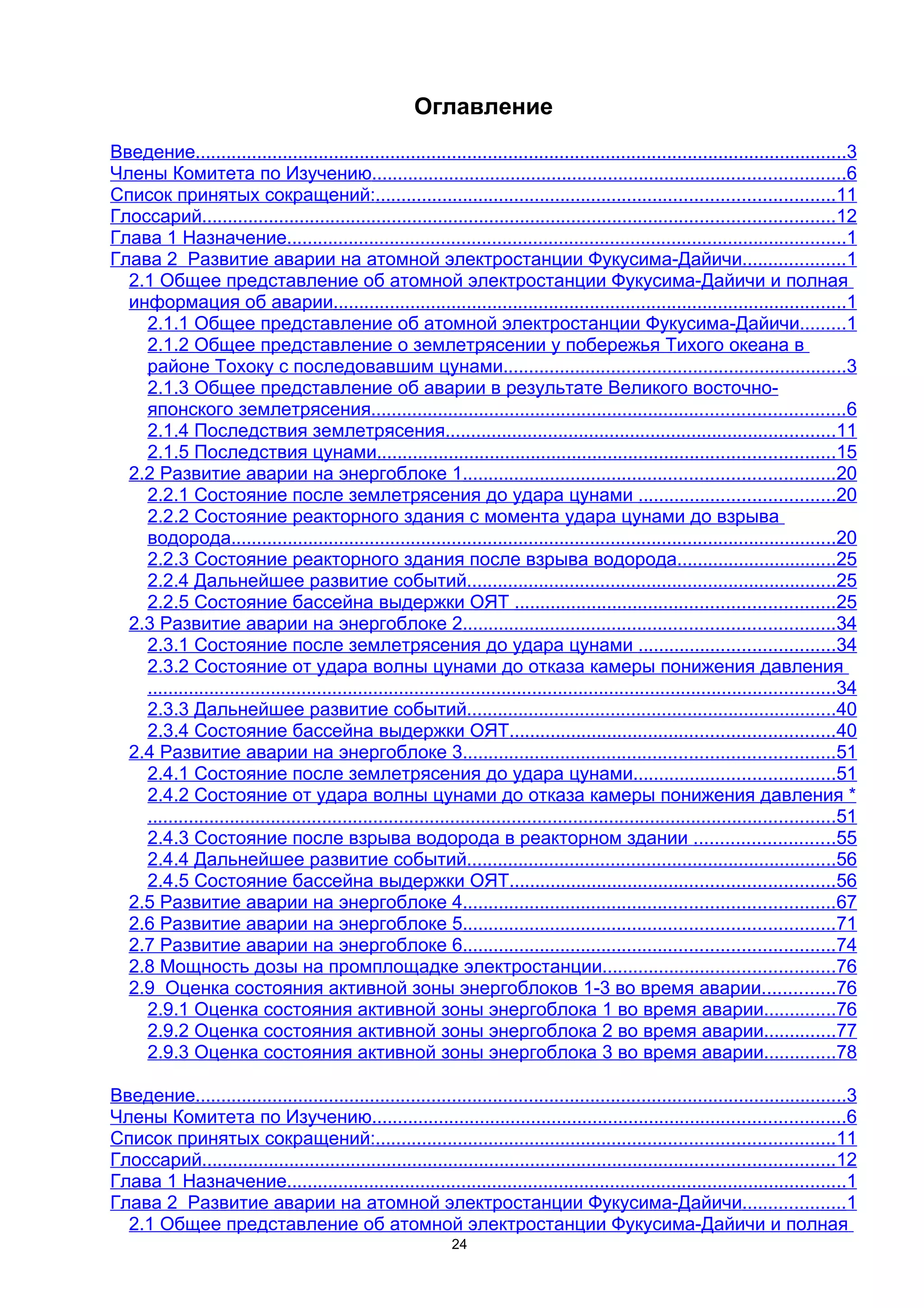 Оглавление
Введение...............................................................................................................................3
Члены Комитета по Изучению............................................................................................6
Список принятых сокращений:.........................................................................................11
Глоссарий...........................................................................................................................12
Глава 1 Назначение.............................................................................................................1
Глава 2 Развитие аварии на атомной электростанции Фукусима-Дайичи....................1
  2.1 Общее представление об атомной электростанции Фукусима-Дайичи и полная
  информация об аварии....................................................................................................1
    2.1.1 Общее представление об атомной электростанции Фукусима-Дайичи.........1
    2.1.2 Общее представление о землетрясении у побережья Тихого океана в
    районе Тохоку с последовавшим цунами...................................................................3
    2.1.3 Общее представление об аварии в результате Великого восточно-
    японского землетрясения............................................................................................6
    2.1.4 Последствия землетрясения............................................................................11
    2.1.5 Последствия цунами.........................................................................................15
  2.2 Развитие аварии на энергоблоке 1........................................................................20
    2.2.1 Состояние после землетрясения до удара цунами ......................................20
    2.2.2 Состояние реакторного здания с момента удара цунами до взрыва
    водорода......................................................................................................................20
    2.2.3 Состояние реакторного здания после взрыва водорода...............................25
    2.2.4 Дальнейшее развитие событий........................................................................25
    2.2.5 Состояние бассейна выдержки ОЯТ ..............................................................25
  2.3 Развитие аварии на энергоблоке 2........................................................................34
    2.3.1 Состояние после землетрясения до удара цунами ......................................34
    2.3.2 Состояние от удара волны цунами до отказа камеры понижения давления
    ......................................................................................................................................34
    2.3.3 Дальнейшее развитие событий........................................................................40
    2.3.4 Состояние бассейна выдержки ОЯТ...............................................................40
  2.4 Развитие аварии на энергоблоке 3........................................................................51
    2.4.1 Состояние после землетрясения до удара цунами.......................................51
    2.4.2 Состояние от удара волны цунами до отказа камеры понижения давления *
    ......................................................................................................................................51
    2.4.3 Состояние после взрыва водорода в реакторном здании ...........................55
    2.4.4 Дальнейшее развитие событий........................................................................56
    2.4.5 Состояние бассейна выдержки ОЯТ...............................................................56
  2.5 Развитие аварии на энергоблоке 4........................................................................67
  2.6 Развитие аварии на энергоблоке 5........................................................................71
  2.7 Развитие аварии на энергоблоке 6........................................................................74
  2.8 Мощность дозы на промплощадке электростанции.............................................76
  2.9 Оценка состояния активной зоны энергоблоков 1-3 во время аварии..............76
    2.9.1 Оценка состояния активной зоны энергоблока 1 во время аварии..............76
    2.9.2 Оценка состояния активной зоны энергоблока 2 во время аварии..............77
    2.9.3 Оценка состояния активной зоны энергоблока 3 во время аварии..............78

Введение...............................................................................................................................3
Члены Комитета по Изучению............................................................................................6
Список принятых сокращений:.........................................................................................11
Глоссарий...........................................................................................................................12
Глава 1 Назначение.............................................................................................................1
Глава 2 Развитие аварии на атомной электростанции Фукусима-Дайичи....................1
  2.1 Общее представление об атомной электростанции Фукусима-Дайичи и полная
                                                                24
 