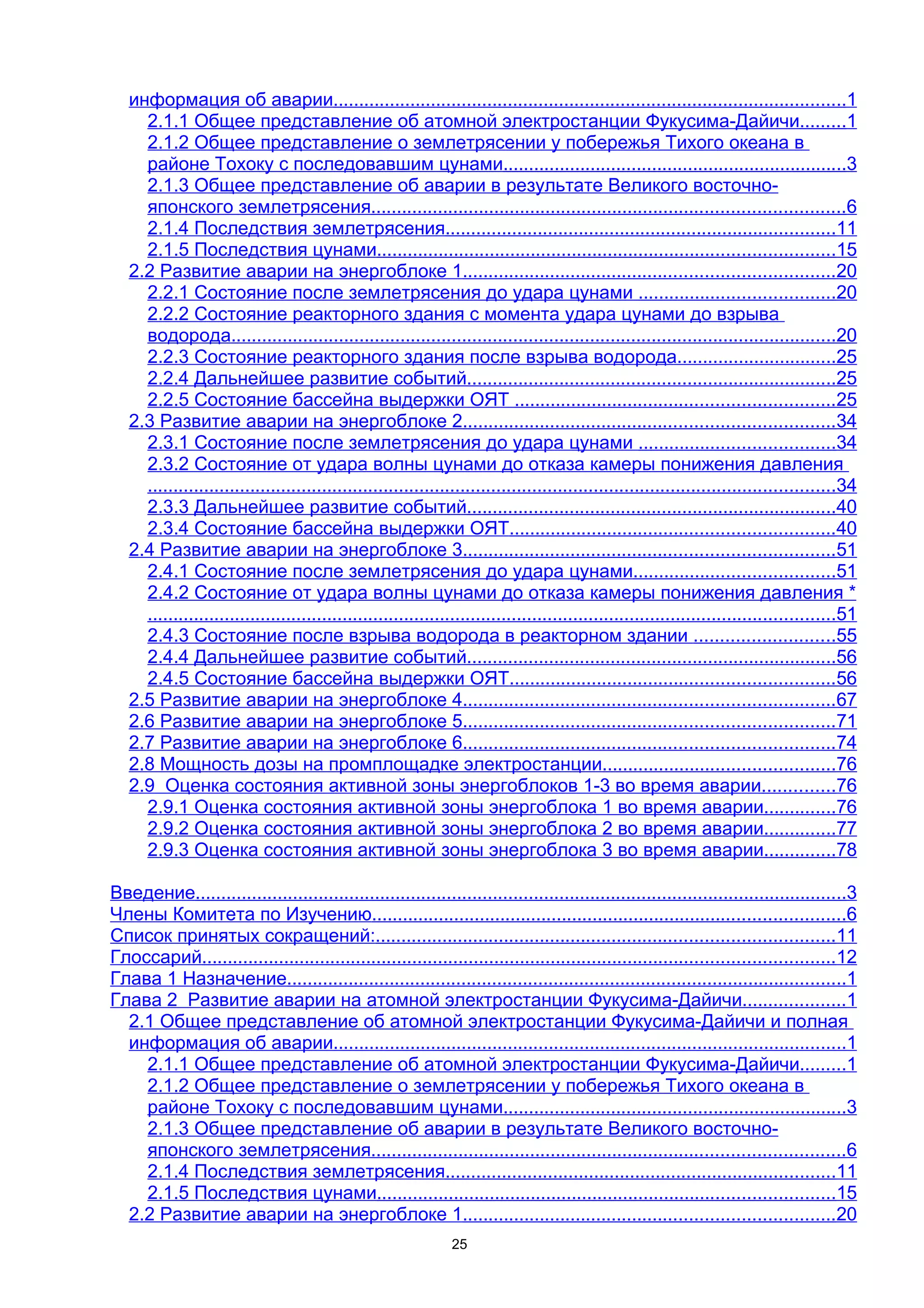 информация об аварии....................................................................................................1
     2.1.1 Общее представление об атомной электростанции Фукусима-Дайичи.........1
     2.1.2 Общее представление о землетрясении у побережья Тихого океана в
     районе Тохоку с последовавшим цунами...................................................................3
     2.1.3 Общее представление об аварии в результате Великого восточно-
     японского землетрясения............................................................................................6
     2.1.4 Последствия землетрясения............................................................................11
     2.1.5 Последствия цунами.........................................................................................15
   2.2 Развитие аварии на энергоблоке 1........................................................................20
     2.2.1 Состояние после землетрясения до удара цунами ......................................20
     2.2.2 Состояние реакторного здания с момента удара цунами до взрыва
     водорода......................................................................................................................20
     2.2.3 Состояние реакторного здания после взрыва водорода...............................25
     2.2.4 Дальнейшее развитие событий........................................................................25
     2.2.5 Состояние бассейна выдержки ОЯТ ..............................................................25
   2.3 Развитие аварии на энергоблоке 2........................................................................34
     2.3.1 Состояние после землетрясения до удара цунами ......................................34
     2.3.2 Состояние от удара волны цунами до отказа камеры понижения давления
     ......................................................................................................................................34
     2.3.3 Дальнейшее развитие событий........................................................................40
     2.3.4 Состояние бассейна выдержки ОЯТ...............................................................40
   2.4 Развитие аварии на энергоблоке 3........................................................................51
     2.4.1 Состояние после землетрясения до удара цунами.......................................51
     2.4.2 Состояние от удара волны цунами до отказа камеры понижения давления *
     ......................................................................................................................................51
     2.4.3 Состояние после взрыва водорода в реакторном здании ...........................55
     2.4.4 Дальнейшее развитие событий........................................................................56
     2.4.5 Состояние бассейна выдержки ОЯТ...............................................................56
   2.5 Развитие аварии на энергоблоке 4........................................................................67
   2.6 Развитие аварии на энергоблоке 5........................................................................71
   2.7 Развитие аварии на энергоблоке 6........................................................................74
   2.8 Мощность дозы на промплощадке электростанции.............................................76
   2.9 Оценка состояния активной зоны энергоблоков 1-3 во время аварии..............76
     2.9.1 Оценка состояния активной зоны энергоблока 1 во время аварии..............76
     2.9.2 Оценка состояния активной зоны энергоблока 2 во время аварии..............77
     2.9.3 Оценка состояния активной зоны энергоблока 3 во время аварии..............78

Введение...............................................................................................................................3
Члены Комитета по Изучению............................................................................................6
Список принятых сокращений:.........................................................................................11
Глоссарий...........................................................................................................................12
Глава 1 Назначение.............................................................................................................1
Глава 2 Развитие аварии на атомной электростанции Фукусима-Дайичи....................1
  2.1 Общее представление об атомной электростанции Фукусима-Дайичи и полная
  информация об аварии....................................................................................................1
    2.1.1 Общее представление об атомной электростанции Фукусима-Дайичи.........1
    2.1.2 Общее представление о землетрясении у побережья Тихого океана в
    районе Тохоку с последовавшим цунами...................................................................3
    2.1.3 Общее представление об аварии в результате Великого восточно-
    японского землетрясения............................................................................................6
    2.1.4 Последствия землетрясения............................................................................11
    2.1.5 Последствия цунами.........................................................................................15
  2.2 Развитие аварии на энергоблоке 1........................................................................20
                                                                25
 