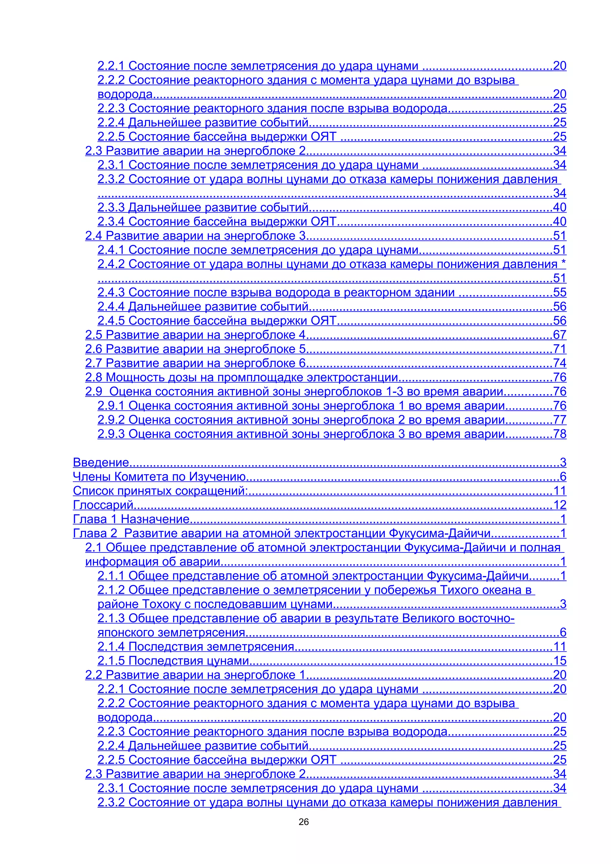 2.2.1 Состояние после землетрясения до удара цунами ......................................20
     2.2.2 Состояние реакторного здания с момента удара цунами до взрыва
     водорода......................................................................................................................20
     2.2.3 Состояние реакторного здания после взрыва водорода...............................25
     2.2.4 Дальнейшее развитие событий........................................................................25
     2.2.5 Состояние бассейна выдержки ОЯТ ..............................................................25
   2.3 Развитие аварии на энергоблоке 2........................................................................34
     2.3.1 Состояние после землетрясения до удара цунами ......................................34
     2.3.2 Состояние от удара волны цунами до отказа камеры понижения давления
     ......................................................................................................................................34
     2.3.3 Дальнейшее развитие событий........................................................................40
     2.3.4 Состояние бассейна выдержки ОЯТ...............................................................40
   2.4 Развитие аварии на энергоблоке 3........................................................................51
     2.4.1 Состояние после землетрясения до удара цунами.......................................51
     2.4.2 Состояние от удара волны цунами до отказа камеры понижения давления *
     ......................................................................................................................................51
     2.4.3 Состояние после взрыва водорода в реакторном здании ...........................55
     2.4.4 Дальнейшее развитие событий........................................................................56
     2.4.5 Состояние бассейна выдержки ОЯТ...............................................................56
   2.5 Развитие аварии на энергоблоке 4........................................................................67
   2.6 Развитие аварии на энергоблоке 5........................................................................71
   2.7 Развитие аварии на энергоблоке 6........................................................................74
   2.8 Мощность дозы на промплощадке электростанции.............................................76
   2.9 Оценка состояния активной зоны энергоблоков 1-3 во время аварии..............76
     2.9.1 Оценка состояния активной зоны энергоблока 1 во время аварии..............76
     2.9.2 Оценка состояния активной зоны энергоблока 2 во время аварии..............77
     2.9.3 Оценка состояния активной зоны энергоблока 3 во время аварии..............78

Введение...............................................................................................................................3
Члены Комитета по Изучению............................................................................................6
Список принятых сокращений:.........................................................................................11
Глоссарий...........................................................................................................................12
Глава 1 Назначение.............................................................................................................1
Глава 2 Развитие аварии на атомной электростанции Фукусима-Дайичи....................1
  2.1 Общее представление об атомной электростанции Фукусима-Дайичи и полная
  информация об аварии....................................................................................................1
    2.1.1 Общее представление об атомной электростанции Фукусима-Дайичи.........1
    2.1.2 Общее представление о землетрясении у побережья Тихого океана в
    районе Тохоку с последовавшим цунами...................................................................3
    2.1.3 Общее представление об аварии в результате Великого восточно-
    японского землетрясения............................................................................................6
    2.1.4 Последствия землетрясения............................................................................11
    2.1.5 Последствия цунами.........................................................................................15
  2.2 Развитие аварии на энергоблоке 1........................................................................20
    2.2.1 Состояние после землетрясения до удара цунами ......................................20
    2.2.2 Состояние реакторного здания с момента удара цунами до взрыва
    водорода......................................................................................................................20
    2.2.3 Состояние реакторного здания после взрыва водорода...............................25
    2.2.4 Дальнейшее развитие событий........................................................................25
    2.2.5 Состояние бассейна выдержки ОЯТ ..............................................................25
  2.3 Развитие аварии на энергоблоке 2........................................................................34
    2.3.1 Состояние после землетрясения до удара цунами ......................................34
    2.3.2 Состояние от удара волны цунами до отказа камеры понижения давления
                                                                26
 