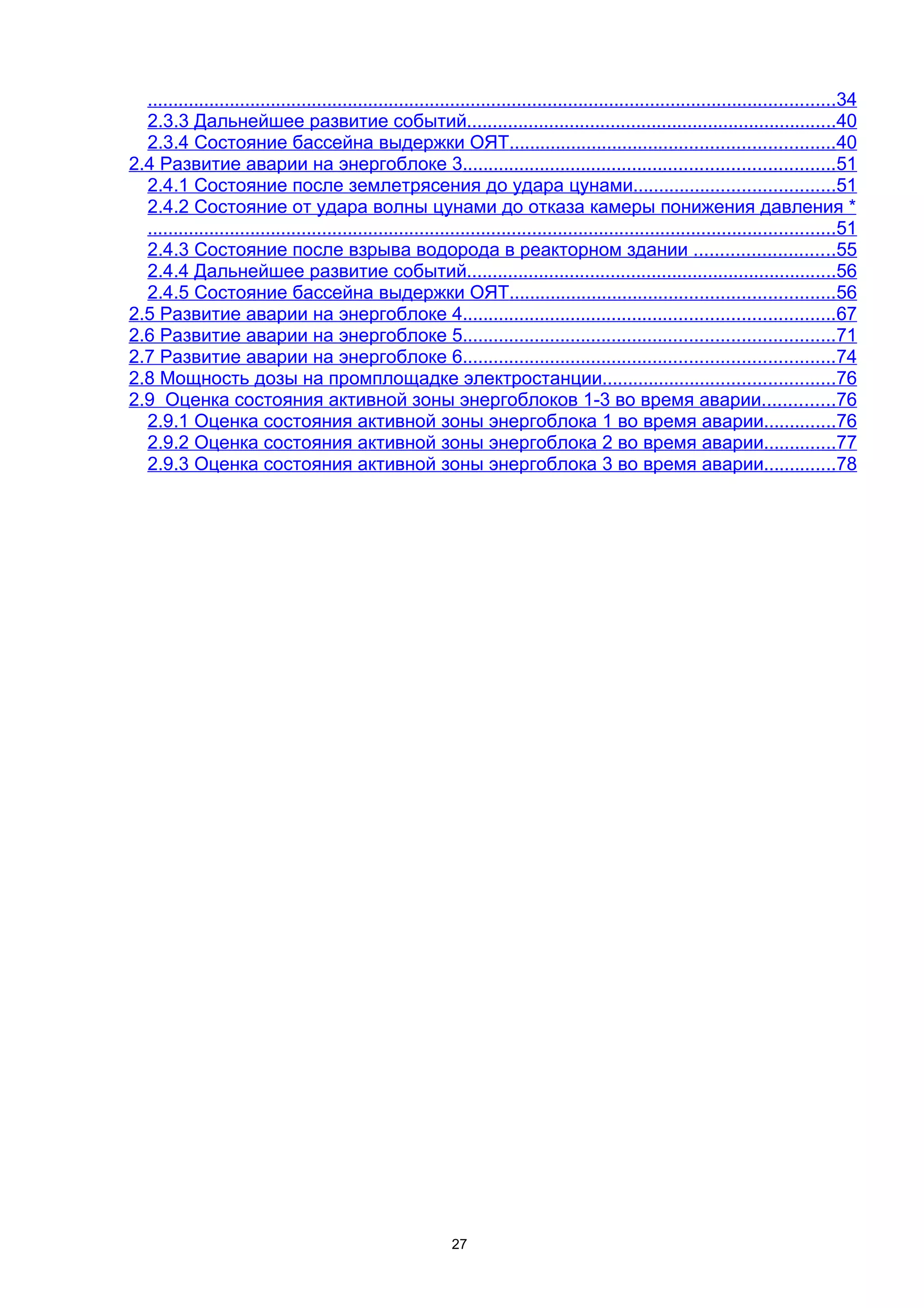 ......................................................................................................................................34
  2.3.3 Дальнейшее развитие событий........................................................................40
  2.3.4 Состояние бассейна выдержки ОЯТ...............................................................40
2.4 Развитие аварии на энергоблоке 3........................................................................51
  2.4.1 Состояние после землетрясения до удара цунами.......................................51
  2.4.2 Состояние от удара волны цунами до отказа камеры понижения давления *
  ......................................................................................................................................51
  2.4.3 Состояние после взрыва водорода в реакторном здании ...........................55
  2.4.4 Дальнейшее развитие событий........................................................................56
  2.4.5 Состояние бассейна выдержки ОЯТ...............................................................56
2.5 Развитие аварии на энергоблоке 4........................................................................67
2.6 Развитие аварии на энергоблоке 5........................................................................71
2.7 Развитие аварии на энергоблоке 6........................................................................74
2.8 Мощность дозы на промплощадке электростанции.............................................76
2.9 Оценка состояния активной зоны энергоблоков 1-3 во время аварии..............76
  2.9.1 Оценка состояния активной зоны энергоблока 1 во время аварии..............76
  2.9.2 Оценка состояния активной зоны энергоблока 2 во время аварии..............77
  2.9.3 Оценка состояния активной зоны энергоблока 3 во время аварии..............78




                                                             27
 