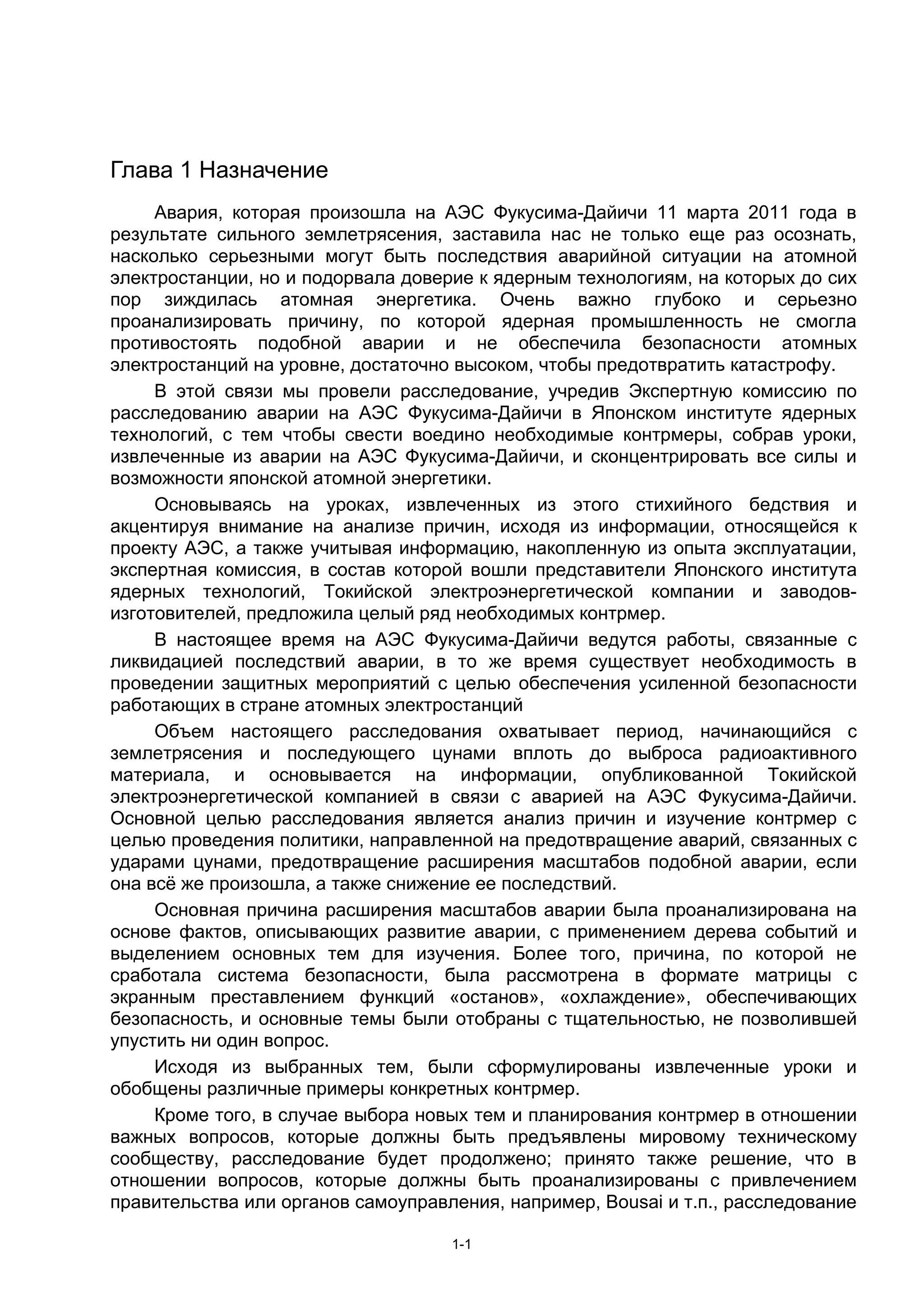 Глава 1 Назначение
     Авария, которая произошла на АЭС Фукусима-Дайичи 11 марта 2011 года в
результате сильного землетрясения, заставила нас не только еще раз осознать,
насколько серьезными могут быть последствия аварийной ситуации на атомной
электростанции, но и подорвала доверие к ядерным технологиям, на которых до сих
пор зиждилась атомная энергетика. Очень важно глубоко и серьезно
проанализировать причину, по которой ядерная промышленность не смогла
противостоять подобной аварии и не обеспечила безопасности атомных
электростанций на уровне, достаточно высоком, чтобы предотвратить катастрофу.
     В этой связи мы провели расследование, учредив Экспертную комиссию по
расследованию аварии на АЭС Фукусима-Дайичи в Японском институте ядерных
технологий, с тем чтобы свести воедино необходимые контрмеры, собрав уроки,
извлеченные из аварии на АЭС Фукусима-Дайичи, и сконцентрировать все силы и
возможности японской атомной энергетики.
     Основываясь на уроках, извлеченных из этого стихийного бедствия и
акцентируя внимание на анализе причин, исходя из информации, относящейся к
проекту АЭС, а также учитывая информацию, накопленную из опыта эксплуатации,
экспертная комиссия, в состав которой вошли представители Японского института
ядерных технологий, Токийской электроэнергетической компании и заводов-
изготовителей, предложила целый ряд необходимых контрмер.
     В настоящее время на АЭС Фукусима-Дайичи ведутся работы, связанные с
ликвидацией последствий аварии, в то же время существует необходимость в
проведении защитных мероприятий с целью обеспечения усиленной безопасности
работающих в стране атомных электростанций
     Объем настоящего расследования охватывает период, начинающийся с
землетрясения и последующего цунами вплоть до выброса радиоактивного
материала, и основывается на информации, опубликованной Токийской
электроэнергетической компанией в связи с аварией на АЭС Фукусима-Дайичи.
Основной целью расследования является анализ причин и изучение контрмер с
целью проведения политики, направленной на предотвращение аварий, связанных с
ударами цунами, предотвращение расширения масштабов подобной аварии, если
она всё же произошла, а также снижение ее последствий.
     Основная причина расширения масштабов аварии была проанализирована на
основе фактов, описывающих развитие аварии, с применением дерева событий и
выделением основных тем для изучения. Более того, причина, по которой не
сработала система безопасности, была рассмотрена в формате матрицы с
экранным преставлением функций «останов», «охлаждение», обеспечивающих
безопасность, и основные темы были отобраны с тщательностью, не позволившей
упустить ни один вопрос.
     Исходя из выбранных тем, были сформулированы извлеченные уроки и
обобщены различные примеры конкретных контрмер.
     Кроме того, в случае выбора новых тем и планирования контрмер в отношении
важных вопросов, которые должны быть предъявлены мировому техническому
сообществу, расследование будет продолжено; принято также решение, что в
отношении вопросов, которые должны быть проанализированы с привлечением
правительства или органов самоуправления, например, Bousai и т.п., расследование

                                    1-1
 