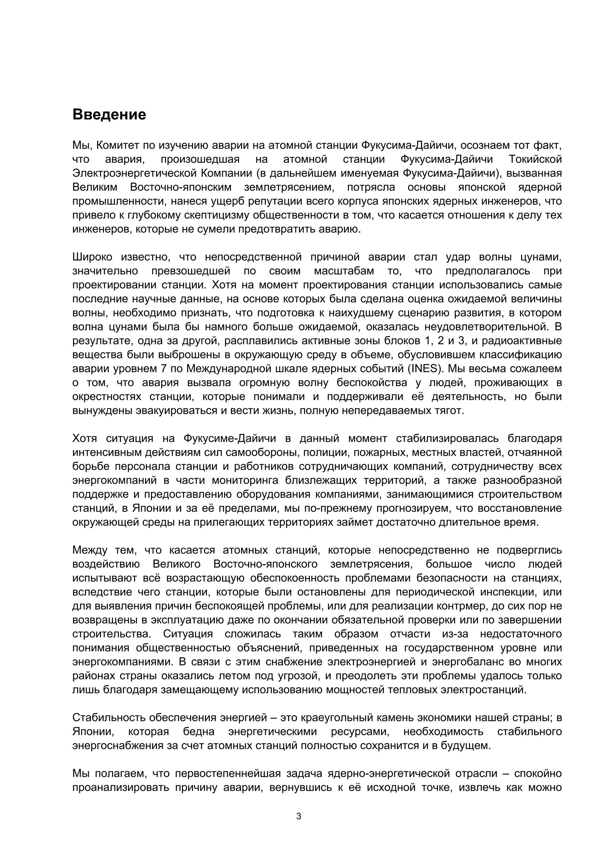 Введение
Мы, Комитет по изучению аварии на атомной станции Фукусима-Дайичи, осознаем тот факт,
что авария, произошедшая на атомной станции Фукусима-Дайичи Токийской
Электроэнергетической Компании (в дальнейшем именуемая Фукусима-Дайичи), вызванная
Великим Восточно-японским землетрясением, потрясла основы японской ядерной
промышленности, нанеся ущерб репутации всего корпуса японских ядерных инженеров, что
привело к глубокому скептицизму общественности в том, что касается отношения к делу тех
инженеров, которые не сумели предотвратить аварию.

Широко известно, что непосредственной причиной аварии стал удар волны цунами,
значительно превзошедшей по своим масштабам то, что предполагалось при
проектировании станции. Хотя на момент проектирования станции использовались самые
последние научные данные, на основе которых была сделана оценка ожидаемой величины
волны, необходимо признать, что подготовка к наихудшему сценарию развития, в котором
волна цунами была бы намного больше ожидаемой, оказалась неудовлетворительной. В
результате, одна за другой, расплавились активные зоны блоков 1, 2 и 3, и радиоактивные
вещества были выброшены в окружающую среду в объеме, обусловившем классификацию
аварии уровнем 7 по Международной шкале ядерных событий (INES). Мы весьма сожалеем
о том, что авария вызвала огромную волну беспокойства у людей, проживающих в
окрестностях станции, которые понимали и поддерживали её деятельность, но были
вынуждены эвакуироваться и вести жизнь, полную непередаваемых тягот.

Хотя ситуация на Фукусиме-Дайичи в данный момент стабилизировалась благодаря
интенсивным действиям сил самообороны, полиции, пожарных, местных властей, отчаянной
борьбе персонала станции и работников сотрудничающих компаний, сотрудничеству всех
энергокомпаний в части мониторинга близлежащих территорий, а также разнообразной
поддержке и предоставлению оборудования компаниями, занимающимися строительством
станций, в Японии и за её пределами, мы по-прежнему прогнозируем, что восстановление
окружающей среды на прилегающих территориях займет достаточно длительное время.

Между тем, что касается атомных станций, которые непосредственно не подверглись
воздействию Великого Восточно-японского землетрясения, большое число людей
испытывают всё возрастающую обеспокоенность проблемами безопасности на станциях,
вследствие чего станции, которые были остановлены для периодической инспекции, или
для выявления причин беспокоящей проблемы, или для реализации контрмер, до сих пор не
возвращены в эксплуатацию даже по окончании обязательной проверки или по завершении
строительства. Ситуация сложилась таким образом отчасти из-за недостаточного
понимания общественностью объяснений, приведенных на государственном уровне или
энергокомпаниями. В связи с этим снабжение электроэнергией и энергобаланс во многих
районах страны оказались летом под угрозой, и преодолеть эти проблемы удалось только
лишь благодаря замещающему использованию мощностей тепловых электростанций.

Стабильность обеспечения энергией – это краеугольный камень экономики нашей страны; в
Японии, которая бедна энергетическими ресурсами, необходимость стабильного
энергоснабжения за счет атомных станций полностью сохранится и в будущем.

Мы полагаем, что первостепеннейшая задача ядерно-энергетической отрасли – спокойно
проанализировать причину аварии, вернувшись к её исходной точке, извлечь как можно

                                       3
 