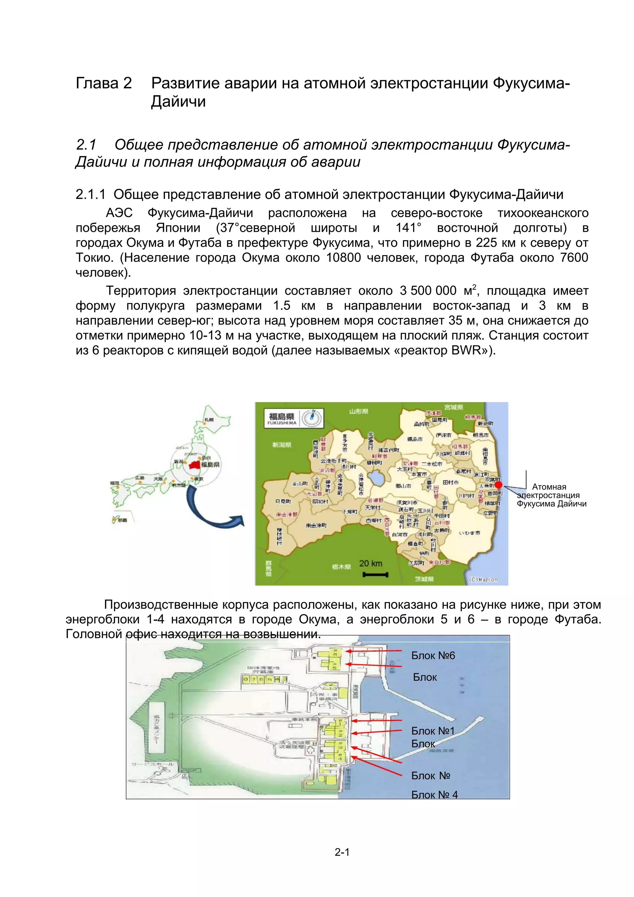 Глава 2     Развитие аварии на атомной электростанции Фукусима-
             Дайичи

 2.1 Общее представление об атомной электростанции Фукусима-
 Дайичи и полная информация об аварии

 2.1.1 Общее представление об атомной электростанции Фукусима-Дайичи
      АЭС Фукусима-Дайичи расположена на северо-востоке тихоокеанского
 побережья Японии (37°северной широты и 141° восточной долготы) в
 городах Окума и Футаба в префектуре Фукусима, что примерно в 225 км к северу от
 Токио. (Население города Окума около 10800 человек, города Футаба около 7600
 человек).
      Территория электростанции составляет около 3 500 000 м2, площадка имеет
 форму полукруга размерами 1.5 км в направлении восток-запад и 3 км в
 направлении север-юг; высота над уровнем моря составляет 35 м, она снижается до
 отметки примерно 10-13 м на участке, выходящем на плоский пляж. Станция состоит
 из 6 реакторов с кипящей водой (далее называемых «реактор BWR»).




                                                                        Атомная
                                                                     электростанция
                                                                     Фукусима Дайичи




      Производственные корпуса расположены, как показано на рисунке ниже, при этом
энергоблоки 1-4 находятся в городе Окума, а энергоблоки 5 и 6 – в городе Футаба.
Головной офис находится на возвышении.
                                                    Блок №6

                                                     Блок




                                                    Блок №1
                                                    Блок
                                                  №2
                                                    Блок №
                                                    Блок № 4




                                         2-1
 
