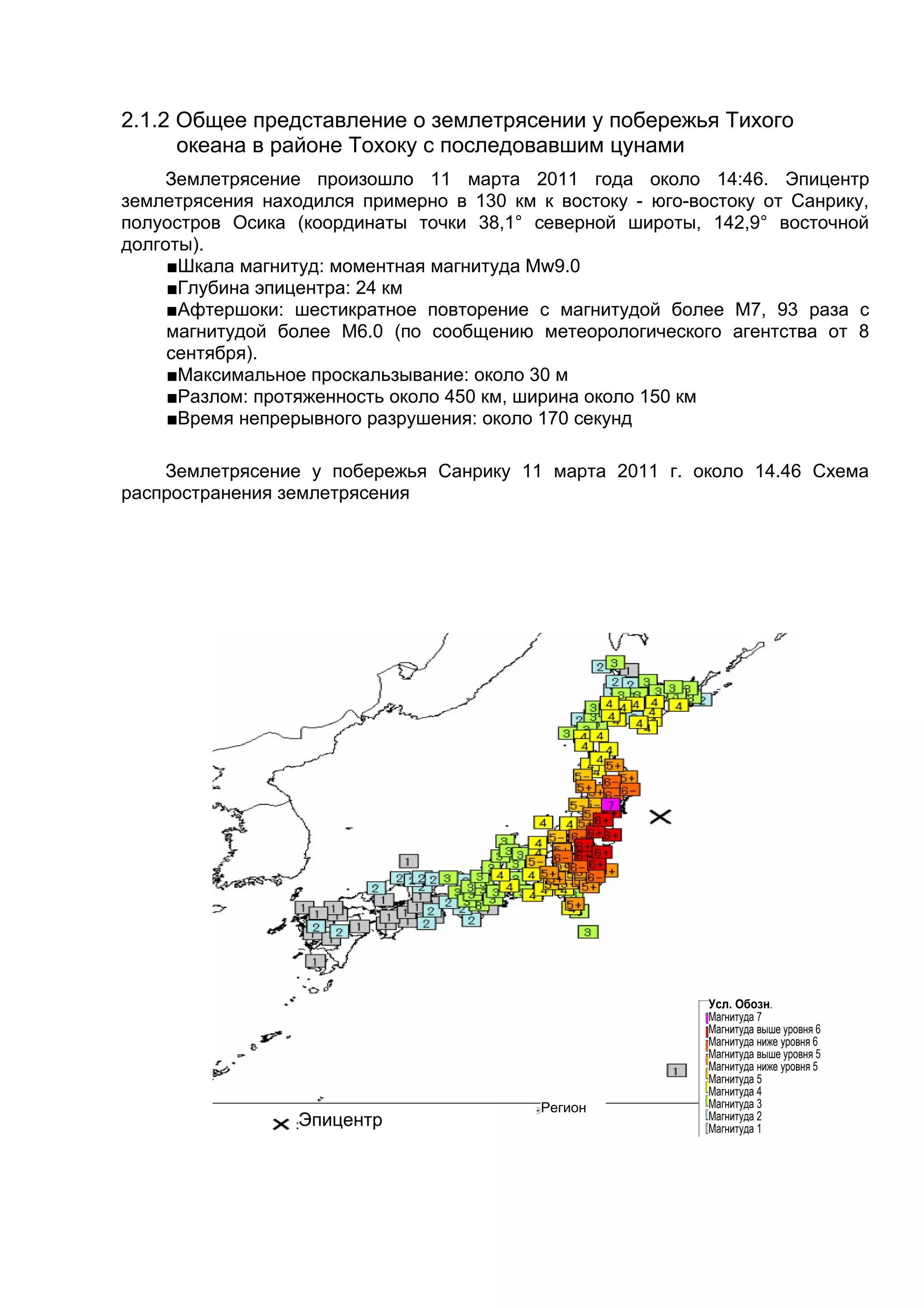 2.1.2 Общее представление о землетрясении у побережья Тихого
      океана в районе Тохоку с последовавшим цунами
    Землетрясение произошло 11 марта 2011 года около 14:46. Эпицентр
землетрясения находился примерно в 130 км к востоку - юго-востоку от Санрику,
полуостров Осика (координаты точки 38,1° северной широты, 142,9° восточной
долготы).
     ■Шкала магнитуд: моментная магнитуда Mw9.0
     ■Глубина эпицентра: 24 км
     ■Афтершоки: шестикратное повторение с магнитудой более М7, 93 раза с
     магнитудой более M6.0 (по сообщению метеорологического агентства от 8
     сентября).
     ■Максимальное проскальзывание: около 30 м
     ■Разлом: протяженность около 450 км, ширина около 150 км
     ■Время непрерывного разрушения: около 170 секунд

    Землетрясение у побережья Санрику 11 марта 2011 г. около 14.46 Схема
распространения землетрясения




                                                            Усл. Обозн.
                                                            Магнитуда 7
                                                            Магнитуда выше уровня 6
                                                            Магнитуда ниже уровня 6
                                                            Магнитуда выше уровня 5
                                                            Магнитуда ниже уровня 5
                                                            Магнитуда 5
                                                            Магнитуда 4
                                           Регион           Магнитуда 3
                  Эпицентр                                  Магнитуда 2
                                                            Магнитуда 1
 