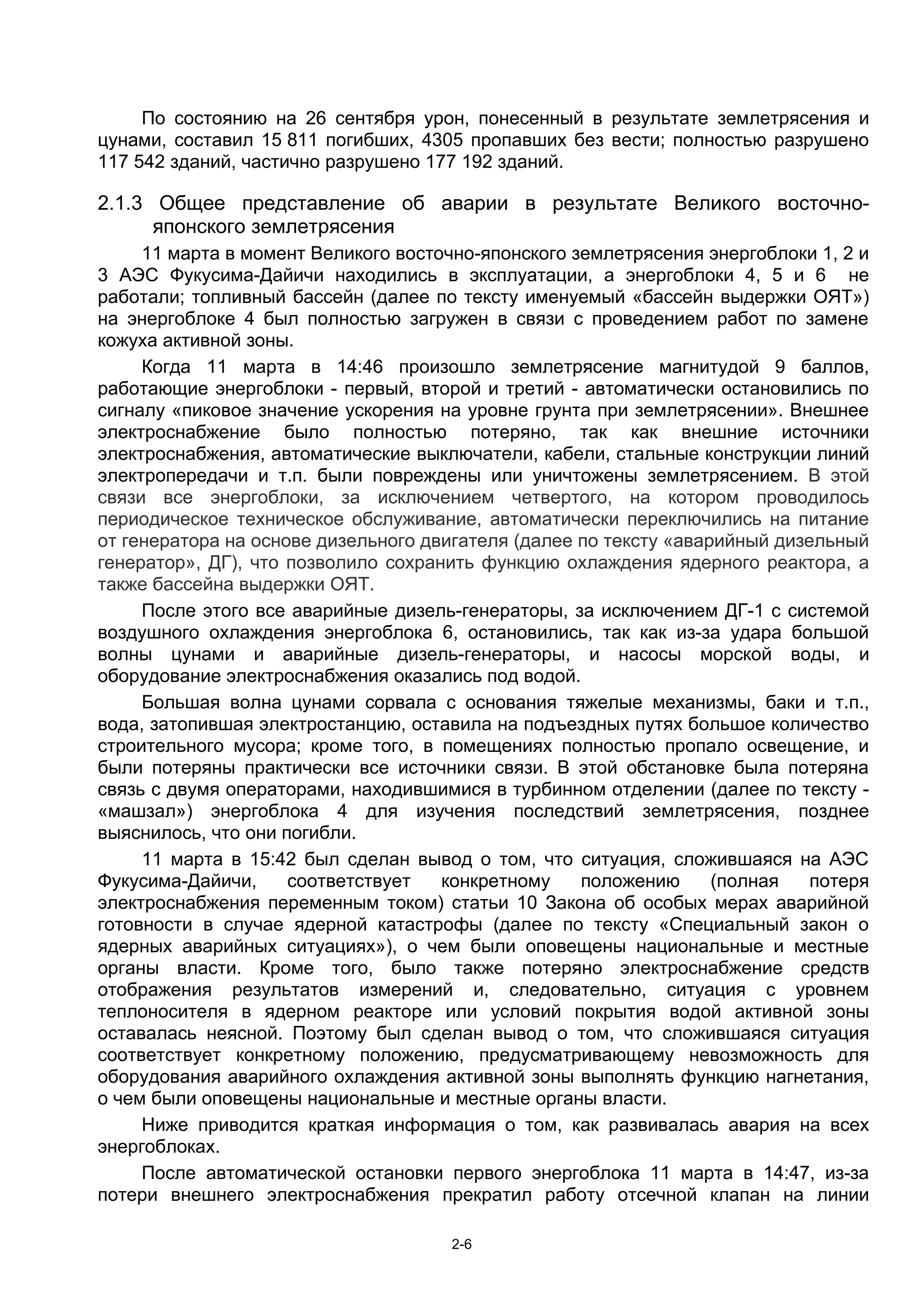 По состоянию на 26 сентября урон, понесенный в результате землетрясения и
цунами, составил 15 811 погибших, 4305 пропавших без вести; полностью разрушено
117 542 зданий, частично разрушено 177 192 зданий.

2.1.3 Общее представление об аварии в результате Великого восточно-
      японского землетрясения
     11 марта в момент Великого восточно-японского землетрясения энергоблоки 1, 2 и
3 АЭС Фукусима-Дайичи находились в эксплуатации, а энергоблоки 4, 5 и 6 не
работали; топливный бассейн (далее по тексту именуемый «бассейн выдержки ОЯТ»)
на энергоблоке 4 был полностью загружен в связи с проведением работ по замене
кожуха активной зоны.
     Когда 11 марта в 14:46 произошло землетрясение магнитудой 9 баллов,
работающие энергоблоки - первый, второй и третий - автоматически остановились по
сигналу «пиковое значение ускорения на уровне грунта при землетрясении». Внешнее
электроснабжение было полностью потеряно, так как внешние источники
электроснабжения, автоматические выключатели, кабели, стальные конструкции линий
электропередачи и т.п. были повреждены или уничтожены землетрясением. В этой
связи все энергоблоки, за исключением четвертого, на котором проводилось
периодическое техническое обслуживание, автоматически переключились на питание
от генератора на основе дизельного двигателя (далее по тексту «аварийный дизельный
генератор», ДГ), что позволило сохранить функцию охлаждения ядерного реактора, а
также бассейна выдержки ОЯТ.
     После этого все аварийные дизель-генераторы, за исключением ДГ-1 с системой
воздушного охлаждения энергоблока 6, остановились, так как из-за удара большой
волны цунами и аварийные дизель-генераторы, и насосы морской воды, и
оборудование электроснабжения оказались под водой.
     Большая волна цунами сорвала с основания тяжелые механизмы, баки и т.п.,
вода, затопившая электростанцию, оставила на подъездных путях большое количество
строительного мусора; кроме того, в помещениях полностью пропало освещение, и
были потеряны практически все источники связи. В этой обстановке была потеряна
связь с двумя операторами, находившимися в турбинном отделении (далее по тексту -
«машзал») энергоблока 4 для изучения последствий землетрясения, позднее
выяснилось, что они погибли.
     11 марта в 15:42 был сделан вывод о том, что ситуация, сложившаяся на АЭС
Фукусима-Дайичи,     соответствует   конкретному    положению      (полная   потеря
электроснабжения переменным током) статьи 10 Закона об особых мерах аварийной
готовности в случае ядерной катастрофы (далее по тексту «Специальный закон о
ядерных аварийных ситуациях»), о чем были оповещены национальные и местные
органы власти. Кроме того, было также потеряно электроснабжение средств
отображения результатов измерений и, следовательно, ситуация с уровнем
теплоносителя в ядерном реакторе или условий покрытия водой активной зоны
оставалась неясной. Поэтому был сделан вывод о том, что сложившаяся ситуация
соответствует конкретному положению, предусматривающему невозможность для
оборудования аварийного охлаждения активной зоны выполнять функцию нагнетания,
о чем были оповещены национальные и местные органы власти.
     Ниже приводится краткая информация о том, как развивалась авария на всех
энергоблоках.
     После автоматической остановки первого энергоблока 11 марта в 14:47, из-за
потери внешнего электроснабжения прекратил работу отсечной клапан на линии

                                      2-6
 