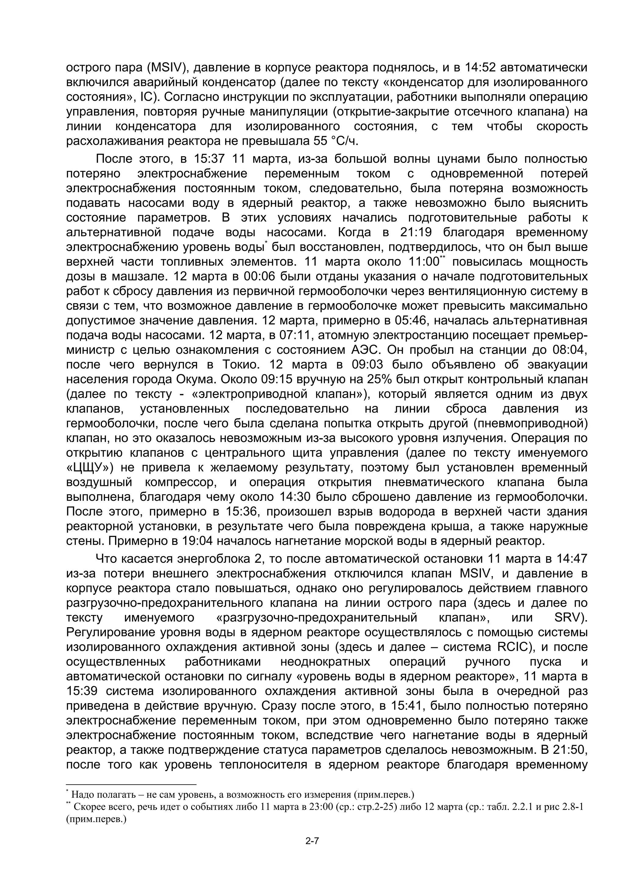 острого пара (MSIV), давление в корпусе реактора поднялось, и в 14:52 автоматически
включился аварийный конденсатор (далее по тексту «конденсатор для изолированного
состояния», IC). Согласно инструкции по эксплуатации, работники выполняли операцию
управления, повторяя ручные манипуляции (открытие-закрытие отсечного клапана) на
линии конденсатора для изолированного состояния, с тем чтобы скорость
расхолаживания реактора не превышала 55 °C/ч.
     После этого, в 15:37 11 марта, из-за большой волны цунами было полностью
потеряно электроснабжение переменным током с одновременной потерей
электроснабжения постоянным током, следовательно, была потеряна возможность
подавать насосами воду в ядерный реактор, а также невозможно было выяснить
состояние параметров. В этих условиях начались подготовительные работы к
альтернативной подаче воды насосами. Когда в 21:19 благодаря временному
электроснабжению уровень воды* был восстановлен, подтвердилось, что он был выше
верхней части топливных элементов. 11 марта около 11:00** повысилась мощность
дозы в машзале. 12 марта в 00:06 были отданы указания о начале подготовительных
работ к сбросу давления из первичной гермооболочки через вентиляционную систему в
связи с тем, что возможное давление в гермооболочке может превысить максимально
допустимое значение давления. 12 марта, примерно в 05:46, началась альтернативная
подача воды насосами. 12 марта, в 07:11, атомную электростанцию посещает премьер-
министр с целью ознакомления с состоянием АЭС. Он пробыл на станции до 08:04,
после чего вернулся в Токио. 12 марта в 09:03 было объявлено об эвакуации
населения города Окума. Около 09:15 вручную на 25% был открыт контрольный клапан
(далее по тексту - «электроприводной клапан»), который является одним из двух
клапанов, установленных последовательно на линии сброса давления из
гермооболочки, после чего была сделана попытка открыть другой (пневмоприводной)
клапан, но это оказалось невозможным из-за высокого уровня излучения. Операция по
открытию клапанов с центрального щита управления (далее по тексту именуемого
«ЦЩУ») не привела к желаемому результату, поэтому был установлен временный
воздушный компрессор, и операция открытия пневматического клапана была
выполнена, благодаря чему около 14:30 было сброшено давление из гермооболочки.
После этого, примерно в 15:36, произошел взрыв водорода в верхней части здания
реакторной установки, в результате чего была повреждена крыша, а также наружные
стены. Примерно в 19:04 началось нагнетание морской воды в ядерный реактор.
     Что касается энергоблока 2, то после автоматической остановки 11 марта в 14:47
из-за потери внешнего электроснабжения отключился клапан MSIV, и давление в
корпусе реактора стало повышаться, однако оно регулировалось действием главного
разгрузочно-предохранительного клапана на линии острого пара (здесь и далее по
тексту    именуемого     «разгрузочно-предохранительный     клапан»,     или    SRV).
Регулирование уровня воды в ядерном реакторе осуществлялось c помощью системы
изолированного охлаждения активной зоны (здесь и далее – система RCIC), и после
осуществленных      работниками    неоднократных    операций     ручного    пуска  и
автоматической остановки по сигналу «уровень воды в ядерном реакторе», 11 марта в
15:39 система изолированного охлаждения активной зоны была в очередной раз
приведена в действие вручную. Сразу после этого, в 15:41, было полностью потеряно
электроснабжение переменным током, при этом одновременно было потеряно также
электроснабжение постоянным током, вследствие чего нагнетание воды в ядерный
реактор, а также подтверждение статуса параметров сделалось невозможным. В 21:50,
после того как уровень теплоносителя в ядерном реакторе благодаря временному
*
 Надо полагать – не сам уровень, а возможность его измерения (прим.перев.)
**
  Скорее всего, речь идет о событиях либо 11 марта в 23:00 (ср.: стр.2-25) либо 12 марта (ср.: табл. 2.2.1 и рис 2.8-1
(прим.перев.)

                                                      2-7
 