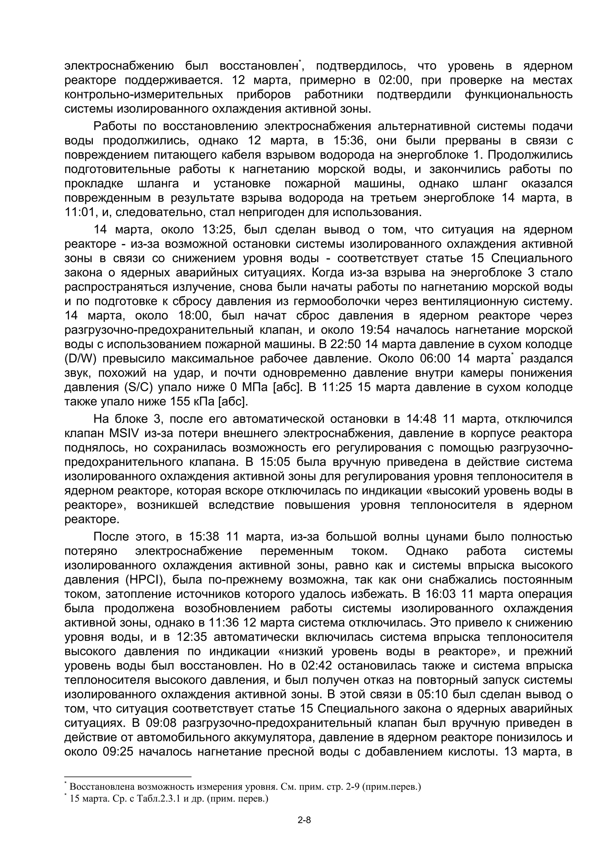 электроснабжению был восстановлен*, подтвердилось, что уровень в ядерном
реакторе поддерживается. 12 марта, примерно в 02:00, при проверке на местах
контрольно-измерительных приборов работники подтвердили функциональность
системы изолированного охлаждения активной зоны.
     Работы по восстановлению электроснабжения альтернативной системы подачи
воды продолжились, однако 12 марта, в 15:36, они были прерваны в связи с
повреждением питающего кабеля взрывом водорода на энергоблоке 1. Продолжились
подготовительные работы к нагнетанию морской воды, и закончились работы по
прокладке шланга и установке пожарной машины, однако шланг оказался
поврежденным в результате взрыва водорода на третьем энергоблоке 14 марта, в
11:01, и, следовательно, стал непригоден для использования.
     14 марта, около 13:25, был сделан вывод о том, что ситуация на ядерном
реакторе - из-за возможной остановки системы изолированного охлаждения активной
зоны в связи со снижением уровня воды - соответствует статье 15 Специального
закона о ядерных аварийных ситуациях. Когда из-за взрыва на энергоблоке 3 стало
распространяться излучение, снова были начаты работы по нагнетанию морской воды
и по подготовке к сбросу давления из гермооболочки через вентиляционную систему.
14 марта, около 18:00, был начат сброс давления в ядерном реакторе через
разгрузочно-предохранительный клапан, и около 19:54 началось нагнетание морской
воды с использованием пожарной машины. В 22:50 14 марта давление в сухом колодце
(D/W) превысило максимальное рабочее давление. Около 06:00 14 марта* раздался
звук, похожий на удар, и почти одновременно давление внутри камеры понижения
давления (S/C) упало ниже 0 МПа [абс]. В 11:25 15 марта давление в сухом колодце
также упало ниже 155 кПа [абс].
     На блоке 3, после его автоматической остановки в 14:48 11 марта, отключился
клапан MSIV из-за потери внешнего электроснабжения, давление в корпусе реактора
поднялось, но сохранилась возможность его регулирования с помощью разгрузочно-
предохранительного клапана. В 15:05 была вручную приведена в действие система
изолированного охлаждения активной зоны для регулирования уровня теплоносителя в
ядерном реакторе, которая вскоре отключилась по индикации «высокий уровень воды в
реакторе», возникшей вследствие повышения уровня теплоносителя в ядерном
реакторе.
     После этого, в 15:38 11 марта, из-за большой волны цунами было полностью
потеряно электроснабжение переменным током. Однако работа системы
изолированного охлаждения активной зоны, равно как и системы впрыска высокого
давления (HPCI), была по-прежнему возможна, так как они снабжались постоянным
током, затопление источников которого удалось избежать. В 16:03 11 марта операция
была продолжена возобновлением работы системы изолированного охлаждения
активной зоны, однако в 11:36 12 марта система отключилась. Это привело к снижению
уровня воды, и в 12:35 автоматически включилась система впрыска теплоносителя
высокого давления по индикации «низкий уровень воды в реакторе», и прежний
уровень воды был восстановлен. Но в 02:42 остановилась также и система впрыска
теплоносителя высокого давления, и был получен отказ на повторный запуск системы
изолированного охлаждения активной зоны. В этой связи в 05:10 был сделан вывод о
том, что ситуация соответствует статье 15 Специального закона о ядерных аварийных
ситуациях. В 09:08 разгрузочно-предохранительный клапан был вручную приведен в
действие от автомобильного аккумулятора, давление в ядерном реакторе понизилось и
около 09:25 началось нагнетание пресной воды с добавлением кислоты. 13 марта, в

*
    Восстановлена возможность измерения уровня. См. прим. стр. 2-9 (прим.перев.)
*
    15 марта. Ср. с Табл.2.3.1 и др. (прим. перев.)

                                                     2-8
 