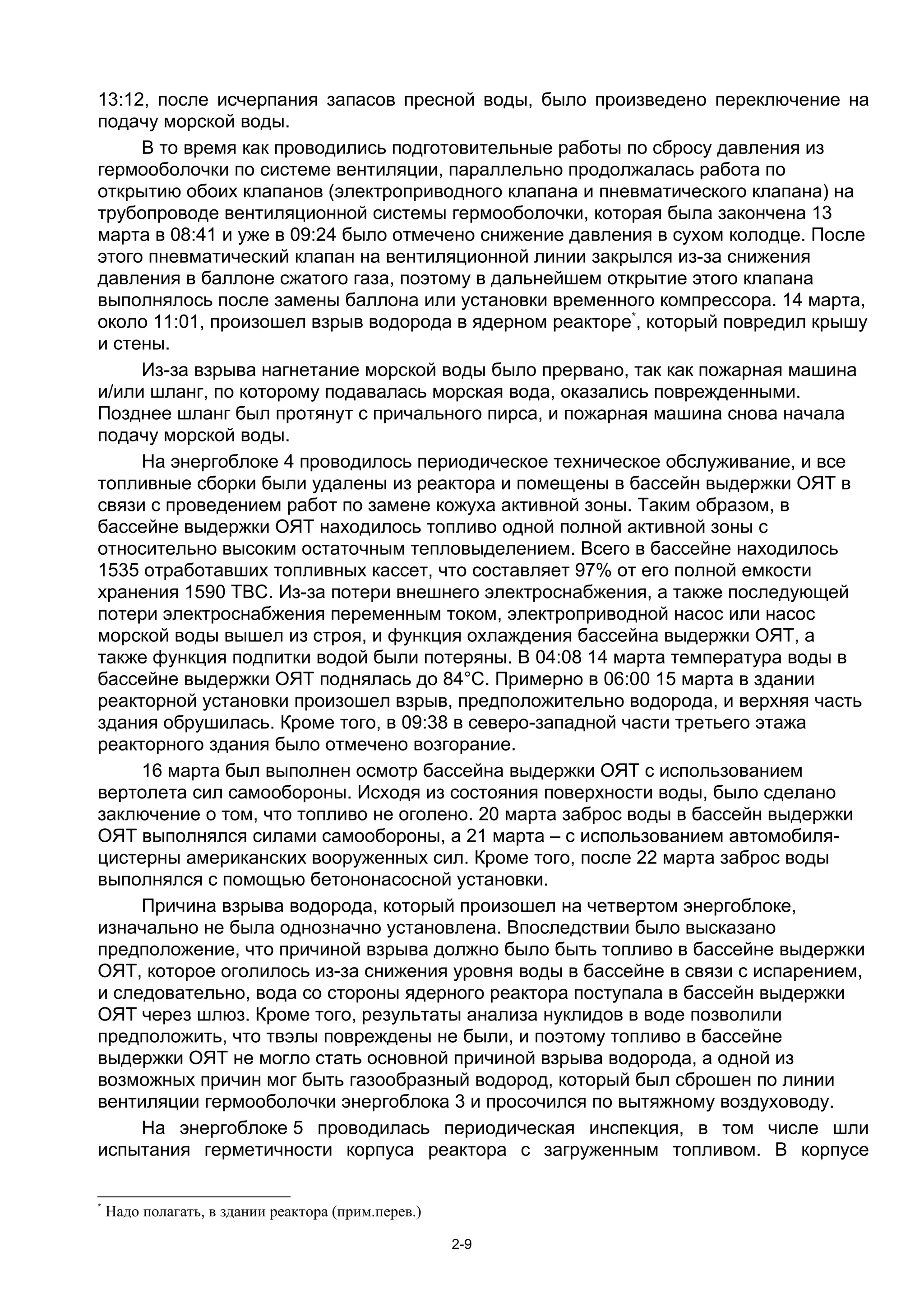 13:12, после исчерпания запасов пресной воды, было произведено переключение на
подачу морской воды.
     В то время как проводились подготовительные работы по сбросу давления из
гермооболочки по системе вентиляции, параллельно продолжалась работа по
открытию обоих клапанов (электроприводного клапана и пневматического клапана) на
трубопроводе вентиляционной системы гермооболочки, которая была закончена 13
марта в 08:41 и уже в 09:24 было отмечено снижение давления в сухом колодце. После
этого пневматический клапан на вентиляционной линии закрылся из-за снижения
давления в баллоне сжатого газа, поэтому в дальнейшем открытие этого клапана
выполнялось после замены баллона или установки временного компрессора. 14 марта,
около 11:01, произошел взрыв водорода в ядерном реакторе*, который повредил крышу
и стены.
     Из-за взрыва нагнетание морской воды было прервано, так как пожарная машина
и/или шланг, по которому подавалась морская вода, оказались поврежденными.
Позднее шланг был протянут с причального пирса, и пожарная машина снова начала
подачу морской воды.
     На энергоблоке 4 проводилось периодическое техническое обслуживание, и все
топливные сборки были удалены из реактора и помещены в бассейн выдержки ОЯТ в
связи с проведением работ по замене кожуха активной зоны. Таким образом, в
бассейне выдержки ОЯТ находилось топливо одной полной активной зоны с
относительно высоким остаточным тепловыделением. Всего в бассейне находилось
1535 отработавших топливных кассет, что составляет 97% от его полной емкости
хранения 1590 ТВС. Из-за потери внешнего электроснабжения, а также последующей
потери электроснабжения переменным током, электроприводной насос или насос
морской воды вышел из строя, и функция охлаждения бассейна выдержки ОЯТ, а
также функция подпитки водой были потеряны. В 04:08 14 марта температура воды в
бассейне выдержки ОЯТ поднялась до 84°С. Примерно в 06:00 15 марта в здании
реакторной установки произошел взрыв, предположительно водорода, и верхняя часть
здания обрушилась. Кроме того, в 09:38 в северо-западной части третьего этажа
реакторного здания было отмечено возгорание.
     16 марта был выполнен осмотр бассейна выдержки ОЯТ с использованием
вертолета сил самообороны. Исходя из состояния поверхности воды, было сделано
заключение о том, что топливо не оголено. 20 марта заброс воды в бассейн выдержки
ОЯТ выполнялся силами самообороны, а 21 марта – с использованием автомобиля-
цистерны американских вооруженных сил. Кроме того, после 22 марта заброс воды
выполнялся с помощью бетононасосной установки.
     Причина взрыва водорода, который произошел на четвертом энергоблоке,
изначально не была однозначно установлена. Впоследствии было высказано
предположение, что причиной взрыва должно было быть топливо в бассейне выдержки
ОЯТ, которое оголилось из-за снижения уровня воды в бассейне в связи с испарением,
и следовательно, вода со стороны ядерного реактора поступала в бассейн выдержки
ОЯТ через шлюз. Кроме того, результаты анализа нуклидов в воде позволили
предположить, что твэлы повреждены не были, и поэтому топливо в бассейне
выдержки ОЯТ не могло стать основной причиной взрыва водорода, а одной из
возможных причин мог быть газообразный водород, который был сброшен по линии
вентиляции гермооболочки энергоблока 3 и просочился по вытяжному воздуховоду.
     На энергоблоке 5 проводилась периодическая инспекция, в том числе шли
испытания герметичности корпуса реактора с загруженным топливом. В корпусе

*
    Надо полагать, в здании реактора (прим.перев.)

                                                     2-9
 