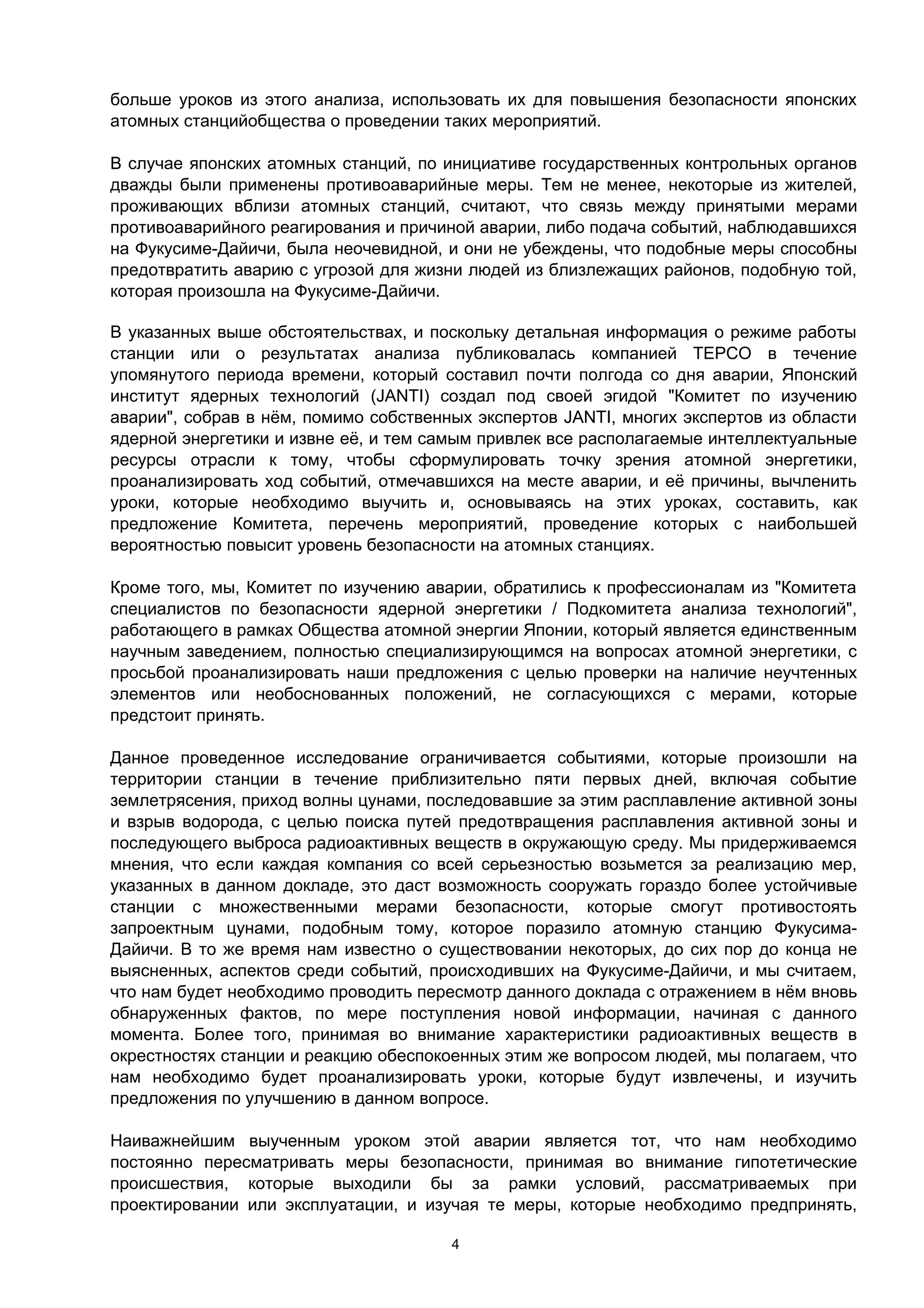 больше уроков из этого анализа, использовать их для повышения безопасности японских
атомных станцийобщества о проведении таких мероприятий.

В случае японских атомных станций, по инициативе государственных контрольных органов
дважды были применены противоаварийные меры. Тем не менее, некоторые из жителей,
проживающих вблизи атомных станций, считают, что связь между принятыми мерами
противоаварийного реагирования и причиной аварии, либо подача событий, наблюдавшихся
на Фукусиме-Дайичи, была неочевидной, и они не убеждены, что подобные меры способны
предотвратить аварию с угрозой для жизни людей из близлежащих районов, подобную той,
которая произошла на Фукусиме-Дайичи.

В указанных выше обстоятельствах, и поскольку детальная информация о режиме работы
станции или о результатах анализа публиковалась компанией TEPCO в течение
упомянутого периода времени, который составил почти полгода со дня аварии, Японский
институт ядерных технологий (JANTI) создал под своей эгидой "Комитет по изучению
аварии", собрав в нём, помимо собственных экспертов JANTI, многих экспертов из области
ядерной энергетики и извне её, и тем самым привлек все располагаемые интеллектуальные
ресурсы отрасли к тому, чтобы сформулировать точку зрения атомной энергетики,
проанализировать ход событий, отмечавшихся на месте аварии, и её причины, вычленить
уроки, которые необходимо выучить и, основываясь на этих уроках, составить, как
предложение Комитета, перечень мероприятий, проведение которых с наибольшей
вероятностью повысит уровень безопасности на атомных станциях.

Кроме того, мы, Комитет по изучению аварии, обратились к профессионалам из "Комитета
специалистов по безопасности ядерной энергетики / Подкомитета анализа технологий",
работающего в рамках Общества атомной энергии Японии, который является единственным
научным заведением, полностью специализирующимся на вопросах атомной энергетики, с
просьбой проанализировать наши предложения с целью проверки на наличие неучтенных
элементов или необоснованных положений, не согласующихся с мерами, которые
предстоит принять.

Данное проведенное исследование ограничивается событиями, которые произошли на
территории станции в течение приблизительно пяти первых дней, включая событие
землетрясения, приход волны цунами, последовавшие за этим расплавление активной зоны
и взрыв водорода, с целью поиска путей предотвращения расплавления активной зоны и
последующего выброса радиоактивных веществ в окружающую среду. Мы придерживаемся
мнения, что если каждая компания со всей серьезностью возьмется за реализацию мер,
указанных в данном докладе, это даст возможность сооружать гораздо более устойчивые
станции с множественными мерами безопасности, которые смогут противостоять
запроектным цунами, подобным тому, которое поразило атомную станцию Фукусима-
Дайичи. В то же время нам известно о существовании некоторых, до сих пор до конца не
выясненных, аспектов среди событий, происходивших на Фукусиме-Дайичи, и мы считаем,
что нам будет необходимо проводить пересмотр данного доклада с отражением в нём вновь
обнаруженных фактов, по мере поступления новой информации, начиная с данного
момента. Более того, принимая во внимание характеристики радиоактивных веществ в
окрестностях станции и реакцию обеспокоенных этим же вопросом людей, мы полагаем, что
нам необходимо будет проанализировать уроки, которые будут извлечены, и изучить
предложения по улучшению в данном вопросе.

Наиважнейшим выученным уроком этой аварии является тот, что нам необходимо
постоянно пересматривать меры безопасности, принимая во внимание гипотетические
происшествия, которые выходили бы за рамки условий, рассматриваемых при
проектировании или эксплуатации, и изучая те меры, которые необходимо предпринять,

                                       4
 