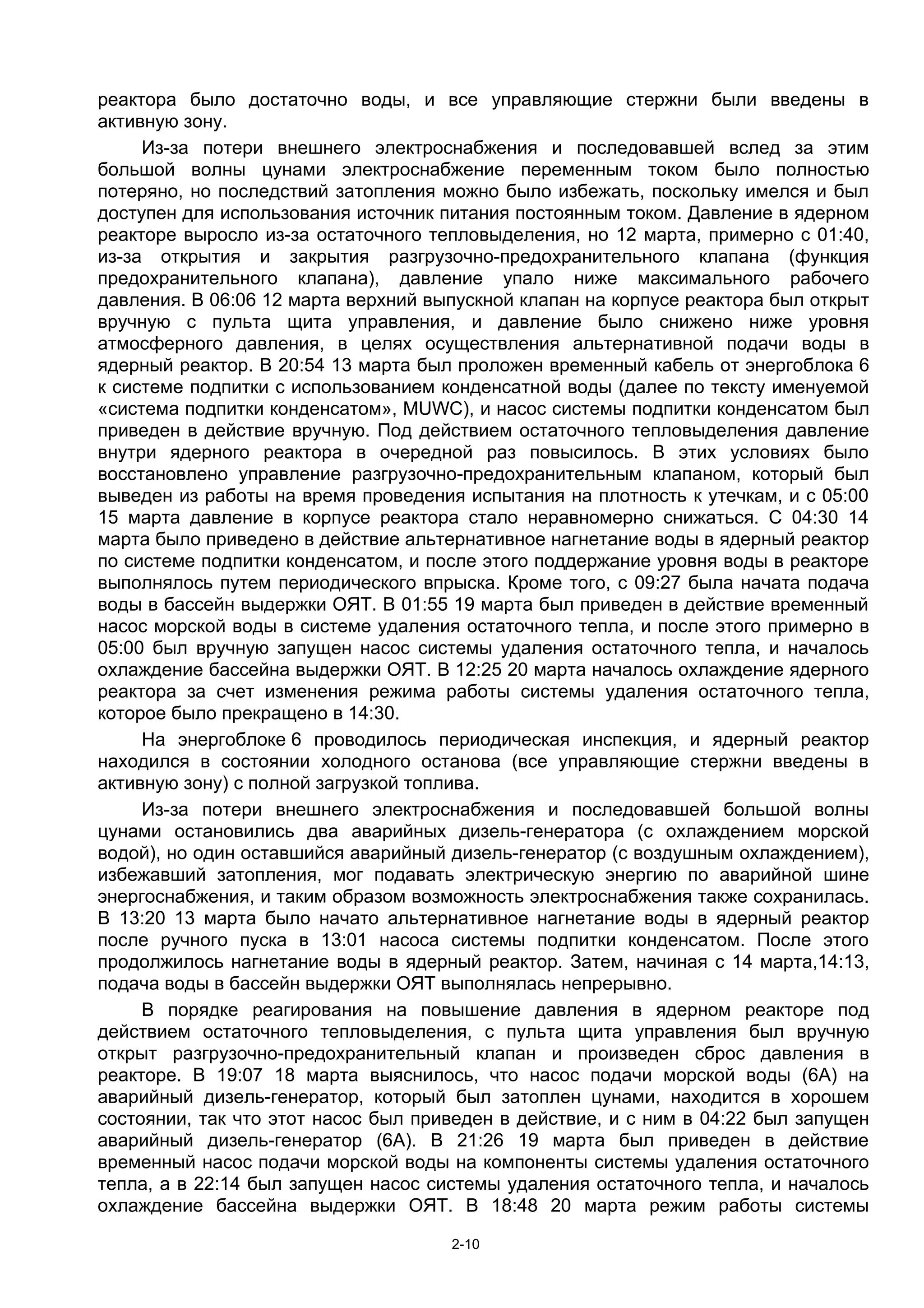 реактора было достаточно воды, и все управляющие стержни были введены в
активную зону.
     Из-за потери внешнего электроснабжения и последовавшей вслед за этим
большой волны цунами электроснабжение переменным током было полностью
потеряно, но последствий затопления можно было избежать, поскольку имелся и был
доступен для использования источник питания постоянным током. Давление в ядерном
реакторе выросло из-за остаточного тепловыделения, но 12 марта, примерно с 01:40,
из-за открытия и закрытия разгрузочно-предохранительного клапана (функция
предохранительного клапана), давление упало ниже максимального рабочего
давления. В 06:06 12 марта верхний выпускной клапан на корпусе реактора был открыт
вручную с пульта щита управления, и давление было снижено ниже уровня
атмосферного давления, в целях осуществления альтернативной подачи воды в
ядерный реактор. В 20:54 13 марта был проложен временный кабель от энергоблока 6
к системе подпитки с использованием конденсатной воды (далее по тексту именуемой
«система подпитки конденсатом», MUWC), и насос системы подпитки конденсатом был
приведен в действие вручную. Под действием остаточного тепловыделения давление
внутри ядерного реактора в очередной раз повысилось. В этих условиях было
восстановлено управление разгрузочно-предохранительным клапаном, который был
выведен из работы на время проведения испытания на плотность к утечкам, и с 05:00
15 марта давление в корпусе реактора стало неравномерно снижаться. С 04:30 14
марта было приведено в действие альтернативное нагнетание воды в ядерный реактор
по системе подпитки конденсатом, и после этого поддержание уровня воды в реакторе
выполнялось путем периодического впрыска. Кроме того, с 09:27 была начата подача
воды в бассейн выдержки ОЯТ. В 01:55 19 марта был приведен в действие временный
насос морской воды в системе удаления остаточного тепла, и после этого примерно в
05:00 был вручную запущен насос системы удаления остаточного тепла, и началось
охлаждение бассейна выдержки ОЯТ. В 12:25 20 марта началось охлаждение ядерного
реактора за счет изменения режима работы системы удаления остаточного тепла,
которое было прекращено в 14:30.
     На энергоблоке 6 проводилось периодическая инспекция, и ядерный реактор
находился в состоянии холодного останова (все управляющие стержни введены в
активную зону) с полной загрузкой топлива.
     Из-за потери внешнего электроснабжения и последовавшей большой волны
цунами остановились два аварийных дизель-генератора (с охлаждением морской
водой), но один оставшийся аварийный дизель-генератор (с воздушным охлаждением),
избежавший затопления, мог подавать электрическую энергию по аварийной шине
энергоснабжения, и таким образом возможность электроснабжения также сохранилась.
В 13:20 13 марта было начато альтернативное нагнетание воды в ядерный реактор
после ручного пуска в 13:01 насоса системы подпитки конденсатом. После этого
продолжилось нагнетание воды в ядерный реактор. Затем, начиная с 14 марта,14:13,
подача воды в бассейн выдержки ОЯТ выполнялась непрерывно.
     В порядке реагирования на повышение давления в ядерном реакторе под
действием остаточного тепловыделения, с пульта щита управления был вручную
открыт разгрузочно-предохранительный клапан и произведен сброс давления в
реакторе. В 19:07 18 марта выяснилось, что насос подачи морской воды (6А) на
аварийный дизель-генератор, который был затоплен цунами, находится в хорошем
состоянии, так что этот насос был приведен в действие, и с ним в 04:22 был запущен
аварийный дизель-генератор (6А). В 21:26 19 марта был приведен в действие
временный насос подачи морской воды на компоненты системы удаления остаточного
тепла, а в 22:14 был запущен насос системы удаления остаточного тепла, и началось
охлаждение бассейна выдержки ОЯТ. В 18:48 20 марта режим работы системы

                                     2-10
 