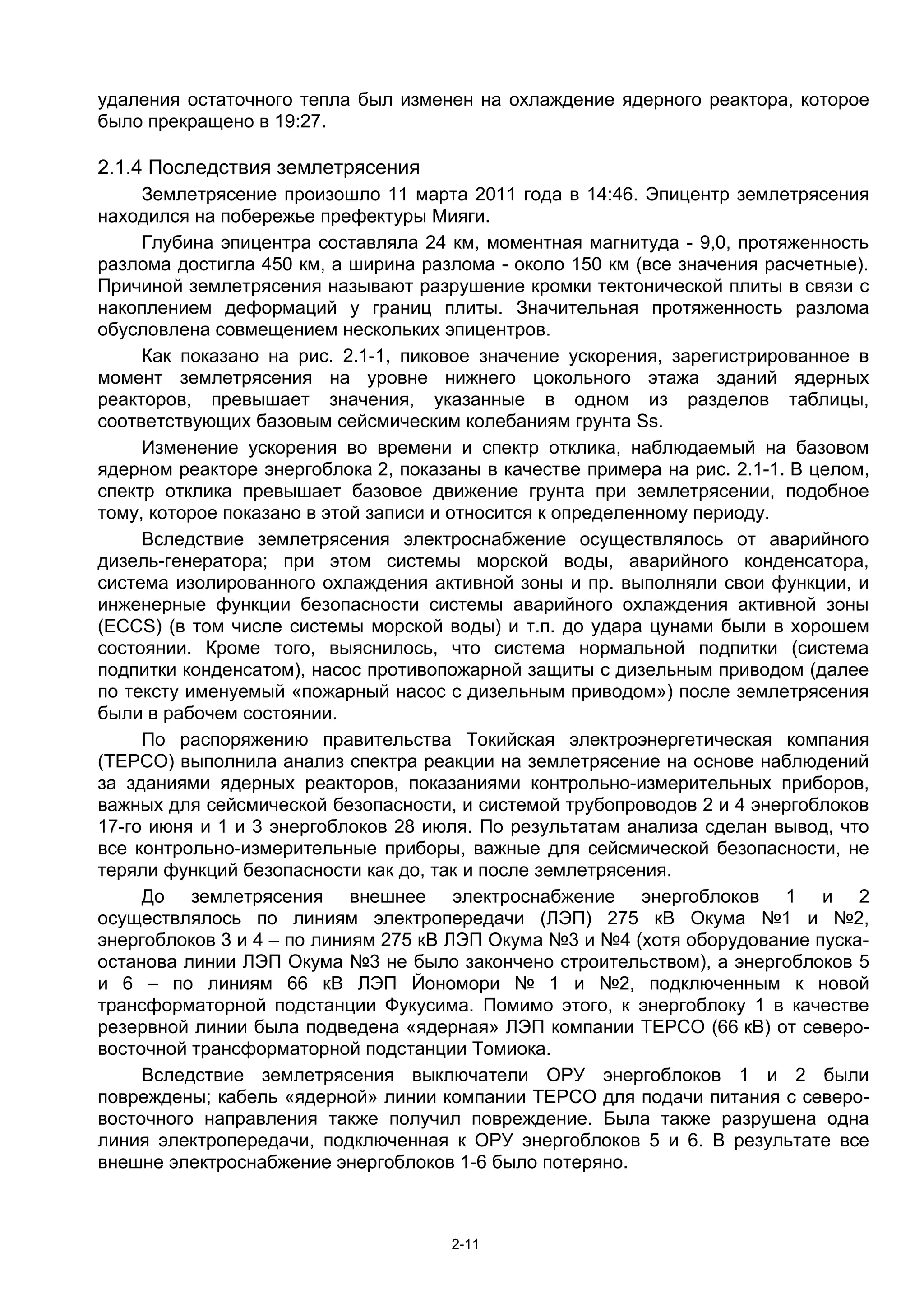 удаления остаточного тепла был изменен на охлаждение ядерного реактора, которое
было прекращено в 19:27.

2.1.4 Последствия землетрясения
     Землетрясение произошло 11 марта 2011 года в 14:46. Эпицентр землетрясения
находился на побережье префектуры Мияги.
     Глубина эпицентра составляла 24 км, моментная магнитуда - 9,0, протяженность
разлома достигла 450 км, а ширина разлома - около 150 км (все значения расчетные).
Причиной землетрясения называют разрушение кромки тектонической плиты в связи с
накоплением деформаций у границ плиты. Значительная протяженность разлома
обусловлена совмещением нескольких эпицентров.
     Как показано на рис. 2.1-1, пиковое значение ускорения, зарегистрированное в
момент землетрясения на уровне нижнего цокольного этажа зданий ядерных
реакторов, превышает значения, указанные в одном из разделов таблицы,
соответствующих базовым сейсмическим колебаниям грунта Ss.
     Изменение ускорения во времени и спектр отклика, наблюдаемый на базовом
ядерном реакторе энергоблока 2, показаны в качестве примера на рис. 2.1-1. В целом,
спектр отклика превышает базовое движение грунта при землетрясении, подобное
тому, которое показано в этой записи и относится к определенному периоду.
     Вследствие землетрясения электроснабжение осуществлялось от аварийного
дизель-генератора; при этом системы морской воды, аварийного конденсатора,
система изолированного охлаждения активной зоны и пр. выполняли свои функции, и
инженерные функции безопасности системы аварийного охлаждения активной зоны
(ECCS) (в том числе системы морской воды) и т.п. до удара цунами были в хорошем
состоянии. Кроме того, выяснилось, что система нормальной подпитки (система
подпитки конденсатом), насос противопожарной защиты с дизельным приводом (далее
по тексту именуемый «пожарный насос с дизельным приводом») после землетрясения
были в рабочем состоянии.
     По распоряжению правительства Токийская электроэнергетическая компания
(TEPCO) выполнила анализ спектра реакции на землетрясение на основе наблюдений
за зданиями ядерных реакторов, показаниями контрольно-измерительных приборов,
важных для сейсмической безопасности, и системой трубопроводов 2 и 4 энергоблоков
17-го июня и 1 и 3 энергоблоков 28 июля. По результатам анализа сделан вывод, что
все контрольно-измерительные приборы, важные для сейсмической безопасности, не
теряли функций безопасности как до, так и после землетрясения.
     До землетрясения внешнее электроснабжение энергоблоков 1 и 2
осуществлялось по линиям электропередачи (ЛЭП) 275 кВ Окума №1 и №2,
энергоблоков 3 и 4 – по линиям 275 кВ ЛЭП Окума №3 и №4 (хотя оборудование пуска-
останова линии ЛЭП Окума №3 не было закончено строительством), а энергоблоков 5
и 6 – по линиям 66 кВ ЛЭП Йономори № 1 и №2, подключенным к новой
трансформаторной подстанции Фукусима. Помимо этого, к энергоблоку 1 в качестве
резервной линии была подведена «ядерная» ЛЭП компании TEPCO (66 кВ) от северо-
восточной трансформаторной подстанции Томиока.
     Вследствие землетрясения выключатели ОРУ энергоблоков 1 и 2 были
повреждены; кабель «ядерной» линии компании TEPCO для подачи питания с северо-
восточного направления также получил повреждение. Была также разрушена одна
линия электропередачи, подключенная к ОРУ энергоблоков 5 и 6. В результате все
внешне электроснабжение энергоблоков 1-6 было потеряно.



                                      2-11
 