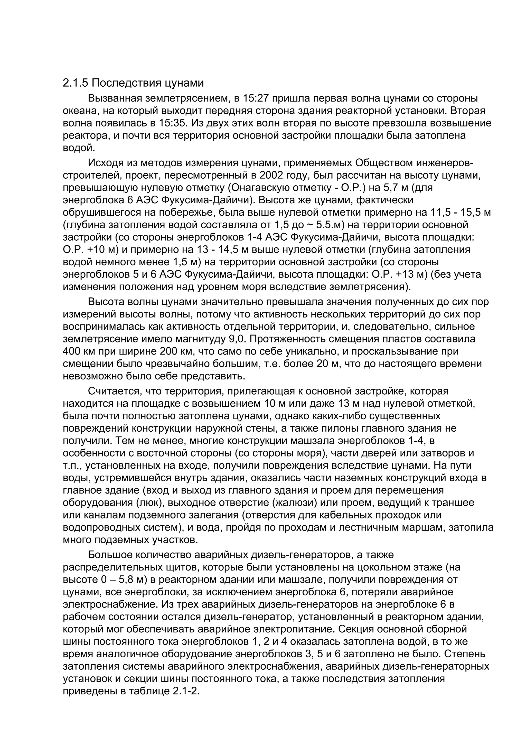 2.1.5 Последствия цунами
       Вызванная землетрясением, в 15:27 пришла первая волна цунами со стороны
океана, на который выходит передняя сторона здания реакторной установки. Вторая
волна появилась в 15:35. Из двух этих волн вторая по высоте превзошла возвышение
реактора, и почти вся территория основной застройки площадки была затоплена
водой.
       Исходя из методов измерения цунами, применяемых Обществом инженеров-
строителей, проект, пересмотренный в 2002 году, был рассчитан на высоту цунами,
превышающую нулевую отметку (Онагавскую отметку - O.P.) на 5,7 м (для
энергоблока 6 АЭС Фукусима-Дайичи). Высота же цунами, фактически
обрушившегося на побережье, была выше нулевой отметки примерно на 11,5 - 15,5 м
(глубина затопления водой составляла от 1,5 до ~ 5.5.м) на территории основной
застройки (со стороны энергоблоков 1-4 АЭС Фукусима-Дайичи, высота площадки:
O.P. +10 м) и примерно на 13 - 14,5 м выше нулевой отметки (глубина затопления
водой немного менее 1,5 м) на территории основной застройки (со стороны
энергоблоков 5 и 6 АЭС Фукусима-Дайичи, высота площадки: O.P. +13 м) (без учета
изменения положения над уровнем моря вследствие землетрясения).
       Высота волны цунами значительно превышала значения полученных до сих пор
измерений высоты волны, потому что активность нескольких территорий до сих пор
воспринималась как активность отдельной территории, и, следовательно, сильное
землетрясение имело магнитуду 9,0. Протяженность смещения пластов составила
400 км при ширине 200 км, что само по себе уникально, и проскальзывание при
смещении было чрезвычайно большим, т.е. более 20 м, что до настоящего времени
невозможно было себе представить.
       Считается, что территория, прилегающая к основной застройке, которая
находится на площадке с возвышением 10 м или даже 13 м над нулевой отметкой,
была почти полностью затоплена цунами, однако каких-либо существенных
повреждений конструкции наружной стены, а также пилоны главного здания не
получили. Тем не менее, многие конструкции машзала энергоблоков 1-4, в
особенности с восточной стороны (со стороны моря), части дверей или затворов и
т.п., установленных на входе, получили повреждения вследствие цунами. На пути
воды, устремившейся внутрь здания, оказались части наземных конструкций входа в
главное здание (вход и выход из главного здания и проем для перемещения
оборудования (люк), выходное отверстие (жалюзи) или проем, ведущий к траншее
или каналам подземного залегания (отверстия для кабельных проходок или
водопроводных систем), и вода, пройдя по проходам и лестничным маршам, затопила
много подземных участков.
       Большое количество аварийных дизель-генераторов, а также
распределительных щитов, которые были установлены на цокольном этаже (на
высоте 0 – 5,8 м) в реакторном здании или машзале, получили повреждения от
цунами, все энергоблоки, за исключением энергоблока 6, потеряли аварийное
электроснабжение. Из трех аварийных дизель-генераторов на энергоблоке 6 в
рабочем состоянии остался дизель-генератор, установленный в реакторном здании,
который мог обеспечивать аварийное электропитание. Секция основной сборной
шины постоянного тока энергоблоков 1, 2 и 4 оказалась затоплена водой, в то же
время аналогичное оборудование энергоблоков 3, 5 и 6 затоплено не было. Степень
затопления системы аварийного электроснабжения, аварийных дизель-генераторных
установок и секции шины постоянного тока, а также последствия затопления
приведены в таблице 2.1-2.
 