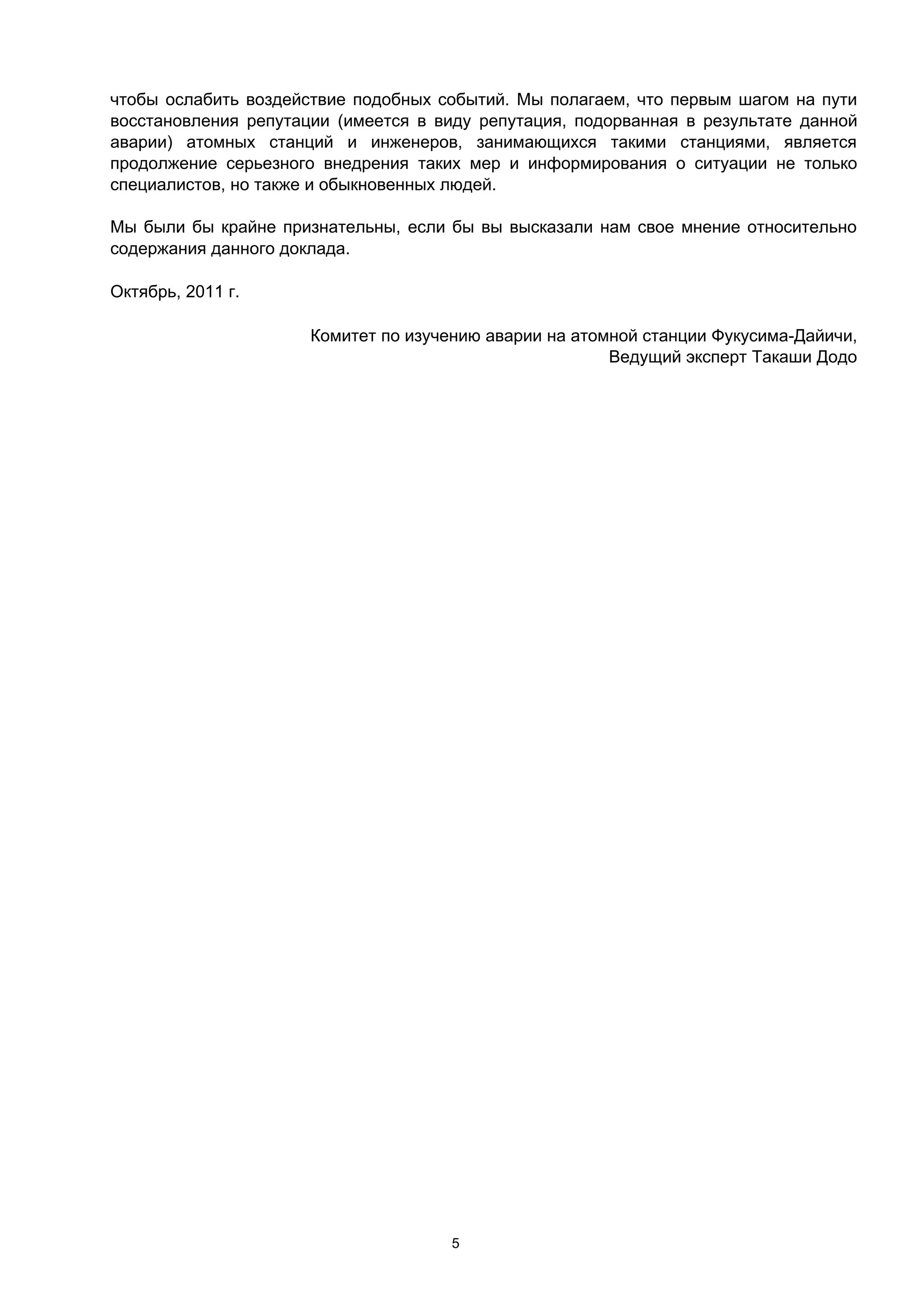 чтобы ослабить воздействие подобных событий. Мы полагаем, что первым шагом на пути
восстановления репутации (имеется в виду репутация, подорванная в результате данной
аварии) атомных станций и инженеров, занимающихся такими станциями, является
продолжение серьезного внедрения таких мер и информирования о ситуации не только
специалистов, но также и обыкновенных людей.

Мы были бы крайне признательны, если бы вы высказали нам свое мнение относительно
содержания данного доклада.

Октябрь, 2011 г.

                      Комитет по изучению аварии на атомной станции Фукусима-Дайичи,
                                                        Ведущий эксперт Такаши Додо




                                      5
 