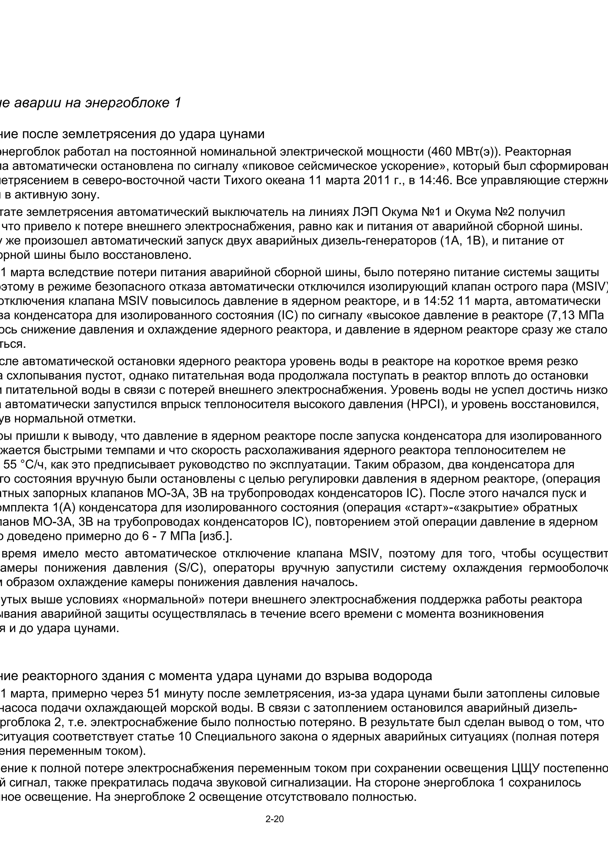 ие аварии на энергоблоке 1

ние после землетрясения до удара цунами
энергоблок работал на постоянной номинальной электрической мощности (460 МВт(э)). Реакторная
ла автоматически остановлена по сигналу «пиковое сейсмическое ускорение», который был сформирован
летрясением в северо-восточной части Тихого океана 11 марта 2011 г., в 14:46. Все управляющие стержни
ы в активную зону.
 тате землетрясения автоматический выключатель на линиях ЛЭП Окума №1 и Окума №2 получил
  что привело к потере внешнего электроснабжения, равно как и питания от аварийной сборной шины.
у же произошел автоматический запуск двух аварийных дизель-генераторов (1А, 1В), и питание от
орной шины было восстановлено.
11 марта вследствие потери питания аварийной сборной шины, было потеряно питание системы защиты
оэтому в режиме безопасного отказа автоматически отключился изолирующий клапан острого пара (MSIV)
 отключения клапана MSIV повысилось давление в ядерном реакторе, и в 14:52 11 марта, автоматически
 ва конденсатора для изолированного состояния (IC) по сигналу «высокое давление в реакторе (7,13 МПа
 ось снижение давления и охлаждение ядерного реактора, и давление в ядерном реакторе сразу же стало
 ться.
 сле автоматической остановки ядерного реактора уровень воды в реакторе на короткое время резко
а схлопывания пустот, однако питательная вода продолжала поступать в реактор вплоть до остановки
и питательной воды в связи с потерей внешнего электроснабжения. Уровень воды не успел достичь низкой
а автоматически запустился впрыск теплоносителя высокого давления (HPCI), и уровень восстановился,
 ув нормальной отметки.
ры пришли к выводу, что давление в ядерном реакторе после запуска конденсатора для изолированного
ижается быстрыми темпами и что скорость расхолаживания ядерного реактора теплоносителем не
  55 °C/ч, как это предписывает руководство по эксплуатации. Таким образом, два конденсатора для
 го состояния вручную были остановлены с целью регулировки давления в ядерном реакторе, (операция
атных запорных клапанов МО-3А, 3B на трубопроводах конденсаторов IC). После этого начался пуск и
омплекта 1(А) конденсатора для изолированного состояния (операция «старт»-«закрытие» обратных
панов МО-3А, 3B на трубопроводах конденсаторов IC), повторением этой операции давление в ядерном
 о доведено примерно до 6 - 7 МПа [изб.].
  время имело место автоматическое отключение клапана MSIV, поэтому для того, чтобы осуществит
камеры понижения давления (S/C), операторы вручную запустили систему охлаждения гермооболочк
м образом охлаждение камеры понижения давления началось.
нутых выше условиях «нормальной» потери внешнего электроснабжения поддержка работы реактора
ывания аварийной защиты осуществлялась в течение всего времени с момента возникновения
 я и до удара цунами.


ние реакторного здания с момента удара цунами до взрыва водорода
11 марта, примерно через 51 минуту после землетрясения, из-за удара цунами были затоплены силовые
 насоса подачи охлаждающей морской воды. В связи с затоплением остановился аварийный дизель-
 ргоблока 2, т.е. электроснабжение было полностью потеряно. В результате был сделан вывод о том, что
 ситуация соответствует статье 10 Специального закона о ядерных аварийных ситуациях (полная потеря
 ения переменным током).
нение к полной потере электроснабжения переменным током при сохранении освещения ЦЩУ постепенно
 й сигнал, также прекратилась подача звуковой сигнализации. На стороне энергоблока 1 сохранилось
йное освещение. На энергоблоке 2 освещение отсутствовало полностью.
                                            2-20
 