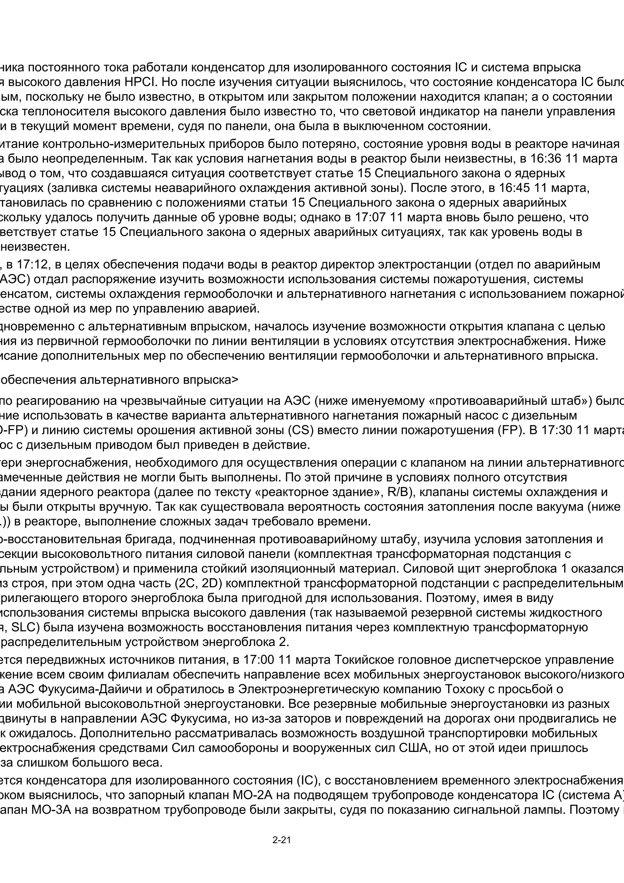ника постоянного тока работали конденсатор для изолированного состояния IC и система впрыска
 я высокого давления HPCI. Но после изучения ситуации выяснилось, что состояние конденсатора IC было
ным, поскольку не было известно, в открытом или закрытом положении находится клапан; а о состоянии
 ска теплоносителя высокого давления было известно то, что световой индикатор на панели управления
 и в текущий момент времени, судя по панели, она была в выключенном состоянии.
 итание контрольно-измерительных приборов было потеряно, состояние уровня воды в реакторе начиная с
 а было неопределенным. Так как условия нагнетания воды в реактор были неизвестны, в 16:36 11 марта
ывод о том, что создавшаяся ситуация соответствует статье 15 Специального закона о ядерных
 туациях (заливка системы неаварийного охлаждения активной зоны). После этого, в 16:45 11 марта,
 тановилась по сравнению с положениями статьи 15 Специального закона о ядерных аварийных
 скольку удалось получить данные об уровне воды; однако в 17:07 11 марта вновь было решено, что
 ветствует статье 15 Специального закона о ядерных аварийных ситуациях, так как уровень воды в
  неизвестен.
 , в 17:12, в целях обеспечения подачи воды в реактор директор электростанции (отдел по аварийным
 АЭС) отдал распоряжение изучить возможности использования системы пожаротушения, системы
денсатом, системы охлаждения гермооболочки и альтернативного нагнетания с использованием пожарной
 естве одной из мер по управлению аварией.
дновременно с альтернативным впрыском, началось изучение возможности открытия клапана с целью
ния из первичной гермооболочки по линии вентиляции в условиях отсутствия электроснабжения. Ниже
 исание дополнительных мер по обеспечению вентиляции гермооболочки и альтернативного впрыска.
 обеспечения альтернативного впрыска>
 по реагированию на чрезвычайные ситуации на АЭС (ниже именуемому «противоаварийный штаб») было
 ние использовать в качестве варианта альтернативного нагнетания пожарный насос с дизельным
D-FP) и линию системы орошения активной зоны (СS) вместо линии пожаротушения (FP). В 17:30 11 марта
 ос с дизельным приводом был приведен в действие.
тери энергоснабжения, необходимого для осуществления операции с клапаном на линии альтернативного
амеченные действия не могли быть выполнены. По этой причине в условиях полного отсутствия
здании ядерного реактора (далее по тексту «реакторное здание», R/B), клапаны системы охлаждения и
 ы были открыты вручную. Так как существовала вероятность состояния затопления после вакуума (ниже
 .)) в реакторе, выполнение сложных задач требовало времени.
о-восстановительная бригада, подчиненная противоаварийному штабу, изучила условия затопления и
 секции высоковольтного питания силовой панели (комплектная трансформаторная подстанция с
 льным устройством) и применила стойкий изоляционный материал. Силовой щит энергоблока 1 оказался
из строя, при этом одна часть (2C, 2D) комплектной трансформаторной подстанции с распределительным
прилегающего второго энергоблока была пригодной для использования. Поэтому, имея в виду
использования системы впрыска высокого давления (так называемой резервной системы жидкостного
 я, SLC) была изучена возможность восстановления питания через комплектную трансформаторную
  распределительным устройством энергоблока 2.
 ется передвижных источников питания, в 17:00 11 марта Токийское головное диспетчерское управление
 жение всем своим филиалам обеспечить направление всех мобильных энергоустановок высокого/низкого
 а АЭС Фукусима-Дайичи и обратилось в Электроэнергетическую компанию Тохоку с просьбой о
 ии мобильной высоковольтной энергоустановки. Все резервные мобильные энергоустановки из разных
 двинуты в направлении АЭС Фукусима, но из-за заторов и повреждений на дорогах они продвигались не
ак ожидалось. Дополнительно рассматривалась возможность воздушной транспортировки мобильных
 ектроснабжения средствами Сил самообороны и вооруженных сил США, но от этой идеи пришлось
-за слишком большого веса.
 ется конденсатора для изолированного состояния (IC), c восстановлением временного электроснабжения
 оком выяснилось, что запорный клапан МО-2А на подводящем трубопроводе конденсатора IC (система А)
 апан MO-3A на возвратном трубопроводе были закрыты, судя по показанию сигнальной лампы. Поэтому в

                                           2-21
 