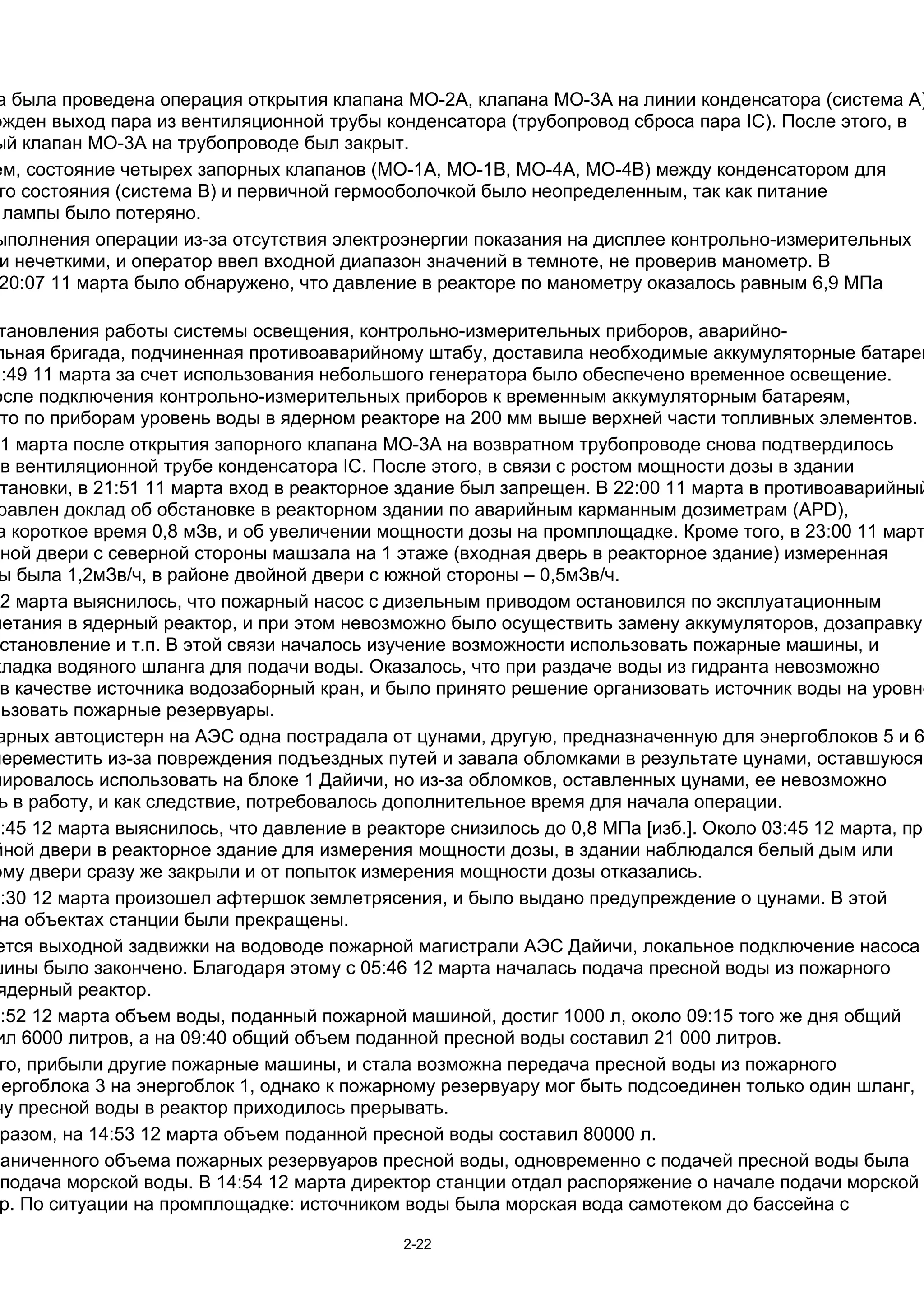 а была проведена операция открытия клапана МО-2A, клапана МО-3А на линии конденсатора (система А)
ржден выход пара из вентиляционной трубы конденсатора (трубопровод сброса пара IC). После этого, в
ый клапан МО-3А на трубопроводе был закрыт.
ем, состояние четырех запорных клапанов (МО-1А, МО-1B, МО-4А, МО-4B) между конденсатором для
 го состояния (система В) и первичной гермооболочкой было неопределенным, так как питание
  лампы было потеряно.
ыполнения операции из-за отсутствия электроэнергии показания на дисплее контрольно-измерительных
 и нечеткими, и оператор ввел входной диапазон значений в темноте, не проверив манометр. В
 20:07 11 марта было обнаружено, что давление в реакторе по манометру оказалось равным 6,9 МПа

 тановления работы системы освещения, контрольно-измерительных приборов, аварийно-
льная бригада, подчиненная противоаварийному штабу, доставила необходимые аккумуляторные батареи
0:49 11 марта за счет использования небольшого генератора было обеспечено временное освещение.
осле подключения контрольно-измерительных приборов к временным аккумуляторным батареям,
что по приборам уровень воды в ядерном реакторе на 200 мм выше верхней части топливных элементов.
11 марта после открытия запорного клапана MO-3А на возвратном трубопроводе снова подтвердилось
  в вентиляционной трубе конденсатора IC. После этого, в связи с ростом мощности дозы в здании
 тановки, в 21:51 11 марта вход в реакторное здание был запрещен. В 22:00 11 марта в противоаварийный
 равлен доклад об обстановке в реакторном здании по аварийным карманным дозиметрам (APD),
 а короткое время 0,8 мЗв, и об увеличении мощности дозы на промплощадке. Кроме того, в 23:00 11 март
йной двери с северной стороны машзала на 1 этаже (входная дверь в реакторное здание) измеренная
 ы была 1,2мЗв/ч, в районе двойной двери с южной стороны – 0,5мЗв/ч.
12 марта выяснилось, что пожарный насос с дизельным приводом остановился по эксплуатационным
нетания в ядерный реактор, и при этом невозможно было осуществить замену аккумуляторов, дозаправку
 становление и т.п. В этой связи началось изучение возможности использовать пожарные машины, и
кладка водяного шланга для подачи воды. Оказалось, что при раздаче воды из гидранта невозможно
 в качестве источника водозаборный кран, и было принято решение организовать источник воды на уровне
льзовать пожарные резервуары.
 арных автоцистерн на АЭС одна пострадала от цунами, другую, предназначенную для энергоблоков 5 и 6
переместить из-за повреждения подъездных путей и завала обломками в результате цунами, оставшуюся
нировалось использовать на блоке 1 Дайичи, но из-за обломков, оставленных цунами, ее невозможно
 ь в работу, и как следствие, потребовалось дополнительное время для начала операции.
2:45 12 марта выяснилось, что давление в реакторе снизилось до 0,8 МПa [изб.]. Около 03:45 12 марта, при
йной двери в реакторное здание для измерения мощности дозы, в здании наблюдался белый дым или
ому двери сразу же закрыли и от попыток измерения мощности дозы отказались.
4:30 12 марта произошел афтершок землетрясения, и было выдано предупреждение о цунами. В этой
 на объектах станции были прекращены.
 ется выходной задвижки на водоводе пожарной магистрали АЭС Дайичи, локальное подключение насоса
шины было закончено. Благодаря этому с 05:46 12 марта началась подача пресной воды из пожарного
 ядерный реактор.
5:52 12 марта объем воды, поданный пожарной машиной, достиг 1000 л, около 09:15 того же дня общий
 ил 6000 литров, а на 09:40 общий объем поданной пресной воды составил 21 000 литров.
 го, прибыли другие пожарные машины, и стала возможна передача пресной воды из пожарного
нергоблока 3 на энергоблок 1, однако к пожарному резервуару мог быть подсоединен только один шланг,
чу пресной воды в реактор приходилось прерывать.
 разом, на 14:53 12 марта объем поданной пресной воды составил 80000 л.
раниченного объема пожарных резервуаров пресной воды, одновременно с подачей пресной воды была
 подача морской воды. В 14:54 12 марта директор станции отдал распоряжение о начале подачи морской
 р. По ситуации на промплощадке: источником воды была морская вода самотеком до бассейна с

                                             2-22
 