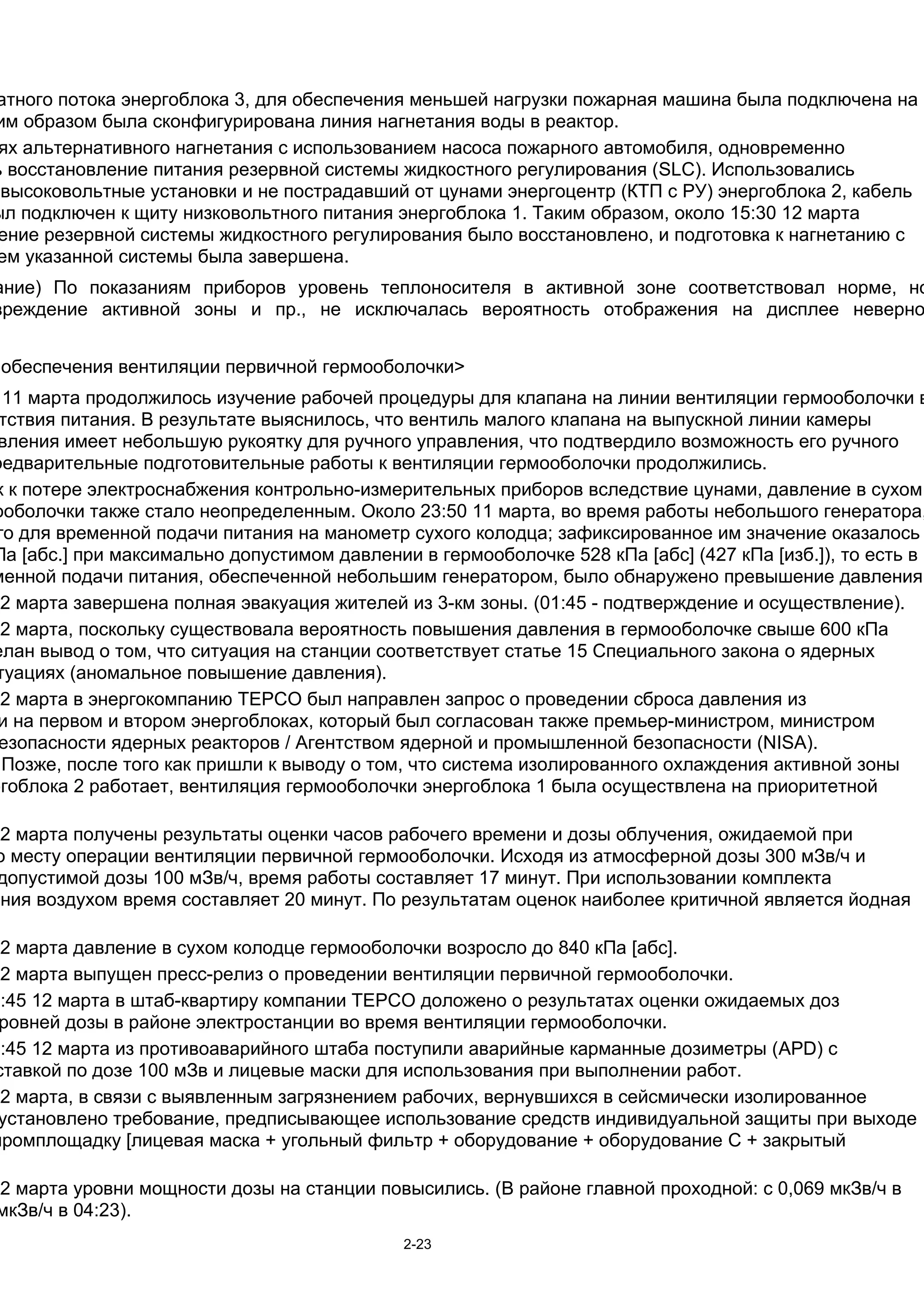 атного потока энергоблока 3, для обеспечения меньшей нагрузки пожарная машина была подключена на
им образом была сконфигурирована линия нагнетания воды в реактор.
 ях альтернативного нагнетания с использованием насоса пожарного автомобиля, одновременно
ь восстановление питания резервной системы жидкостного регулирования (SLC). Использовались
 высоковольтные установки и не пострадавший от цунами энергоцентр (КТП с РУ) энергоблока 2, кабель
ыл подключен к щиту низковольтного питания энергоблока 1. Таким образом, около 15:30 12 марта
 ение резервной системы жидкостного регулирования было восстановлено, и подготовка к нагнетанию с
ем указанной системы была завершена.
ание) По показаниям приборов уровень теплоносителя в активной зоне соответствовал норме, но
вреждение активной зоны и пр., не исключалась вероятность отображения на дисплее неверно


 обеспечения вентиляции первичной гермооболочки>
  11 марта продолжилось изучение рабочей процедуры для клапана на линии вентиляции гермооболочки в
 тствия питания. В результате выяснилось, что вентиль малого клапана на выпускной линии камеры
 вления имеет небольшую рукоятку для ручного управления, что подтвердило возможность его ручного
редварительные подготовительные работы к вентиляции гермооболочки продолжились.
 к к потере электроснабжения контрольно-измерительных приборов вследствие цунами, давление в сухом
ооболочки также стало неопределенным. Около 23:50 11 марта, во время работы небольшого генератора,
 го для временной подачи питания на манометр сухого колодца; зафиксированное им значение оказалось
Па [абс.] при максимально допустимом давлении в гермооболочке 528 кПа [абс] (427 кПа [изб.]), то есть в
менной подачи питания, обеспеченной небольшим генератором, было обнаружено превышение давления.
12 марта завершена полная эвакуация жителей из 3-км зоны. (01:45 - подтверждение и осуществление).
12 марта, поскольку существовала вероятность повышения давления в гермооболочке свыше 600 кПа
елан вывод о том, что ситуация на станции соответствует статье 15 Специального закона о ядерных
 туациях (аномальное повышение давления).
12 марта в энергокомпанию TEPCO был направлен запрос о проведении сброса давления из
 и на первом и втором энергоблоках, который был согласован также премьер-министром, министром
 езопасности ядерных реакторов / Агентством ядерной и промышленной безопасности (NISA).
  Позже, после того как пришли к выводу о том, что система изолированного охлаждения активной зоны
ргоблока 2 работает, вентиляция гермооболочки энергоблока 1 была осуществлена на приоритетной

12 марта получены результаты оценки часов рабочего времени и дозы облучения, ожидаемой при
 о месту операции вентиляции первичной гермооболочки. Исходя из атмосферной дозы 300 мЗв/ч и
 допустимой дозы 100 мЗв/ч, время работы составляет 17 минут. При использовании комплекта
ения воздухом время составляет 20 минут. По результатам оценок наиболее критичной является йодная

12 марта давление в сухом колодце гермооболочки возросло до 840 кПа [абс].
12 марта выпущен пресс-релиз о проведении вентиляции первичной гермооболочки.
3:45 12 марта в штаб-квартиру компании TEPCO доложено о результатах оценки ожидаемых доз
 ровней дозы в районе электростанции во время вентиляции гермооболочки.
4:45 12 марта из противоаварийного штаба поступили аварийные карманные дозиметры (APD) с
ставкой по дозе 100 мЗв и лицевые маски для использования при выполнении работ.
12 марта, в связи с выявленным загрязнением рабочих, вернувшихся в сейсмически изолированное
 установлено требование, предписывающее использование средств индивидуальной защиты при выходе
промплощадку [лицевая маска + угольный фильтр + оборудование + оборудование C + закрытый

12 марта уровни мощности дозы на станции повысились. (В районе главной проходной: с 0,069 мкЗв/ч в
 мкЗв/ч в 04:23).
                                             2-23
 