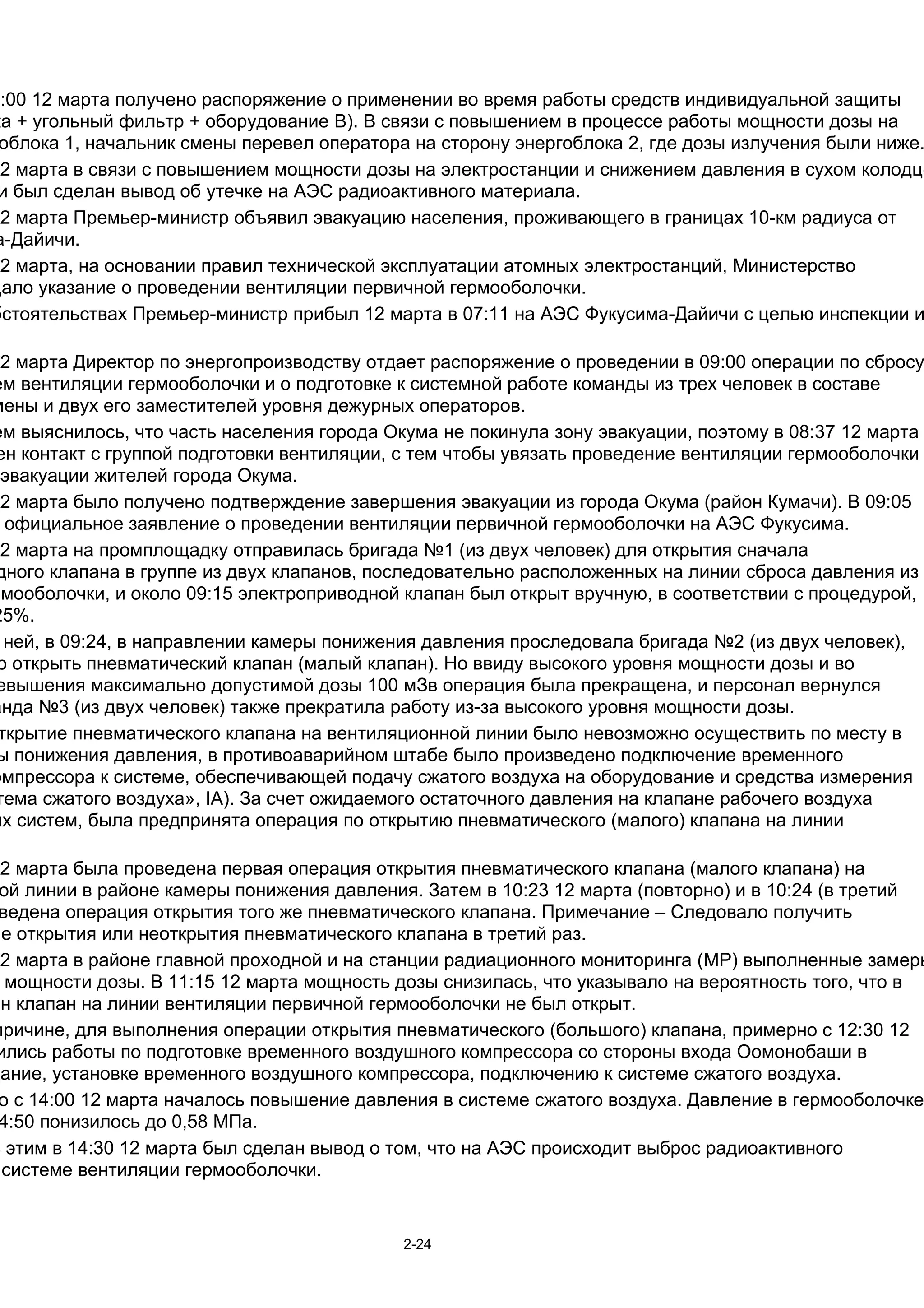 5:00 12 марта получено распоряжение о применении во время работы средств индивидуальной защиты
ка + угольный фильтр + оборудование B). В связи с повышением в процессе работы мощности дозы на
 облока 1, начальник смены перевел оператора на сторону энергоблока 2, где дозы излучения были ниже.
12 марта в связи с повышением мощности дозы на электростанции и снижением давления в сухом колодце
 и был сделан вывод об утечке на АЭС радиоактивного материала.
12 марта Премьер-министр объявил эвакуацию населения, проживающего в границах 10-км радиуса от
а-Дайичи.
12 марта, на основании правил технической эксплуатации атомных электростанций, Министерство
дало указание о проведении вентиляции первичной гермооболочки.
бстоятельствах Премьер-министр прибыл 12 марта в 07:11 на АЭС Фукусима-Дайичи с целью инспекции и

12 марта Директор по энергопроизводству отдает распоряжение о проведении в 09:00 операции по сбросу
ем вентиляции гермооболочки и о подготовке к системной работе команды из трех человек в составе
мены и двух его заместителей уровня дежурных операторов.
ем выяснилось, что часть населения города Окума не покинула зону эвакуации, поэтому в 08:37 12 марта
 ен контакт с группой подготовки вентиляции, с тем чтобы увязать проведение вентиляции гермооболочки
  эвакуации жителей города Окума.
12 марта было получено подтверждение завершения эвакуации из города Окума (район Кумачи). В 09:05
  официальное заявление о проведении вентиляции первичной гермооболочки на АЭС Фукусима.
12 марта на промплощадку отправилась бригада №1 (из двух человек) для открытия сначала
 дного клапана в группе из двух клапанов, последовательно расположенных на линии сброса давления из
рмооболочки, и около 09:15 электроприводной клапан был открыт вручную, в соответствии с процедурой,
25%.
  ней, в 09:24, в направлении камеры понижения давления проследовала бригада №2 (из двух человек),
ю открыть пневматический клапан (малый клапан). Но ввиду высокого уровня мощности дозы и во
 евышения максимально допустимой дозы 100 мЗв операция была прекращена, и персонал вернулся
анда №3 (из двух человек) также прекратила работу из-за высокого уровня мощности дозы.
 ткрытие пневматического клапана на вентиляционной линии было невозможно осуществить по месту в
 ы понижения давления, в противоаварийном штабе было произведено подключение временного
омпрессора к системе, обеспечивающей подачу сжатого воздуха на оборудование и средства измерения
 тема сжатого воздуха», IA). За счет ожидаемого остаточного давления на клапане рабочего воздуха
ых систем, была предпринята операция по открытию пневматического (малого) клапана на линии

12 марта была проведена первая операция открытия пневматического клапана (малого клапана) на
 ой линии в районе камеры понижения давления. Затем в 10:23 12 марта (повторно) и в 10:24 (в третий
 ведена операция открытия того же пневматического клапана. Примечание – Следовало получить
ие открытия или неоткрытия пневматического клапана в третий раз.
12 марта в районе главной проходной и на станции радиационного мониторинга (MP) выполненные замеры
  мощности дозы. В 11:15 12 марта мощность дозы снизилась, что указывало на вероятность того, что в
ин клапан на линии вентиляции первичной гермооболочки не был открыт.
причине, для выполнения операции открытия пневматического (большого) клапана, примерно с 12:30 12
 ились работы по подготовке временного воздушного компрессора со стороны входа Оомонобаши в
дание, установке временного воздушного компрессора, подключению к cистеме сжатого воздуха.
 о с 14:00 12 марта началось повышение давления в cистеме сжатого воздуха. Давление в гермооболочке
 4:50 понизилось до 0,58 МПа.
с этим в 14:30 12 марта был сделан вывод о том, что на АЭС происходит выброс радиоактивного
  системе вентиляции гермооболочки.


                                            2-24
 