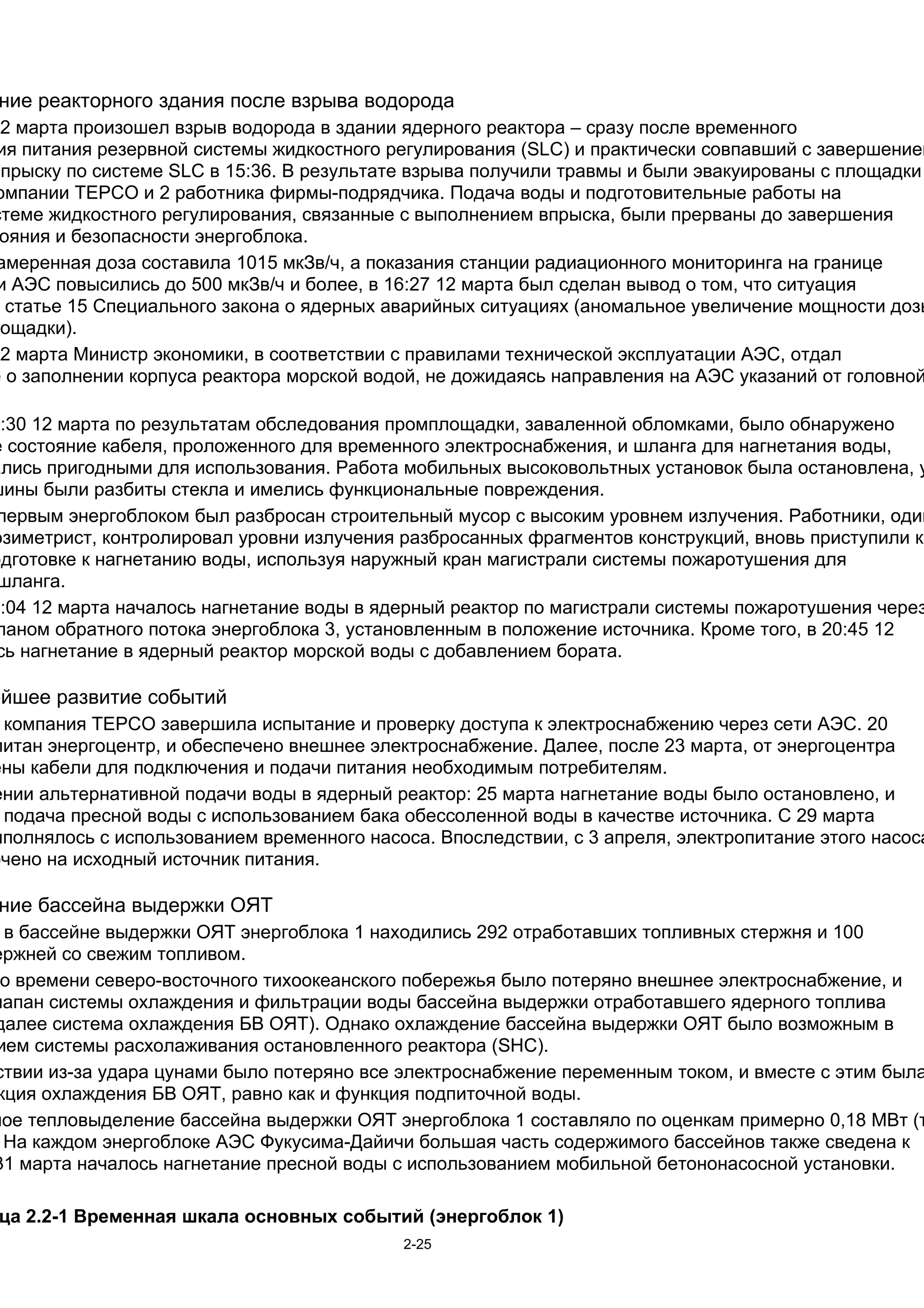ние реакторного здания после взрыва водорода
12 марта произошел взрыв водорода в здании ядерного реактора – сразу после временного
 ия питания резервной системы жидкостного регулирования (SLC) и практически совпавший с завершением
впрыску по системе SLC в 15:36. В результате взрыва получили травмы и были эвакуированы с площадки
омпании TEPCO и 2 работника фирмы-подрядчика. Подача воды и подготовительные работы на
стеме жидкостного регулирования, связанные с выполнением впрыска, были прерваны до завершения
 ояния и безопасности энергоблока.
 амеренная доза составила 1015 мкЗв/ч, а показания станции радиационного мониторинга на границе
 и АЭС повысились до 500 мкЗв/ч и более, в 16:27 12 марта был сделан вывод о том, что ситуация
  статье 15 Специального закона о ядерных аварийных ситуациях (аномальное увеличение мощности дозы
лощадки).
12 марта Министр экономики, в соответствии с правилами технической эксплуатации АЭС, отдал
е о заполнении корпуса реактора морской водой, не дожидаясь направления на АЭС указаний от головной

8:30 12 марта по результатам обследования промплощадки, заваленной обломками, было обнаружено
е состояние кабеля, проложенного для временного электроснабжения, и шланга для нагнетания воды,
ались пригодными для использования. Работа мобильных высоковольтных установок была остановлена, у
шины были разбиты стекла и имелись функциональные повреждения.
 первым энергоблоком был разбросан строительный мусор с высоким уровнем излучения. Работники, один
озиметрист, контролировал уровни излучения разбросанных фрагментов конструкций, вновь приступили к
одготовке к нагнетанию воды, используя наружный кран магистрали системы пожаротушения для
 шланга.
9:04 12 марта началось нагнетание воды в ядерный реактор по магистрали системы пожаротушения через
 паном обратного потока энергоблока 3, установленным в положение источника. Кроме того, в 20:45 12
 сь нагнетание в ядерный реактор морской воды с добавлением бората.

ейшее развитие событий
 компания TEPCO завершила испытание и проверку доступа к электроснабжению через сети АЭС. 20
питан энергоцентр, и обеспечено внешнее электроснабжение. Далее, после 23 марта, от энергоцентра
ены кабели для подключения и подачи питания необходимым потребителям.
ении альтернативной подачи воды в ядерный реактор: 25 марта нагнетание воды было остановлено, и
 подача пресной воды с использованием бака обессоленной воды в качестве источника. С 29 марта
ыполнялось с использованием временного насоса. Впоследствии, с 3 апреля, электропитание этого насоса
ючено на исходный источник питания.

 ние бассейна выдержки ОЯТ
  в бассейне выдержки ОЯТ энергоблока 1 находились 292 отработавших топливных стержня и 100
ержней со свежим топливом.
 о времени северо-восточного тихоокеанского побережья было потеряно внешнее электроснабжение, и
лапан системы охлаждения и фильтрации воды бассейна выдержки отработавшего ядерного топлива
далее система охлаждения БВ ОЯТ). Однако охлаждение бассейна выдержки ОЯТ было возможным в
ием системы расхолаживания остановленного реактора (SHC).
ствии из-за удара цунами было потеряно все электроснабжение переменным током, и вместе с этим была
 кция охлаждения БВ ОЯТ, равно как и функция подпиточной воды.
ное тепловыделение бассейна выдержки ОЯТ энергоблока 1 составляло по оценкам примерно 0,18 МВт (т
  На каждом энергоблоке АЭС Фукусима-Дайичи большая часть содержимого бассейнов также сведена к
31 марта началось нагнетание пресной воды с использованием мобильной бетононасосной установки.

 ца 2.2-1 Временная шкала основных событий (энергоблок 1)
                                            2-25
 