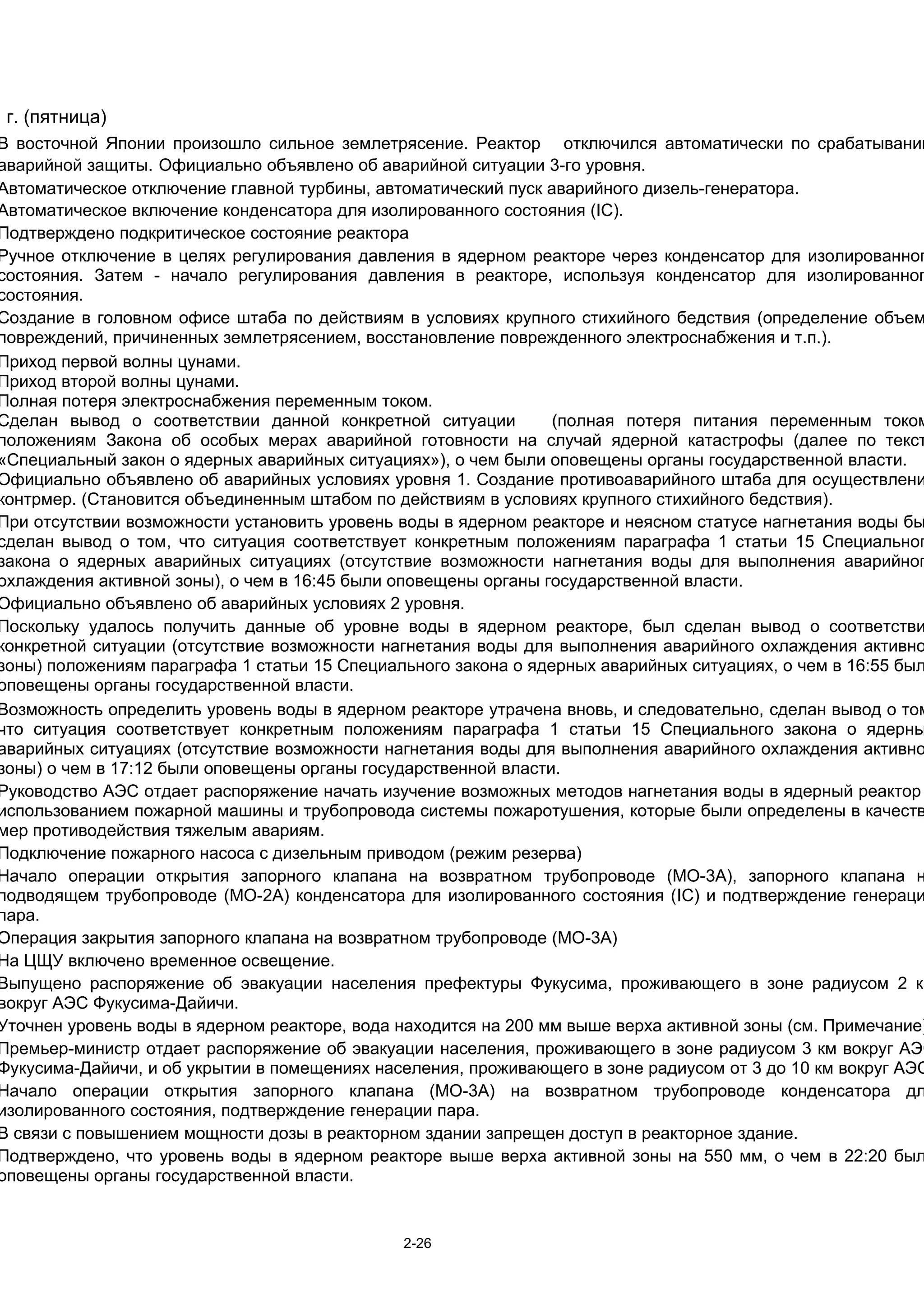 1 г. (пятница)
В восточной Японии произошло сильное землетрясение. Реактор отключился автоматически по срабатыванию
аварийной защиты. Официально объявлено об аварийной ситуации 3-го уровня.
Автоматическое отключение главной турбины, автоматический пуск аварийного дизель-генератора.
Автоматическое включение конденсатора для изолированного состояния (IC).
Подтверждено подкритическое состояние реактора
Ручное отключение в целях регулирования давления в ядерном реакторе через конденсатор для изолированног
состояния. Затем - начало регулирования давления в реакторе, используя конденсатор для изолированног
состояния.
Создание в головном офисе штаба по действиям в условиях крупного стихийного бедствия (определение объем
повреждений, причиненных землетрясением, восстановление поврежденного электроснабжения и т.п.).
Приход первой волны цунами.
Приход второй волны цунами.
Полная потеря электроснабжения переменным током.
Сделан вывод о соответствии данной конкретной ситуации          (полная потеря питания переменным током
положениям Закона об особых мерах аварийной готовности на случай ядерной катастрофы (далее по текст
«Специальный закон о ядерных аварийных ситуациях»), о чем были оповещены органы государственной власти.
Официально объявлено об аварийных условиях уровня 1. Создание противоаварийного штаба для осуществлени
контрмер. (Становится объединенным штабом по действиям в условиях крупного стихийного бедствия).
При отсутствии возможности установить уровень воды в ядерном реакторе и неясном статусе нагнетания воды бы
сделан вывод о том, что ситуация соответствует конкретным положениям параграфа 1 статьи 15 Специальног
закона о ядерных аварийных ситуациях (отсутствие возможности нагнетания воды для выполнения аварийног
охлаждения активной зоны), о чем в 16:45 были оповещены органы государственной власти.
Официально объявлено об аварийных условиях 2 уровня.
Поскольку удалось получить данные об уровне воды в ядерном реакторе, был сделан вывод о соответстви
конкретной ситуации (отсутствие возможности нагнетания воды для выполнения аварийного охлаждения активно
зоны) положениям параграфа 1 статьи 15 Специального закона о ядерных аварийных ситуациях, о чем в 16:55 был
оповещены органы государственной власти.
Возможность определить уровень воды в ядерном реакторе утрачена вновь, и следовательно, сделан вывод о том
что ситуация соответствует конкретным положениям параграфа 1 статьи 15 Специального закона о ядерны
аварийных ситуациях (отсутствие возможности нагнетания воды для выполнения аварийного охлаждения активно
зоны) о чем в 17:12 были оповещены органы государственной власти.
Руководство АЭС отдает распоряжение начать изучение возможных методов нагнетания воды в ядерный реактор
использованием пожарной машины и трубопровода системы пожаротушения, которые были определены в качеств
мер противодействия тяжелым авариям.
Подключение пожарного насоса с дизельным приводом (режим резерва)
Начало операции открытия запорного клапана на возвратном трубопроводе (MO-3A), запорного клапана н
подводящем трубопроводе (MO-2A) конденсатора для изолированного состояния (IC) и подтверждение генераци
пара.
Операция закрытия запорного клапана на возвратном трубопроводе (MO-3A)
На ЦЩУ включено временное освещение.
Выпущено распоряжение об эвакуации населения префектуры Фукусима, проживающего в зоне радиусом 2 км
вокруг АЭС Фукусима-Дайичи.
Уточнен уровень воды в ядерном реакторе, вода находится на 200 мм выше верха активной зоны (см. Примечание)
Премьер-министр отдает распоряжение об эвакуации населения, проживающего в зоне радиусом 3 км вокруг АЭС
Фукусима-Дайичи, и об укрытии в помещениях населения, проживающего в зоне радиусом от 3 до 10 км вокруг АЭС
Начало операции открытия запорного клапана (MO-3A) на возвратном трубопроводе конденсатора дл
изолированного состояния, подтверждение генерации пара.
В связи с повышением мощности дозы в реакторном здании запрещен доступ в реакторное здание.
Подтверждено, что уровень воды в ядерном реакторе выше верха активной зоны на 550 мм, о чем в 22:20 был
оповещены органы государственной власти.


                                              2-26
 