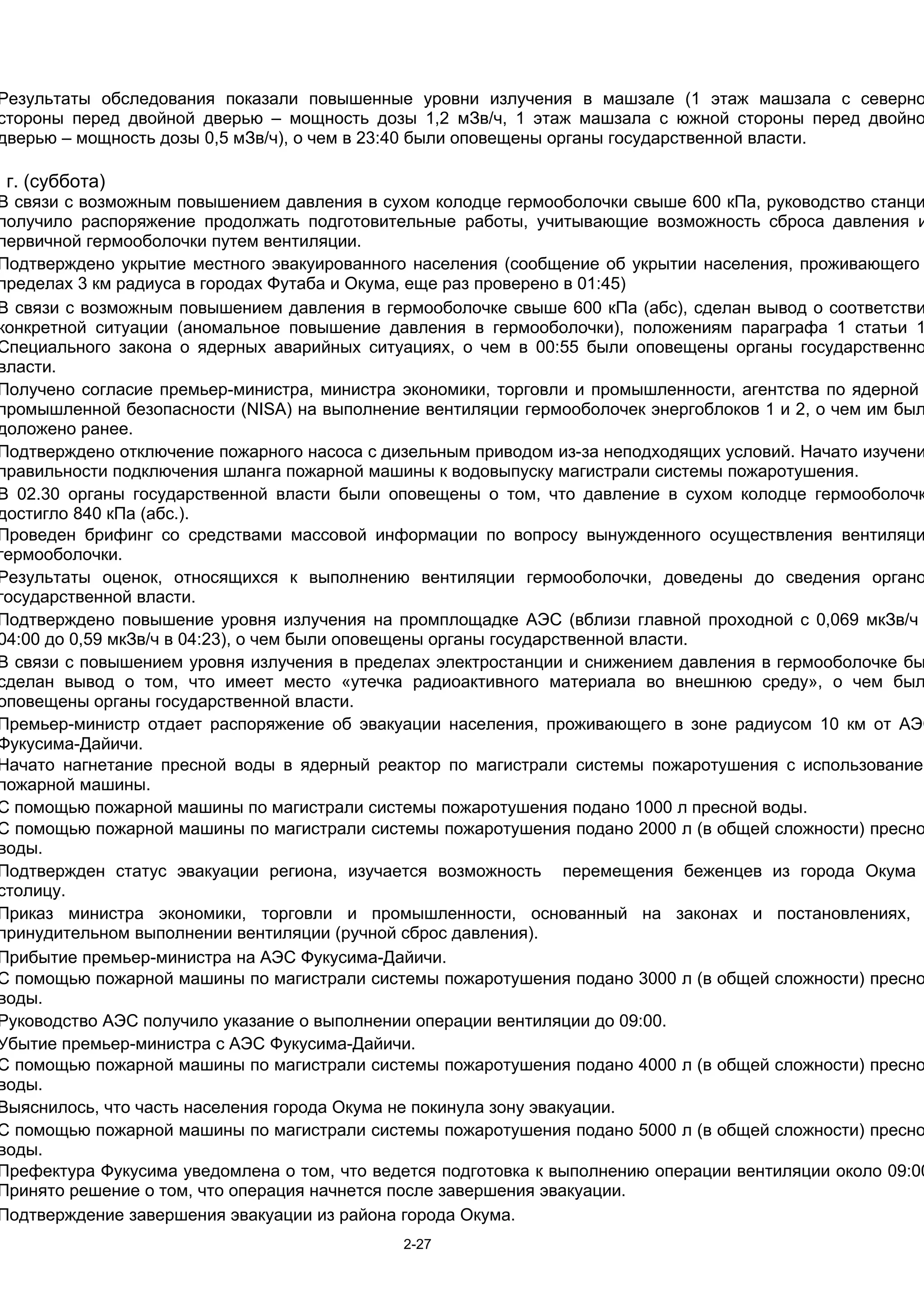 Результаты обследования показали повышенные уровни излучения в машзале (1 этаж машзала с северно
стороны перед двойной дверью – мощность дозы 1,2 мЗв/ч, 1 этаж машзала с южной стороны перед двойно
дверью – мощность дозы 0,5 мЗв/ч), о чем в 23:40 были оповещены органы государственной власти.

1 г. (суббота)
В связи с возможным повышением давления в сухом колодце гермооболочки свыше 600 кПа, руководство станци
получило распоряжение продолжать подготовительные работы, учитывающие возможность сброса давления и
первичной гермооболочки путем вентиляции.
Подтверждено укрытие местного эвакуированного населения (сообщение об укрытии населения, проживающего
пределах 3 км радиуса в городах Футаба и Окума, еще раз проверено в 01:45)
В связи с возможным повышением давления в гермооболочке свыше 600 кПа (абс), сделан вывод о соответстви
конкретной ситуации (аномальное повышение давления в гермооболочки), положениям параграфа 1 статьи 1
Специального закона о ядерных аварийных ситуациях, о чем в 00:55 были оповещены органы государственно
власти.
Получено согласие премьер-министра, министра экономики, торговли и промышленности, агентства по ядерной
промышленной безопасности (NISA) на выполнение вентиляции гермооболочек энергоблоков 1 и 2, о чем им был
доложено ранее.
Подтверждено отключение пожарного насоса с дизельным приводом из-за неподходящих условий. Начато изучени
правильности подключения шланга пожарной машины к водовыпуску магистрали системы пожаротушения.
В 02.30 органы государственной власти были оповещены о том, что давление в сухом колодце гермооболочк
достигло 840 кПа (абс.).
Проведен брифинг со средствами массовой информации по вопросу вынужденного осуществления вентиляци
гермооболочки.
Результаты оценок, относящихся к выполнению вентиляции гермооболочки, доведены до сведения органо
государственной власти.
Подтверждено повышение уровня излучения на промплощадке АЭС (вблизи главной проходной с 0,069 мкЗв/ч
04:00 до 0,59 мкЗв/ч в 04:23), о чем были оповещены органы государственной власти.
В связи с повышением уровня излучения в пределах электростанции и снижением давления в гермооболочке бы
сделан вывод о том, что имеет место «утечка радиоактивного материала во внешнюю среду», о чем был
оповещены органы государственной власти.
Премьер-министр отдает распоряжение об эвакуации населения, проживающего в зоне радиусом 10 км от АЭС
Фукусима-Дайичи.
Начато нагнетание пресной воды в ядерный реактор по магистрали системы пожаротушения с использованием
пожарной машины.
С помощью пожарной машины по магистрали системы пожаротушения подано 1000 л пресной воды.
С помощью пожарной машины по магистрали системы пожаротушения подано 2000 л (в общей сложности) пресно
воды.
Подтвержден статус эвакуации региона, изучается возможность перемещения беженцев из города Окума
столицу.
Приказ министра экономики, торговли и промышленности, основанный на законах и постановлениях,
принудительном выполнении вентиляции (ручной сброс давления).
Прибытие премьер-министра на АЭС Фукусима-Дайичи.
С помощью пожарной машины по магистрали системы пожаротушения подано 3000 л (в общей сложности) пресно
воды.
Руководство АЭС получило указание о выполнении операции вентиляции до 09:00.
Убытие премьер-министра с АЭС Фукусима-Дайичи.
С помощью пожарной машины по магистрали системы пожаротушения подано 4000 л (в общей сложности) пресно
воды.
Выяснилось, что часть населения города Окума не покинула зону эвакуации.
С помощью пожарной машины по магистрали системы пожаротушения подано 5000 л (в общей сложности) пресно
воды.
Префектура Фукусима уведомлена о том, что ведется подготовка к выполнению операции вентиляции около 09:00
Принято решение о том, что операция начнется после завершения эвакуации.
Подтверждение завершения эвакуации из района города Окума.
                                             2-27
 